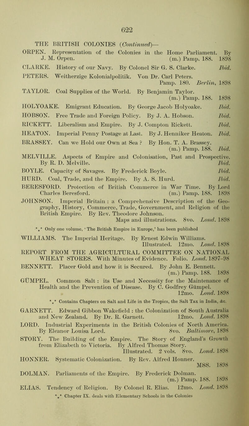 THE BRITISH COLONIES {Contimied)— ORPEN. Representation of the Colonies in the Home Parliament. By J. M. Orpen. (m.) Pamp. 188. 18118 CLARKE. History of our Navy. By Colonel Sir G. S. Clarke. Ibid. PETERS. Weitherzige Kolonialpolitik. Von Dr. Carl Peters. Pamp. 180. Berlin^ 1808 TAYLOR. Coal Supplies of the World. By Benjamin Taylor. (m.) Pamp. 188. 1808 HOLYOAKE. Emigrant Education. By George Jacob Holj’oake. Ibid. HOBSON. Free Trade and Foreign Policy. By J. A. Hobson. Ibid. RICKETT. Liberalism and Empire. By J. Compton Rickett. Ibid. HEATON. Imperial Penny Postage at Last. By J. Henniker Heaton. Ibid. BRASSEY. Can we Hold our Own at Sea ? By Hon. T. A. Brassey. (m.) Pamp. 188. Ibid. MELVILLE. Aspects of Empire and Colonisation, Past and Prospective. By R. D. Melville. Ibid. BOYLE. Capacity of Savages. By Frederick Boyle. Ibid. HURD. Coal, Trade, and the Empire. By A. S. Hurd. Ibid. BERESFORD. Protection of British Commerce in War Time. By Lord Charles Beresford. (m.) Pamp. 188. 18'.)8 JOHNSON. Imperial Britain : a Comprehensive Description of the Geo- gi’aphy. History, Commerce, Trade, Government, and Religion of the British Empire. By Rev. Theodore Johnson. Maps and illustrations. 8vo. Land. 18D8 *,* Only one volume, ‘ The British Empire in Europe,’ has been published WILLIAMS. The Imperial Heritage. By Ernest Edwin Williams. Illustrated. 12mo. Loud. 18118 REPORT FROM THE AGRICULTURAL COMMITTEE ON NATIONAL WHEAT STORES. With Minutes of Evidence. Folio, //on//. 18117-H8 BENNETT. Placer Gold and how it is Secured. By John E. Bennett. (m.) Pamp. 188. 181)8 GUMPEL. Common Salt : its Use and Necessity for the Maintenance of Health and the Prevention of Disease. By C. Godfrey Giimpel. 12mo. Bond. 181)8 *** Contains Chapters on Salt and Life in the Tropics, the Salt Tax in India, &c. GARNETT. Edward Gibbon Wakefield : the Colonization of South Australia and New Zealand. By Dr. R. Garnett. 12mo. Bond. 18D8 LORD. Industrial Experiments in the British Colonies of North America. By Eleanor Louisa Lord. 8vo. BaUintore, 18D8 STORY. The Building of the Empire. The Story of England’s Growtli from Elizabeth to Victoria. By Alfred Thomas Story. Illustrated. 2 vols. 8vo. Bond. 181)8 HONNER. Systematic Colonization. By Rev. Alfred Homier. MSS. 181)8 DOLMAN. Parliaments of the Empire. By Frederick Dolman. (m.) Pamp. 188. 181)8 ELIAS. Tendency of Religion. By Colonel R. Elias. 12mo. Bond. 181)8 Chapter IX. deals with Elementary Schools in the Colonies