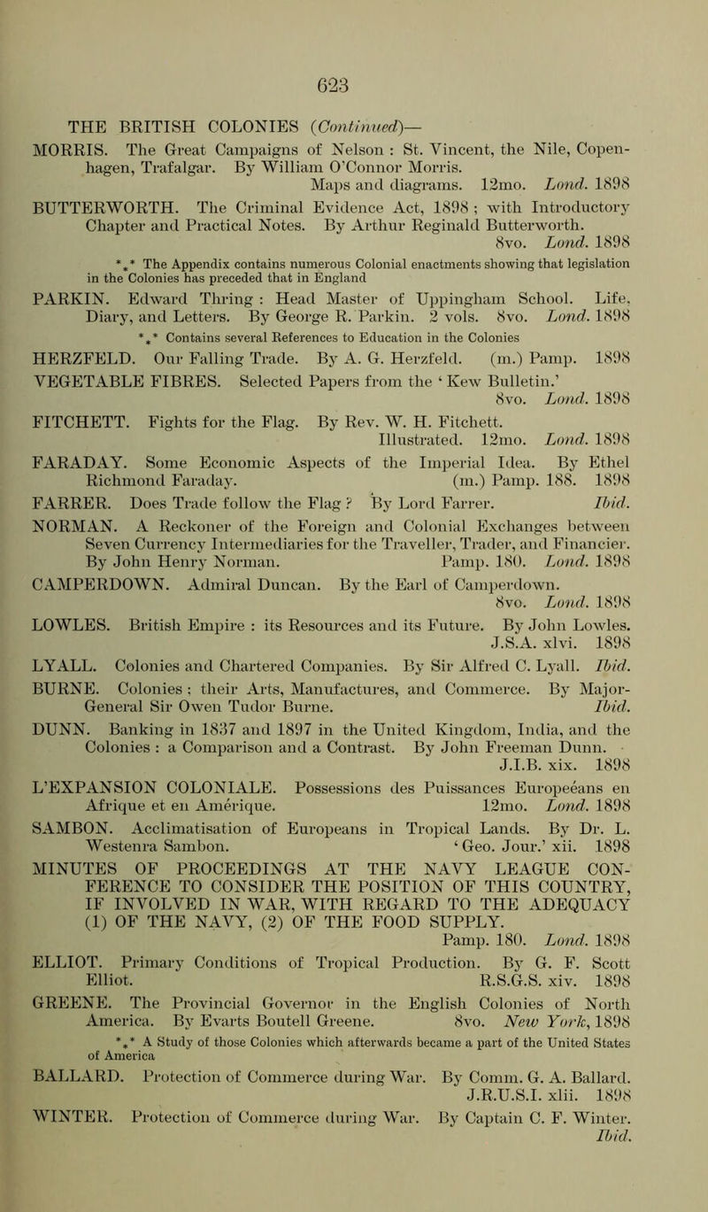 THE BRITISH COLONIES {Continued)— MORRIS. The Great Campaigns of Nelson : St. Vincent, the Nile, Copen- hagen, Trafalgar. By William O’Connor Morris. Maps and diagrams. 13mo. Land. 1898 BUTTERWORTH. The Criminal Evidence Act, 1898 ; with Introductory Chapter and Practical Notes. By Arthur Reginald Butterworth. 8vo. Land. 1898 *** The Appendix contains numerous Colonial enactments showing that legislation in the Colonies has preceded that in England PARKIN. Edward Thring : Head Master of Uppingham School. Life, Diary, and Letters. By George R. Parkin. 2 vols. 8vo. Land. 1898 *,* Contains several Keferences to Education in the Colonies HERZFELD. Our Falling Trade. By A. G. Herzfeld. (m.) Pamp. 1898 VEGETABLE FIBRES. Selected Papers from the ‘ Kew Bulletin.’ 8vo. Loud. 1898 FITCHETT. Fights for the Flag. By Rev. W. H. Fitchett. Illustrated. 12mo. Land. 1898 FARADAY. Some Economic Aspects of the Imperial Iilea. By Ethel Richmond Faraday. (m.) Pamp. 188. 1898 FARRER. Does Trade follow the Flag ? By Lord Farrer. Ibid. NORMAN. A Reckoner of the Foreign and Colonial Exchanges between Seven Currency Intermediaries for the Traveller, Trader, and Financiei'. By John Henry Norman. Pamp. 180. Lond. 1898 CAMPERDOWN. Admiral Duncan. By the Earl of Camjierdown. 8vo. Loud. 1898 LOWLES. British Empire : its Resources and its Future. By John Lowles. J.S.A. xlvi. 1898 LYALL. Colonies and Chartered Comjjanies. By Sir Alfred C. Lyall. Ibid. BURNE. Colonies : their Arts, Manufactures, and Commerce. By Major- General Sir Owen Tudor Burne. Ibid. DUNN. Banking in 1837 and 1897 in the United Kingdom, India, and the Colonies : a Comparison and a Contrast. By John Freeman Dunn. J.I.B. xix. 1898 L’EXPANSION COLONIALE. Possessions des Puissances Europeeans en Afrique et en Amerique. 12mo. Lond. 1898 SAMBON. Acclimatisation of Europeans in Tropical Lands. By Dr. L. Westenra Sambon. ‘Geo. Jour.’ xii. 1898 MINUTES OF PROCEEDINGS AT THE NAVY LEAGUE CON- FERENCE TO CONSIDER THE POSITION OF THIS COUNTRY, IF INVOLVED IN WAR, WITH REGARD TO THE ADEQUACY (1) OF THE NAVY, (2) OF THE FOOD SUPPLY. Pamp. 180. Lund. 1898 ELLIOT. Primary Conditions of Tropical Production. By G. F. Scott Elliot. R.S.G.S. xiv. 1898 GREENE. The Provincial Governor in the English Colonies of North America. By Evarts Boutell Greene. 8vo. New York, 1898 *,* A Study of those Colonies which afterwards became a part of the United States of America BALLARD. Protection of Commerce during War. By Comm. G. A. Ballard. J.R.U.S.I. xlii. 1898 WINTER. Protection of Commerce during War. By Captain C. F. Winter. Ibid.