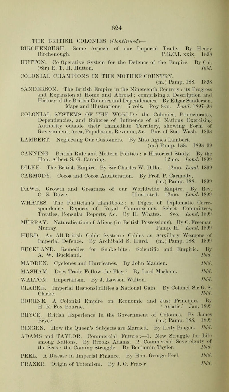 THE BRITISH COLONIES {Continued)— BIRCHENOUGH. Some Aspects of our Imperial Trade. By Henry Birchenough. F.R.C.I. xxix. IcSifS HUTTON. Co-Operative System for the Defence of the Empire. By Col. (Sir) E. T. H. Hutton. Ibid. COLONIAL CHAMPIONS IN THE MOTHER COUNTRY. (m.) Pamp. 188. 1898 SANDERSON. The British Empire in the Nineteenth Century : its Progress and Expansion at Home and Abroad : com])rising a Description and History of the British Colonies and Dependencies. By Edgar Sanderson. Maps and illusti-ations. (! vols. Roy 8vo. Lond. 18117-‘.I8 COLONIAL SYSTEMS OF THE WORLD : the Colonies, Protectorates. Dependencies, and Spheres of Influence of all Nations Exercising Authority outside their Immediate Territory, showing Form of Government, Area, Population, Revenue, &c. Bur. of Stat. Wash. LS'.fS LAMBERT. Neglecting Our Customers. By Miss Agnes Lambert. (m.) Pamp. 188. 1808-'.)'.) CANNING. British Rule and Modern Politics : a Historical Stiuly. By the Hon. Albert S. G. Canning. 12mo. Lond. 18'.)'.) DILKE. The British Empire. By Sir Charles W. Dilke. 12mo. Lond. 18',)!) CARMODY. Cocoa and Cocoa Adulteration. By Prof. P. Carniody, (m.) PamiJ. 188. 1800 DAWE. Growth and Greatness of our Worhlwide Empire. By Rev. C. S. Davve. Illustrated. 12nio. Lond. 181)!) WHATES. The Politician’s Handbook ; a Digest of Diplomatic Corre- spondence, Reports of Royal Commissions, Select Committees, Treaties, Consular Reports, &c. By H. Whates. 8vo. Lond. 18!)!) MURRAY. Naturalisation of Aliens (in British Possessions). By C. Freeman Murray. Pamp. H. Lond. 180!) HURD. An All-British Cable System : Cables as Auxiliary Wea})ons of Imperial Defence. By Archibald S. Hurd. (m.) Pam}). 188. 18!)!) BUCKLAND. Remedies for Snake-bite : Scientific and Empiric. By A. W. Buckland. Ibid. MADDEN. Cyclones and Hurricanes. By John Machlen. Ibid. MASHAM. Does Trade Follow the Flag ? By Lord Masham. Ibid. WALTON. Imperialism. By J. Lawson Walton. Ibid. CLARKE. Imperial Responsibilities a National Gain. By Colonel Sir G. S. Clarke. Und. BOURNE. A Colonial Empire on Economic and Just Princii)les. My H. R. Fox Bourne. ‘Asiatic.’ Jan. 18!)!) BRYCE. British Ex}>erience in the Government of Colonies. By James Bryce. (m.) Pamp. 188. 18!)!) BINGEN. How the Queen’s Subjects are Mai'ried. By Leily Bingen. Und. ADAMS and TAYLOR. Commercial Future 1. New Struggle for Life among Nations. By Brooks Adams. 2. Commercial Sovereignty ol the Seas : the Coining Struggle. By Benjamin Taylor. Jbnt. PEEL. A Disease in Ini])erial Finance. By Hon. George Peel. Und. FRAZER. Origin of Totemism. By J. G. Fnizer Und.