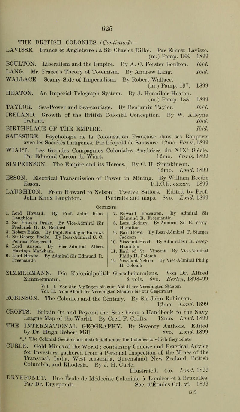 THE BRITISH COLONIES {Continued)— LAVISSE. France et Angleterre : a Sir Charles Dilke. Par Ernest Lavisse. (m.) Pamp. 188. 1899 BOULTON. Liberalism and the Empire. By A. C. Forster Boulton. Ibid. LANG. Mr. Frazer’s Theory of Totemism. By Andrew Lang. Ibid. WALLACE. Seamy Side of Imperialism. By Robert Wallace. (m.) Pamp. 197. 1899 HEATON. An Imperial Telegraph System. By J. Henniker Heaton. (m.) Pamp. 188. 1899 TAYLOR. Sea-Power and Sea-carriage. By Benjamin Taylor. Ibid. IRELAND. Growth of the British Colonial Conception. By W. Alleyne Ireland. tl>id. BIRTHPLACE OF THE EMPIRE. Ibid. SAUSSURE. Psychologie de la Colonisation Fran^aise dans ses Rapports avec les Societes Indigenes. Par Leopold de Saussure. 12mo. Pa/’/.s‘, 1899 WIART. Les Grandes Compagnies Coloniales Anglaises du XIX® Siecle. Par Edmond Carton de Wiart. 12mo. Paris, 1899 SIMPKINSON. The Empire and its Heroes. By C. H. Simpkinson. 12mo. Loud. 1899 ESSON. Electrical Transmission of Power in Mining. By William Beetlie Esson. P.I.C.E. cxxxv. 1899 LAUGHTON. From Howard to Nelson : Twelve Sailors. Edited by Prof. John Knox Laughton. Portraits and maps. 8vo. Lond. 18i)9 Contents 1. Lord Howard. By Prof. .John Knox Laughton 2. Sir Francis Drake. By Vice-Admiral Sir Frederick G. D. Bedford 3. Kobert Blake. By Capt. Montague Burrows 4. Sir George Rooke. By Rear-Admiral C. C. Penrose Fitzgerald 5. Lord Anson. By Vice-Admiral Albert Hastings Markham 6. Lord Hawke. By Admiral Sir Edmund R. Freemantle 7. Edward Boscawen. By Admiral Sir Edmund R. Freemantle 8. Lord Rodney. By Admiral Sir R. Vesey- Hamilton 9. Earl Howe. By Rear-Admiral T. Sturges Jackson 10. Viscount Hood. By Admiral Sir R. Vesey- Hamilton 11. Earl of St. Vincent. By Vice-Admiral Philip H. Colomb 12. Viscount Nelson. By Vice-Admiral Philip H. Colomb ZIMMERMANN. Die Kolonialpolitik Grosebritanniens. Von Dr. Alfred Zimmermann. 2 vols. 8vo. Berlin, 1898-99 Vol. I. Von den Aufangen bis zum Abfall der Vereinigten Staaten Vol. II. Vom Abfall der Vereinigten Staaten bis zur Gegenwart ROBINSON. The Colonies and the Century. By Sir John Robinson. 12mo. Bond. 1899 CROFTS. Britain On and Beyond the Sea : being a Handlmok to the Navy League Map of the World. By Cecil F. Crofts. 12mo. Lond. 1899 THE INTERNATIONAL GEOGRAPHY. By Seventy Authors. Edited by Dr. Hugh Robert Mill. 8vo. Lond. 1899 *,* The Colonial Sections are distributed under the Colonies to which they relate CURLE. Gold Mines of the World ; containing Concise and Practical Advice for Investors, gathered from a Personal Inspection of the Mines of the Transvaal, Iiidia, West Australia, Queensland, New Zealand, British Columbia, and Rhodesia. By J. H. Curie. Illustrated. 4to. Lond. 1899 DRYEPONDT. Une Ecole de Medecine Coloniale a L<mdres et a Bruxelles. Par Dr. Dryepondt. Soc. d’Etudes Col. vi. 1899 ss