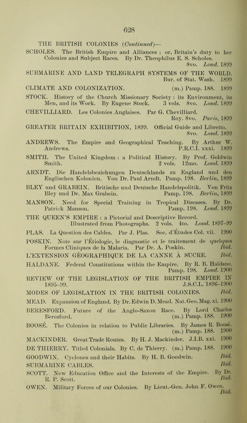 THE BRITISH COLONIES {Continued)— SCHOLES. The British Empire and Alliances ; or, Britain’s tlnty to her Colonies and Subject Races. By Dr. Theophilus E. S. Scholes. 8vo. Land. 181)9 SUBMARINE AND LAND TELEGRAPH SYSTEMS OF THE WORLD. Bur. of Stat. Wash. 1899 CLIMATE AND COLONIZATION. (m.) Painp. 188. 1899 STOCK. History of the Church Missionary Society : its Environment, its Men, and its Work. By Eugene Stock. 3 vols. 8vo. Land. 1899 CHEVILLIARD. Les Colonies Anglaises. Par G. Chevilliard. Roy. 8vo. Paris, 1899 GREATER BRITAIN EXHIBITION, 1899. Official Guide and Libretto. 8vo. Lond. 1899 ANDREWS. The Empire and Geographical Teaching. By Arthur W. Andrews. P.R.C.I. xxxi. 1899 SMITH. The United Kingdom : a Political History. By Prof. Goldwin Smith. 2 vols. 12mo. Lund. 1899 ARNDT. Die Handelsbeziehungen Deutschlands zu England und den Englischen Kolonien. Von Dr. Paul Arndt. Pamp. 198. Berlin, 1899 BLEY und GRABEIN. Britische und Deutsche Handelspolitik. Von Fritz Bley und Dr. Max Grabein. Pamp. 198. Berlin, 1899 MANSON. Need for Special Training in Tropical Diseases. By Dr. Patrick Manson. Pamp. 198. Lund. 1899 THE QUEEN’S EMPIRE : a Pictorial and Descriptive Record. Illustrated from Photographs. 2 vols. 4to. Lund. 1897-99 PLAS. La Question des Cables. Par J. Phis. Soc. d’Etiules Col. vii. 190() POSKIN. Note snr I’Etiologie, le diagnostic et le traitement de (juehjues Foi'ines Cliniques de la Malaria. Par Dr. A. Poskin. Ihid. L’EXTENSION GEOGRAPHIQUE DE LA CANNE A SUCRE. Ihid. HALDANE. Federal Constitutions within the Empire. By R. B. Haldane. Pamp. 198. Lund. 1900 REVIEW OF THE LEGISLATION OF THE BRITISH EMPIRE IN 189.5-99. J.S.C.L. 1890-1900 MODES OF LEGISLATION IN THE BRITISH COLONIES. Ihid. MEAD. Expansion of England. By Dr. Edwin D. Mead. Nat. Geo. Mag. xi. 11)00 BERESFORD. Future of the Anglo-Saxon Race. By Lord Charles Beresforil. (m-) Panip. 188. 1900 BOOSE. The Colonies in relation to Public Libraries. By James R. Boose. (m.) Pamp. 188. 1900 MACKINDER. Great Trade Routes. By H. J. Mackinder. J.I.B. xxi. 1900 DE THIERRY. Titled Colonials. By C. de Thierry, (m.) Pamp. 188. 1900 GOODWIN. Cyclones and their Habits. By H. B. Goodwin. Ihid. SUBMARINE CABLES. SCOTT. New Education Office and the Interests of the Empire. By Dr. R. P. Scott. OWEN. Military Forces of our Colonies. By Lieut.-Gen. John F. Owen. Ihid.