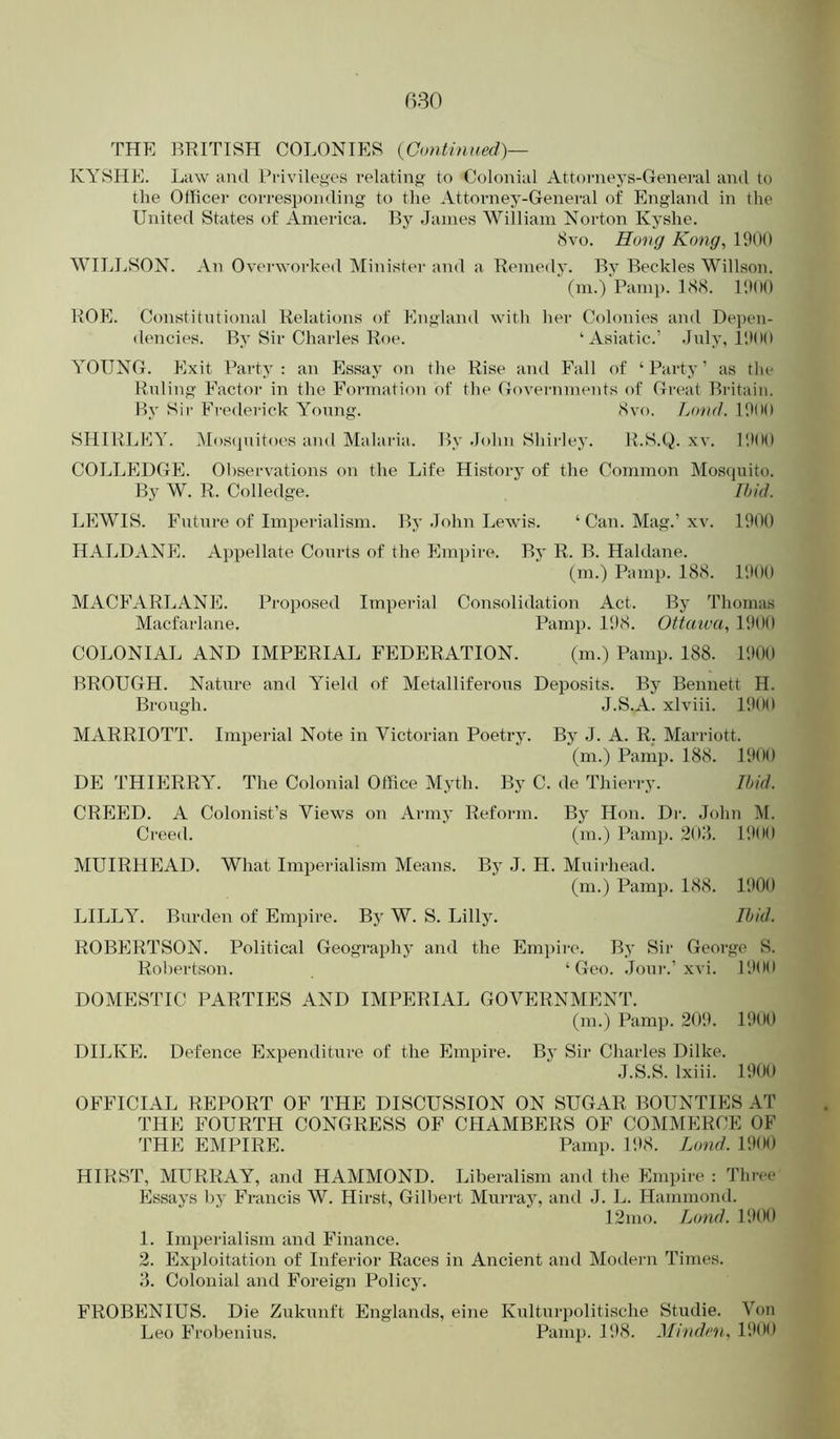 THE BRITISH COLONIES {Continued)— KYSHE. Law and Privileges relating to Colonial Attorneys-General and to the Officer corresponding to the Attorney-General of Englajid in the United States of America. By James William Norton Kyshe. 8vo. Hong Kong, 1900 WILLSON. An Overworked Minister and a Remedy. By Beckles Willson. fm.) Pamp. LS8. 19(10 ROE. Constitutional Relations of England with her Colonies and Depen- dencies. By Sir Charles Roe. ‘Asiatic.’ July, IIKH) YOUNG. Exit Party : an Essay on the Rise and Fall of ‘ Party ’ as tin- Ruling Factor in the Formation of the Governments of Great Britain. By Sir Frederick Young. <Svo. Lond. I9(M) SHIRLEY. Mosipiitoes and Malaria. By .John Shii-ley. R.S.Q. xv. I'.KIO COLLEDGE. Observations on the Life History of the Common Mosquito. By W. R. Colledge. Ibid. LEWIS. Future of Imperialism. By .lohn Lewis. ‘ Can. Mag.’xv. 1900 HALDANE. Appellate Courts of the Empire. By R. B. Haldane. (m.) Pamp. 188. 1900 MACFARLANE. Proposed Imperial Consolidation Act. By Thomas Macfarlane. Pamj). 198. Ottaioa, 1900 COLONIAL AND IMPERIAL FEDERATION. (m.) Pamp. 188. 1900 BROUGH. Nature and Yield of Metalliferous Deposits. By Bennett H. Brough. J.S.A. xlviii. 1900 MARRIOTT. Imperial Note in Victorian Poetry. By J. A. R. Marriott. (m.) Pamp. 188. 1900 DE THIERRY. The Colonial Office Myth. By C. de Thierry. Ibid. CREED. A Colonist’s Views on Army Reform. By Hon. Dr. John M. Creed. (m.) Pamp. 20J. 1900 MUIRHEAD. What Imperialism Means. By J. H. Muirhead. (m.) Pamp. 188. 1900 LILLY. Burden of Empire. By W. S. Lilly. Ibid. ROBERTSON. Political Geography and the Emi)ii-e. By Sir George S. Robertson. ‘Geo. .Jour.’xvi. 190(1 DOMESTIC PARTIES AND IMPERIAL GOVERNMENT. (m.) Pamp. 209. 1900 DILKE. Defence Expenditure of the Empire. By Sir Charles Dilke. J.S.S. Ixiii. 1900 OFFICIAL REPORT OF THE DISCUSSION ON SUGAR BOUNTIES AT THE FOURTH CONGRESS OF CflAMBERS OF COMMERCE OF THE EMPIRE. Pamp. 198. Lond. 1900 HIRST, MURRAY, and HAMMOND. Liberalism and the Empire : Thi-ee Essays by Francis W. Hirst, Gilbeid Murray, and J. L. Hammond. 12nio. I^nd. 1900 1. Imperialism and Finance. 2. Exploitation of Inferior Races in Ancient ami Modern Times. 3. Colonial and Foreign Policy. FROBENIUS. Die Zukunft Englands, eine Kulturpolitische Studie. Von Leo Frobenius. Pamp. 198. Minden, 1900