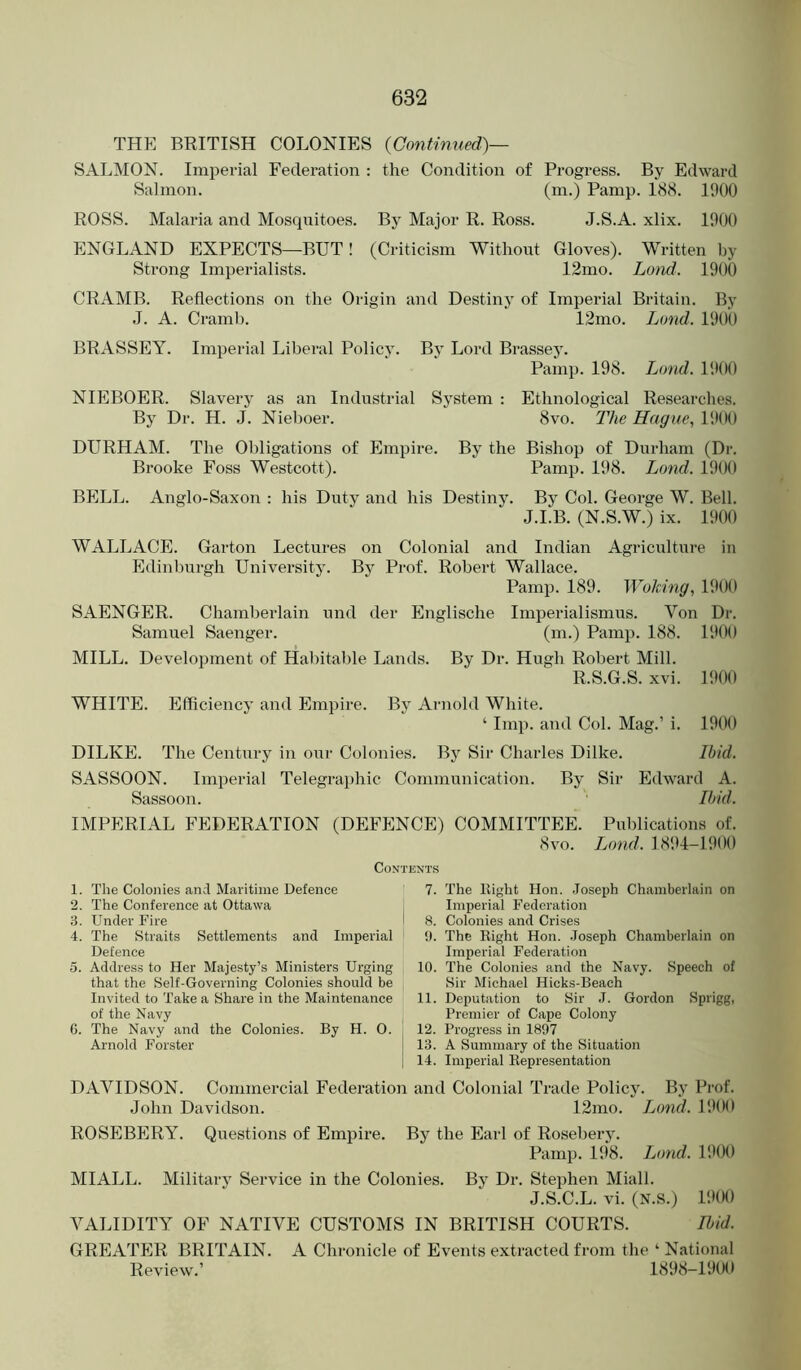 THE BRITISH COLONIES {Continued)— SALMON. Imperial Federation : the Condition of Progress. By Edward Salmon. (m.) Pamp. 1<S8. 1000 ROSS. Malaria and Mosquitoes. By Major R. Ross. J.S.A. xlix. 1000 ENGLAND EXPECTS—BUT! (Criticism Without Gloves). Written by Strong Imperialists. 12mo. Lond. 1000 CRAMB. Reflections on the Origin and Destiny of Imperial Britain. By J. A. Cramb. 12mo. Lond. lOOt) BRASSEY. Imperial Liberal Policy. By Lord Brassey. Pamp. 198. Lond. I'.lOO NIEBOER. Slavery as an Industrial System : Ethnological Researches. By Dr. H. .1. Nieboer. 8vo. The Hague, 1000 DURHAM. The Obligations of Empire. By the Bishop of Durham (Dr. Brooke Foss Westcott). Pamp. 108. Lond. 1!)00 BELL. Anglo-Saxon : his Duty and his Destiny. By Col. George W. Bell. J.I.B. (N.S.W.) ix. 1000 WALLACE. Garton Lectures on Colonial and Indian Agriculture in Edinburgh University. By Prof. Robert Wallace. Pamp. 189. Woking, 1900 SAENGER. Chamberlain und der Englische Imperialismus. Von Dr. Samuel Saenger. (m.) Pamp. 188. lOOO MILL. Development of Habitable Lands. By Dr. Hugh Robert Mill. R.S.G.S. xvi. 1000 WHITE. Efficiency and Empire. By Arnold White. ‘ Imp. and Col. Mag.’ i. 1000 DILKE. 'The Century in our Colonies. By Sir Charles Dilke. Ibid. SASSOON. Imperial Telegraphic Communication. By Sir Edward A. Sassoon. Ibid. IMPERIAL FEDERATION (DEFENCE) COMMITTEE. Publications of. 8vo. Ljond. 1804-1900 Contents 1. The Colonies and Maritime Defence 7. The llight Hon. Joseph Chamberlain on 2. The Conference at Ottawa Imperial Federation 3. Under Fire '< 8. Colonies and Crises 4. The Straits Settlements and Imperial 1). The llight Hon. Joseph Chamberlain on Defence Imperial Federation 5. Address to Her Majesty’s Ministers Urging 10. The Colonies and the Navy. Speech of that the Self-Governing Colonies should be Sir Michael Hicks-Beach Invited to Take a Share in the Maintenance 11. Deputation to Sir J. Gordon Sprigg, of the Navy Premier of Cape Colony 6. The Navy and the Colonies. By H. 0. , 12. Progress in 1897 Arnold Forster 1 13. A Summary of the Situation 14. Imperial Eepresentation DAVIDSON. Commercial Federatioti and Colonial Trade Policy. By Prof. John Davidson. 12mo. Lond. 190(1 ROSEBERY. Questions of Empire. By the Earl of Rosebery. Pamp. 198. Lond. 1900 MIALL. Militarv Service in the Colonies. By Dr. Stephen Miall. J.S.C.L. vi. (N.S.) 19(K) VALIDITY OF NATIVE CUSTOMS IN BRITISH COURTS. Ibid. GREATER BRITAIN. A Chronicle of Events extracted from the ‘ National Review.’ 1898-1900
