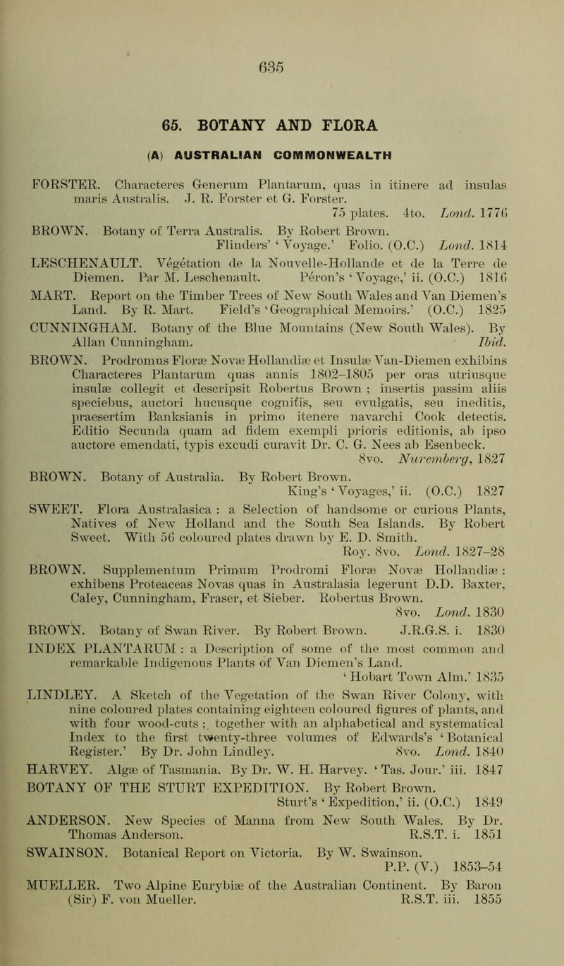 6.% 65. BOTANY AND FLORA (A) AUSTRALIAN COMMONWEALTH FORSTER. Characteres Generum Plantavum, quas in itinere ad insulas inaris Australis. J. R. Forster et G. Forster. 7.5 plates. 4to. Lond. 177() BROWN. Botany of Terra Australis. By Robert Brown. Flinders’ ‘ Voyage.’ Folio. (O.C.) Lund. 1814 LESCHENAULT. Vegetation de la Nouvelle-Hollande et de la Terre de Diemen. Par M. Leschenault. Peron’s ‘ Voyage,’ii. (O.C.) 181G MART. Report on the Timber Trees of New South Wales and Van Diemen’s Land. By R. Mart. Field’s ‘Geographical Memoirs.’ (O.C.) 1825 CUNNINGHAM. Botany of the Blue Mountains (New South Wales). By Allan Cunningham. Ibid. BROWN. Prodromus Flm*a^ Novae Hollandiaj et Insulae Van-Diemen exhibins Characteres Plantarum quas annis 1802-1805 per oras utriusque insulae collegit et descripsit Robertus Brown ; insertis passim aliis speciebus, auctori hucusque cognifis, seu evulgatis, sen ineditis, praesertim Banksianis in primo itenere navarchi Cook detectis. Editio Secunda quam ad fidem exempli prioris editionis, ab ipso auctore emendati, typis excudi curavit Dr. C. G. Nees ab Esenbeck. 8vo. Nuremberg, 1827 BROWN. Botany of Australia. By Robert Brown. King’s ‘ Voyages,’ii. (O.C.) 1827 SWEET. Flora Anstralasica : a Selection of handsome or curious Plants, Natives of New Holland and the South Sea Islands. Bj' Robert Sweet. With 5(5 coloured plates drawn by E. D. Smith. Roy. 8vo. Lund. 1827-28 BROWN. Supplementnm Primum Prodromi Florin Novie Hollandise : exhibens Proteaceas Novas quas in Australasia legerunt D.D. Baxter, Caley, Cunningham, Fraser, et Sieber. Rol)ertus Brown. 8vo. Lond. 1830 BROWN. Botany of Swan River. By Robei-t Brown. .J.R.G.S. i. 1830 INDEX PLANTARUM : a Descilption of some of the most common and remarkable Indigenous Plants of Van Diemen’s Land. ‘ Hobart Town Aim.’ 1835 LINDLEY. A Sketch of the Vegetation of the Swan River Colonj', with nine coloured plates containing eighteen coloured figures of plants, and with four wood-cuts together with an alphabetical and systematical Index to the first twenty-three volumes of Edwards’s ‘ Botanical Register.’ By Dr. John Bindley. 8vo. Land. 1840 HARVEY. Algie of Tasmania. By Dr. W. H. Harvey. ‘ Tas. Jour.’ iii. 1847 BOTANY OF THE STURT EXPEDITION. By Robert Brown. Sturt’s ‘ Expedition,’ ii. (O.C.) 1849 ANDERSON. New Species of Manna from New South Wales. By Dr. Thomas Anderson. R.S.T. i. 1851 SWAINSON. Botanical Report on Victoria. By W. Swainson. P.P. (V.) 1853-54 MUELLER. Two Alpine Eurybiae of the Australian Continent. By Baron (Sir) F. von Mueller. R.S.T. iii. 1855