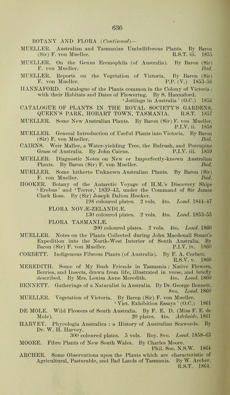 BOTANY AND FLORA {Continued)— MUELLER. Australian and Tasmanian Umbelliferous Plants. By Baron (Sir) F. von Mueller. R.S.T. iii. 185.') MUELLER. On the Genus Eremophila (of Australia). By Baron (Sir) F. von Mueller. Ibid. MUELLER. Reports on the Vegetation of Victoria. By Baron (Sii-) F. von Mueller. P.P. (V.) 185;i-5(i HANNAFORD. Catalogue of the Plants common in the Colony of Victoria : with their Habitats and Dates of Flowering. By S. Hannaford. ‘ .Jottings in Australia ’ (O.C.) 185(1 CATALOGUE OF PLANTS IN THE ROYAL SOCIETY’S GARDENS, QUEEN’S PARK, HOBART TOWN, TASMANIA. R.S.T. 1857 MUELLER. Some New Australian Plants. By Baron (Sir) F. von Mueller. P.I.V. ii. 1858 MUELLER. General Introduction of Useful Plants into Victoria. By Baron (Sir) F. von Mueller. Ibid. CAIRNS. Weir Mallee, a Water-yielding Tree, the Bulrush, and Poi'cupine Grass of Australia. By John Cairns. P.I.V. iii. 1859 MUELLER. Diagnostic Notes on New or Imperfectly-known Australian Plants. By Baron (Sii-) F. von Mueller. Ibid. MUELLER. Some hitherto Unknown Australian Plajits. By Baron (Sir) F. von Mueller. Ibid. HOOKER. Botany of the Antarctic Voyage of H.M.’s Discovery Ships ‘Erebus’ and ‘Terror,’ 1839-43, under the Command of Sir .James Clark Ross. By (Sir) .Joseph Dalton Hooker. 198 coloured plates. 2 vols. 4to. Xojw/. 1844-47 FLORA NOVJC-ZELANDIHi:. 130 coloured plates. 2 vols. 4to. Lund. 185.3-55 FLORA TASMANIHC. 200 coloured plates. 2 vols. 4to. Lund. 1860 MUELLER. Notes on the Plants Collected during John Macdouall Stuart’s Expedition into the North-West Interior of South Australia. By Baron (Sir) F. von Mueller. P.I.V. iv. I860 CORBETT. Indigenous FiJn-ous Plants (of Australia). By F. A. Corbett. R.S.V. V. 1860 MEREDITH. Some of My Bush Friends in Tasmania : Native Flowers, Berries, and Insects, drawn from life, illustrated in verse, and briefly described. By Mrs. Louisa Anne Meredith. 4to. Lo)id. 1860 BENNETT. Gatherings of a Naturalist in Australia. By Dr. George Bennett. 8vo. Land. 1860 MUELLER. Vegetation of Victoria. By Barop (Sir) F. von Mueller. ‘ Viet. Exhibition Essays ’ (O.C.) 1861 DE MOLE. Wild Flowers of South Australia. By F. E. D. (Miss F. E. de Mole). 20 plates. 4to. Adelaide, 18()1 HARVEY. Phycologia Australica : a History of Australian Seaweeds. By Dr. W. H. Harvey. 300 coloured plates. 5 vols. Roy. 8vo. Lund. 1858-63 MOORE. Fibre Plants of New South Wales. By Charles Moore. Phil. Soc. N.S.W. 1864 ARCHER. Some Observations upon the Plants which are characteristic of Agricultural, Pasturable, and Bad Lands of Tasmania. By W. Archer. R.S.T. 1864.