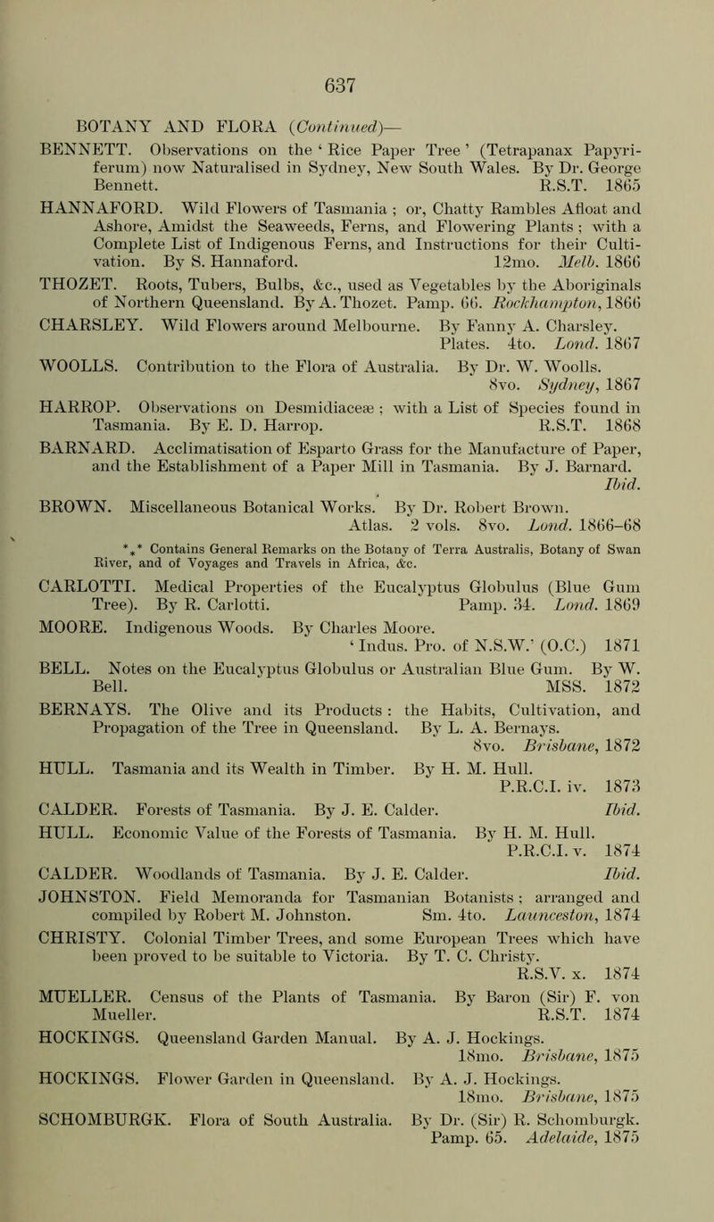 BOTANY AND FLORA {Continued)— BENNETT. Observations on the ‘ Rice Paper Ti'ee ’ (Tetrapanax Papyri- feruin) now Naturalised in Sydney, New South Wales. By Dr. George Bennett. R.S.T. 186.5 HANNAFORD. Wild Flowers of Tasmania ; or, Chatty Rambles Afloat and Ashore, Amidst the Seaweeds, Ferns, and Flowering Plants ; with a Complete List of Indigenous Ferns, and Instructions for their Culti- vation. By S. Hannaford. 12mo. Melh. 1866 THOZET. Roots, Tubers, Bulbs, &c., used as Vegetables by the Aboriginals of Northern Queensland. ByA. Thozet. Pamp. 66. Rockhampton, CHARSLEY. Wild Flowers around Melbourne. By Fannj A. Charsley. Plates. Ito. Land. 1867 WOOLLS. Contribution to the Flora of Australia. Bj' Dr. W. Woolls. 8vo. Sydney, 1867 HARROP. Observations on Desmidiaceae ; with a List of Species found in Tasmania. By E. D. Harrop. R.S.T. 1868 BARNARD. Acclimatisation of Esparto Grass for the Manufacture of Paper, and the Establishment of a Paper Mill in Tasmania. By J. Barnard. Ihid. BROWN. Miscellaneous Botanical Works. By Dr. Robert Brown. Atlas. 2 vols. 8vo. Lond. 1866-68 *,* Contains General Kemarks on the Botany of Terra Australis, Botany of Swan Eiver, and of Voyages and Travels in Africa, <fec. CARLOTTI. Medical Properties of the Eucalyptus Globulus (Blue Gum Tree). By R. Carlotti. Pamp. 34. Lond. 1869 MOORE. Indigenous Woods. By Charles Moore. ‘ Indus. Pro. of N.S.W.’ (O.C.) 1871 BELL. Notes on the Eucalyptus Globulus or Australian Blue Gum. By W. Bell. MSS. 1872 BERNAYS. The Olive and its Products : the Habits, Cultivation, and Propagation of the Tree in Queensland. By L. A. Bernays. 8vo. Brisbane, 1872 HULL. Tasmania and its Wealth in Timber. By H. M. Hull. P.R.C.I. iv. 1873 CALDER. Forests of Tasmania. By J. E. Calder. Ibid. HULL. Economic Value of the Forests of Tasmania. By H. M. Hull. P.R.C.I. V. 1874 CALDER. Woodlands of Tasmania. By J. E. Calder. Ibid. JOHNSTON. Field Memoranda for Tasmanian Botanists; arranged and compiled by Robert M. Johnston. Sm. 4to. Launceston, 1874 CHRISTY. Colonial Timber Trees, and some European Trees which have l)een proved to be suitable to Victoria. By T. C. Christy. R.S.V. X. 1874 MUELLER. Census of the Plants of Tasmania. By Baron (Sir) F. von Mueller. R.S.T. 1874 HOCKINGS. Queensland Garden Manual. By A. J. Hockings. 18mo. Brisbane, 1875 HOCKINGS. Flower Garden in Queensland. By A. J. Hockings. 18mo. Brisbane, 1875 SCHOMBURGK. Flora of South Australia. By Dr. (Sir) R. Schomburgk. Pamp. 65. Adelaide, 1875