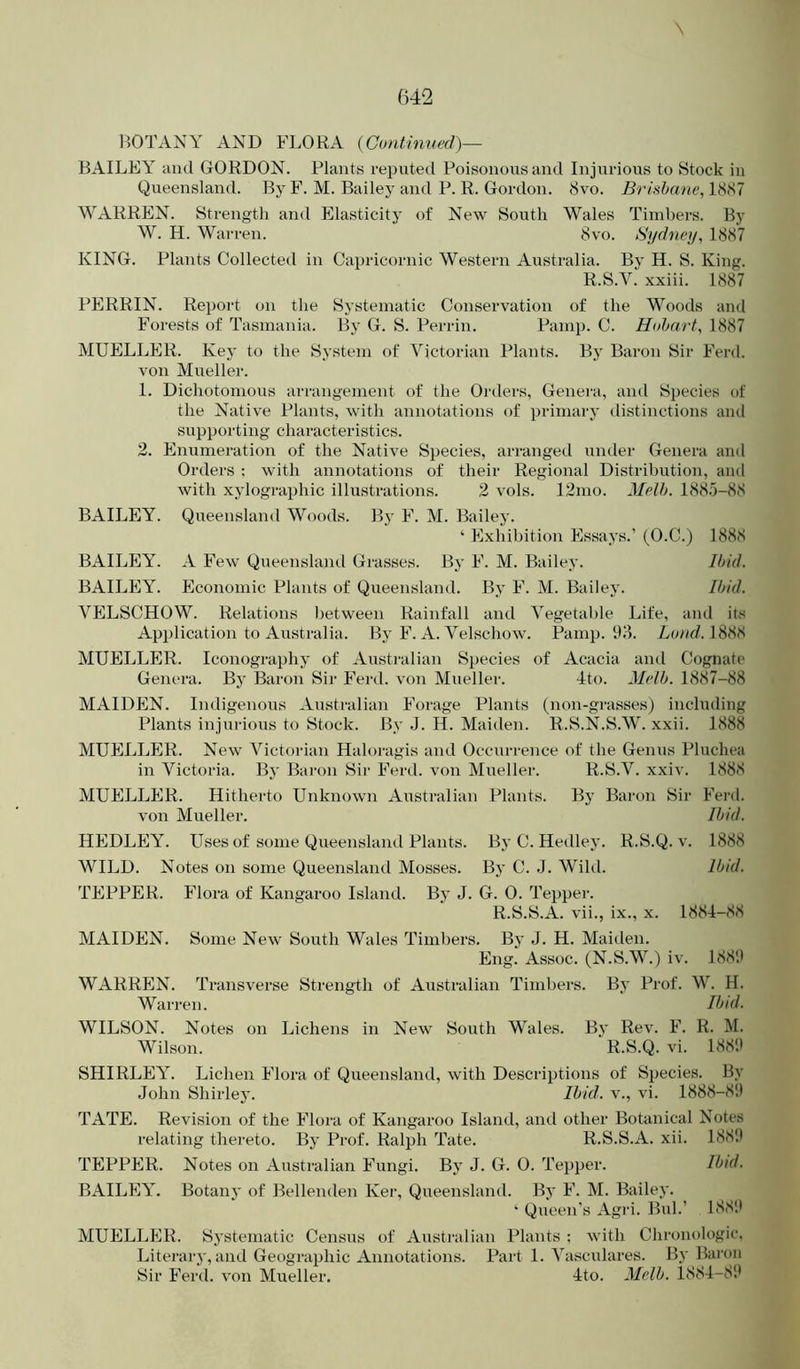 BOTANY AND FLORA (Continved)— BAILEY and GORDON. Plants reputed Poisonous and Injurious to Stock in Queensland. By F. M. Bailey and P. R. Gordon. 8vo. Brishane, 18(S7 WARREN. Strength and Elasticity of New South Wales Timbers. By W. H. Warren. 8vo. Sydney, 1887 KING. Plants Collected in Capricornic Western Australia. By H. S. King. R.S.V. xxiii. 1887 PERRIN. Report on the Systematic Conservation of the Woods and Forests of Tasmania. By G. S. Perrin. Pamp. C. Hobart, 1887 MUELLER. Key to the System of Victorian Plants. By Baron Sir Ferd. von Mueller. 1. Dichotomous arrangement of the Orders, Genera, and Species of the Native Plants, with annotations of primary distinctions and supporting characteristics. 2. Enumeration of the Native Species, arranged under Genera and Orders : with annotations of their Regional Distriljution, and with xylographic illustrations. 2 vols. 12mo. Melh. 1885-88 BAILEY. Queensland Woods. By F. M. Bailey. ‘ Exhibition Essays.’ (O.C.) 1888 BAILEY. A Few Queensland Grasses. Bj' F. M. Bailey. Ibid. BAILEY. Economic Plants of Queensland. By F. M. Bailey. Ibid. VELSCHOW. Relations Ijetween Rainfall and Vegetable Life, and its Application to Australia. By F. A. Velschow. Pamp. 98. 1888 MUELLER. Iconography of Australian Species of Acacia and Cognate Genera. By Baron Sir Ferd. von Mueller. 4to. Melb. 1887-88 MAIDEN. Indigenous Australian Forage Plants (non-grasses) including Plants injurious to Stock. By J. H. Maiden. R.S.N.S.W. xxii. 1888 MUELLER. New Victorian Haloragis and Occurrence of the Genus Pluchea in Victoria. By Baron Sir Ferd. von Mueller. R.S.V. xxiv. 1888 MUELLER. Hitherto Unknown Australian Plants. By Baron Sir Ferd. von Mueller. Ibid. HEDLEY. Uses of some Queensland Plants. By C. Hedley. R.S.Q. v. 1888 WILD. Notes on some Queensland Mosses. By C. J. Wild. Ibid. TEPPER. Flora of Kangaroo Island. By J. G. 0. Tepper. R.S.S.A. vii., ix., x. 188i-88 MAIDEN. Some New South Wales Timbers. By J. H. Maiden. Eng. Assoc. (N.S.W.) iv. 1889 WARREN. Transverse Strength of Australian Timbers. By Prof. W. H. Warren. Ibid. WILSON. Notes on Lichens in New South Wales. By Rev. F. R. M. Wilson. R.S.Q. vi. 1889 SHIRLEY. Lichen Flora of Queensland, with Descriptions of Species. By John Shirley. Ibid, v., vi. 1888-89 TATE. Revision of the Flora of Kangaroo Island, and other Botanical Notes relating thereto. By Prof. Ralph Tate. R.S.S.A. xii. 1889 TEPPER. Notes on Australian Fungi. By J. G. 0. Tepper. Ibid. BAILEY. Botany of Bellenden Ker, Queensland. By F. M. Bailey. ‘ Queen’s Agri. BuL’ 1881* MUELLER. Systematic Census of Australian Plants ; with Chronologic, Literary, and Geographic Annotations. Part 1. Vasculares. By Banm Sir Ferd. von Mueller. Ho. Melb. 1884-89