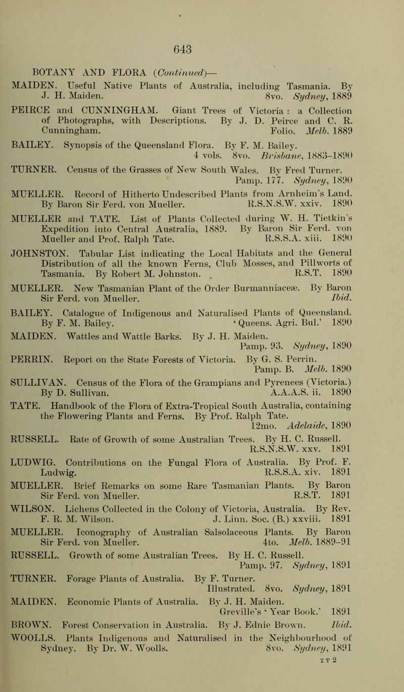 BOTANY AND FLORA {Continued)— MAIDEN. Useful Native Plants of Australia, including Tasmania. By J. H. Maiden. <Svo. Sydney, 18<S9 PEIRCE and CUNNINGHAM. Giant Trees of Victoria : a Collection of Photographs, with Descriptions. By J. D. Peirce and C. R. Cunningham. Polio. Melh. 1889 BAILEY. Synopsis of the Queensland Flora. By F. M. Bailey. 4 vols. 8vo. Brisbane, 1883-1890 TURNER. Census of the Grasses of New South Wales. By Fred Turner. Pamp. 177. Sydney, 1890 MUELLER. Record of Hitherto Undescribed Plants from Arnheim’s Land. By Baron Sir Ferd. von Mueller. R.S.N.S.W. xxiv. 1890 MUELLER and TATE. List of Plants Collected during W. H. Tietkin’s Expedition into Central Australia, 1889. By Baron Sir Ferd. von Mueller and Prof. Ralph Tate. R.S.S.A. xiii. 1890 JOHNSTON. Tabular List indicating the Local Habitats and the General Distribution of all the known Ferns, Club Mosses, and Pillworts of Tasmania. By Robert M. Johnston. , R.S.T. 1890 MUELLER. New Tasmanian Plant of the Order Burnianniacea!. By Baron Sir Ferd. von Mueller. Ibid. BAILEY. Catalogue of Indigenous and Naturalised Plants of Queensland. By F. M. Bailey. ‘ Queens. Agri. Bui.’ 1890 MAIDEN. Wattles and Wattle Barks. By J. H. Maiden. Pamp. 93. Sydney, 1890 PERRIN. Report on the State Forests of Victoria. By G. S. Perrin. Pamp. B. Mclb. 1890 SULLIVAN. Census of the Flora of the Grampians and Pyrenees (Victoria.) By D. Sullivan. A.A.A.S. ii. 1890 TATE. Handbook of the Floi’a of Extra-Tropical South Australia, containing the Flowering Plants and Ferns. By Prof. Ralph Tate. 12mo. Adelaide, 1890 RUSSELL. Rate of Growth of some Australian Trees. By H. C. Russell. R.S.N.S.W. XXV. 1891 LUDWIG. Contributions on the Fungal Flora of Australia. By Prof. F. Ludwig. R.S.S.A. xiv. 1891 MUELLER. Brief Remarks on some Rare Tasmanian Plants. By Baron Sir Ferd. von Mueller. R.S.T. 1891 WILSON. Lichens Collected in the Colony of Victoria, Australia. By Rev. F. R. M. Wilson. J. Linn. Soc. (B.) xxviii. 1891 MUELLER. Iconography of Australian Salsolaceous Plants. By Baron Sir Ferd. von Mueller. 4to. Melb. 1889-91 RUSSELL. Growth of some Australian Trees. By H. C. Russell. Pamp. 97. Sydney, 1891 TURNER. Forage Plants of Australia. By F. Turner. Illustrated. 8vo. Sydney, 1891 MAIDEN. Economic Plants of Australia. By J. H. Maiden. Greville’s ‘ Year Book.’ 1891 BROWN. Forest Conservation in Australia. By J. Ednie Brown. Ibid. WOOLLS. Plants Indigenous and Naturalised in the Neighl)ourhood of Sydnej’. By Dr. W. Woolls. 8vo. Sydney, 1891 TT 2