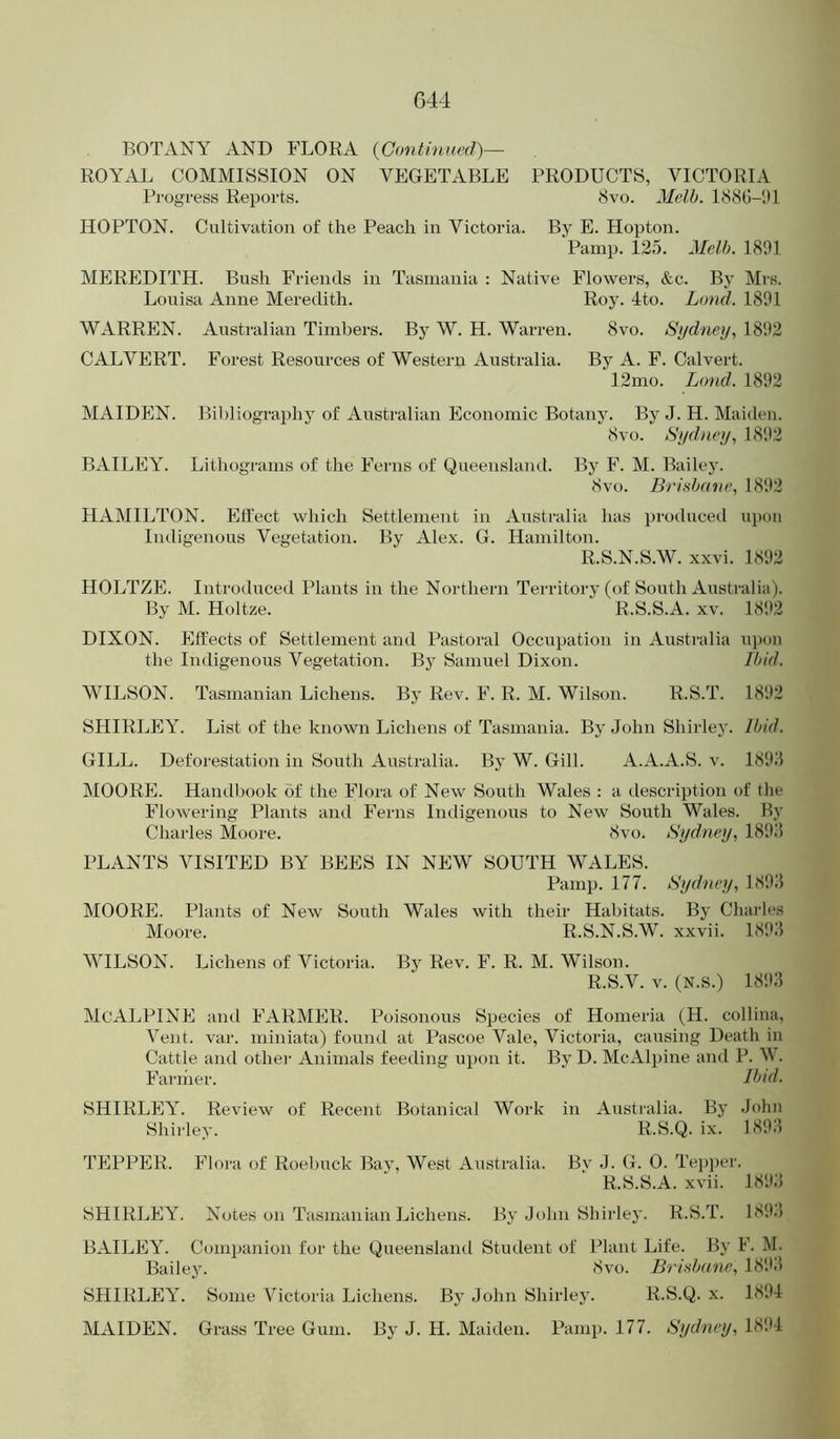 BOTANY AND FLORA {Continued)— ROYAL COMMISSION ON VEGETABLE PRODUCTS, VICTORIA Progress Reports. 8vo. Melb. I88t!-1B HOPTON. Cultivation of the Peach in Victoria. By E. Hopton. 'Pamp. 125. Melb. 1891 MEREDITH. Bush Friends in Tasmania : Native Flowers, &c. By Mrs. Louisa Anne Meredith. Roy. 4to. Land. 1891 WARREN. Australian Timbers. By W. H. Warren. 8vo. Sydney, 1892 CALVERT. Forest Resources of Western Australia. By A. F. Calvert. 12mo. Lotid. 1892 MAIDEN. Bil)liograi)hy of Australian Economic Botany. By J. H. Maiden. 8vo. Sydney, 1892 BAILEY. Lithograms of the Ferns of Queensland. By F. M. Bailey. 8vo. Brisbane, 1892 HAMILTON. Ell'ect which Settlement in Australia has produced ui)on Indigenous Vegetation. By Alex. G. Hamilton. R.S.N.S.W. xxvi. 1892 HOLTZE. Introduced Plants in the Northern Territory (of South Australia). By M. Holtze. R.S.S.A. xv. 1892 DIXON. Effects of Settlement and Pastoral Occupation in Australia upon the Indigenous Vegetation. By Samuel Dixon. Ibid. WILSON. Tasmanian Lichens. By Rev. F. R. M. Wilson. R.S.T. 1892 SHIRLEY. List of the known Lichens of Tasmania. By John Shirley. Ibid. GILL. Deforestation in South Australia. By W. Gill. A.A.A.S. v. 1898 MOORE. Handbook of the Flora of New South Wales : a description of the FloAvering Plants and Ferns Indigenous to New South Wales. By Charles Moore. 8vo. Sydney, 18‘9.‘5 PLANTS VISITED BY BEES IN NEW SOUTH WALES. Pamp. 177. Sydney, 1898 MOORE. Plants of New South Wales with their Habitats. By Chai’les Moore. R.S.N.S.W. xxvii. 1898 WILSON. Lichens of Victoria. By Rev. F. R. M. Wilson. R.S.V. V. (N.S.) 1898 McALPINE and FARMER. Poisonous Species of Homeria (H. collina. Vent. var. miniata) found at Pascoe Vale, Victoria, causing Death in Cattle and othei- Animals feeding upon it. By D. McAlpine and P. W. Fanner. Ibul. SHIRLEY. Review of Recent Botanical Work in Australia. By John Shirley. R.S.Q. ix. 1898 TEPPER. Floi-a of Roebuck Bay, West Australia. By J. G. 0. Tepper. R.S.S.A. xvii. 1898 SHIRLEY. Notes on Tasmanian Lichens. By John Shirley. R.S.T. 1898 BAILEY. Conipa)iion for the Queensland Student of Plant Life. By F. M. Bailey. 8vo. Brisbane, 1898 SHIRLEY. Some Victoria Lichens. By John Shirley. R.S.Q. x. 1894 MAIDEN. Grass Tree Gum. By J. H. Maiden. Pamp. 177. Sydney, 1894