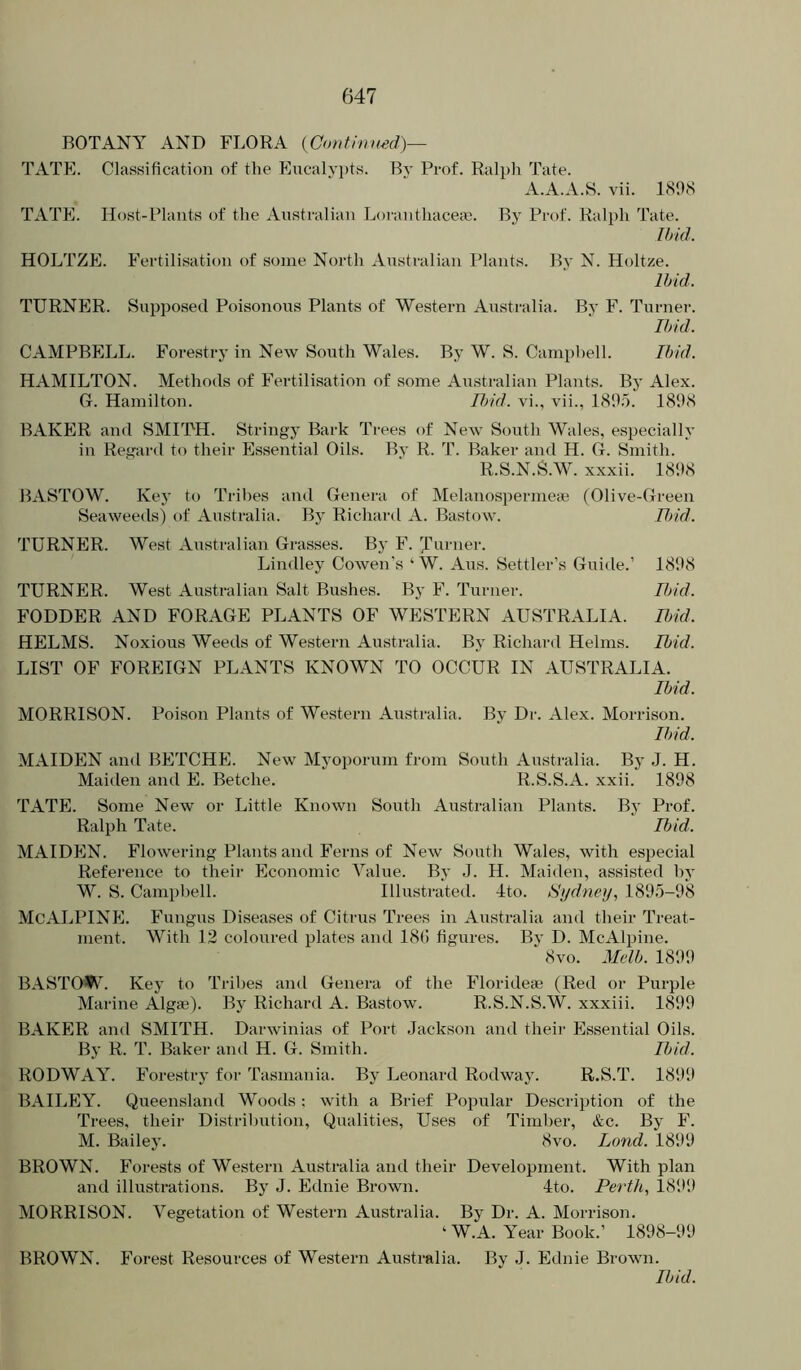 BOTANY AND FLORA {Confhiued)— TATP]. Classification of tlie Eucalyi)ts. By Prof. Ra^jh Tate. A.A.A.S. vii. 1898 TATE. Host-Plants of the Australian Lorantliacesn. By Prof. Ralph Tate. Ibid. HOLTZE. Fertilisation of some North Australian I’lants. By N. Holtze. Ibid. TURNER. Supposed Poisonous Plants of Western Australia. Bj’ F. Turner. Ibid. CAMPBELL. Forestry in New South Wales. By W. S. Camphell. Ibid. HAMILTON. Methods of Fertilisation of some Australian Plants. Bj' Alex. G. Hamilton. Ibid, vi., vii., 1895. 1898 BAKER and SMITH. Stringy Bark Trees of New South Wales, especially in Regard to their Essential Oils. By R. T. Baker and H. G. Smith. R.S.N.S.W. xxxii. 1898 BASTOW. Key to Tribes and Genei-a of Melanospermea; (Olive-Green Seaweeds) of Australia. By Richard A. Bastow. IJ>id. TURNER. West Australian Grasses. By F. ^mner. Lindley Cowen's ‘W. Aus. Settler’s Guide.’ 1898 TURNER. West Australian Salt Bushes. By F. Turner. Ibid. FODDER AND FORAGE PLANTS OF WESTERN AUSTRALIA. IJnd. HELMS. Noxious Weeds of Western Australia. By Richard Helms. Ibid. LIST OF FOREIGN PLANTS KNOWN TO OCCUR IN AUSTRALIA. Ibid. MORRISON. Poison Plants of Western Australia. By Dr. Alex. Morrison. Ibid. MAIDEN and BETCHE. New Myoporum from South Australia. By J. H. Maiden and E. Betche. R.S.S.A. xxii. 1898 TATE. Some New or Little Known South Australian Plants. By Prof. Ralph Tate. Ibid. MAIDEN. Flowering Plants and Ferns of New South Wales, with esjjecial Reference to their Economic Value. By J. H. Maiden, assisted hy W. S. Camphell. Illustrated. 4to. Sydney, 1895-98 McALPINE. Fungus Diseases of Citrus Trees in Australia and their Treat- ment. With 12 coloured plates and 18(1 figures. Bv D. McAlpine. ^ 8vo. Melb. 1899 BASTOW. Key to Tribes ami Genera of the Florideai (Red or Purple Marine Algse). By Richard A. Bastow. R.S.N.S.W. xxxiii. 1899 BAKER and SMITH. Darwinias of Port Jackson and their Essential Oils. By R. T. Baker and H. G. Smith. Ibid. RODWAY. Forestry for Tasmania. By Leonard Rodway. R.S.T. 1899 BAILEY. Queensland Woods : with a Brief Popular Description of the Ti-ees, their Distribution, Qualities, Uses of Timber, &c. By F. M. Bailey. 8vo. Land. 1899 BROWN. Forests of Western Australia and their Development. With plan and illustrations. By J. Ednie Brown. 4to. Perth, 1899 MORRISON. Vegetation of Western Australia. By Dr. A. Morrison. ‘ W.A. Year Book.’ 1898-99 BROWN. Forest Resources of Western Australia. By J. Ednie Brown. Ibid.