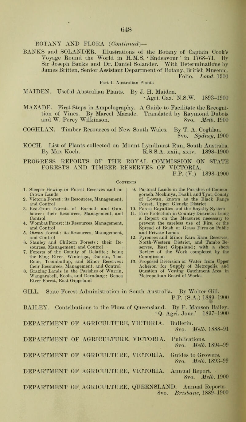 BOTANY AND FLORA {Continued)— BANKS aiul SOLANDER. Illustrations of the Botany of Captain Cook's Voyage Round the World in H.M.S. ‘ Endeavour ’ in 1768-71. By Sir Joseph Banks and Dr. Daniel Solander. With Determinations by James Britten, Senior Assistant Department of Botany, British Museum. Folio. Land. 11)00 Part I. Au.stralian Plants MAIDEN. Useful Australian Plants. Bv J. H. Maiden. ‘ Agri. Gaz.’ N.S.W. 1893-11)00 MAZADE. First Steps in Ampelography. A Guide to Facilitate the Recogni- tion of Vines. By Marcel Mazade. Translated by Raymond Dubois and W. Percy Wilkinson. 8vo. Melh. 11)00 COGHLAN. Timber Resources of New South Wales. By T. A. Coghlan. 8vo. Sydney^ 1900 KOCH. List of Plants collected on Mount Lyndhurst Run, South Australia. By Max Koch. R.S.S.A. xxii., xxiv. 1898-1900 PROGRESS REPORTS OF THE ROYAL COMMISSION ON STATE FORESTS AND TIMBER RESERVES OF VICTORIA. P.P.(V.) 1898-1900 Contents 1. Sleeper Hewing in Forest Reserves and on Crown Lands 2. Victoria Forest: its Resources, Management, and Control 3. Red-Gum Forests of Barmali and Gun- bower: their Resources, Management, and Control 4. Wombat Forest: its Resources, Management, and Control 5. Otway Forest; its Resources, Management, and Control 6. Stanley and Chiltern Forests: their Re- sources, Management, and Control 7. Forests of the County of Delatite ; being the King River, Winteriga, Dueran, Too- Rour, Toombullup, and Minor Reserves: their Resources, Management, and Control 8. Grazing Lands in the Parishes of Wurrin, Wangarabell, Koola, and Derndang ; Genoa River Forest, East Gippsland 9. Pastoral Lands in the Parishes of Connan- gorach, Mockinya, Daahl, and Tyar, Comity of Lowan, known as the Black Range Forest, Upper Glenelg District 10. Forest Royalties and the Royalty System 11. Fire Protection in Country Districts : being a Report on the Measures necessary to prevent the careless use of Fire, or the Spread of Bush or Grass Fires on Public and Private Lands 12. Pyrenees and Minor Kara Kara Reserves, North-Western District, and Tambo Re- serves, East Gippsland; with a short Review of the Work completed by the Commission 13. Proposed Diversion of Water from Upper Acheron for Supply of Metropolis, and Question of Vesting Catchment Area in Metropolitan Board of Works. GILL. State Forest Administration in South Australia. Bj’ Walter Gill. P.P. (S.A.) 1889-1900 BAILEY. Contributions to the Flora of Queensland. By F. Manson Bailev. ‘ Q. Agri. Jour.’ 1897-19(H) DEPARTMENT OF AGRICULTURE, VICTORIA. Bulletin. 8vo. Melh. 1888-91 DEPARTMENT OF AGRICULTURE, VICTORIA. Publications. 8vo. Melh. 1894-99 DEPARTMENT OF AGRICULTURE, VICTORIA. Guides to Growers. 8vo. Meth. 189;i-;)9 DEPARTMENT OF AGRICULTURE, VICTORIA. Annual Report. 8vo. Melh. 1900 DEPARTMENT OF AGRICULTURE, QUEENSLAND. Annual Reports. 8vo. Brishane, 1889-1900