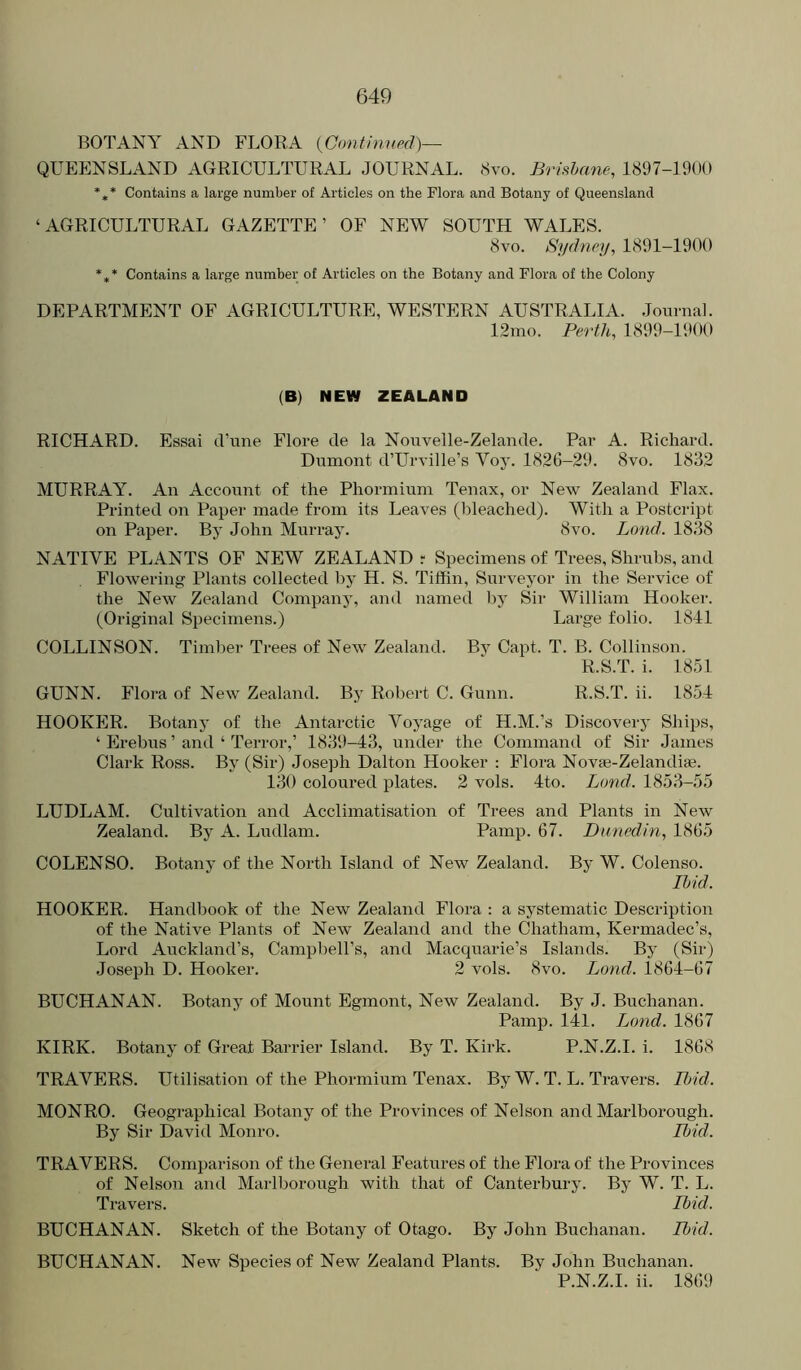 BOTANY AND FLORA {Confiniml)— QUEENSLAND AGRICULTURAL JOURNAL. Svo. Brisbane, 1897-1900 *,* Contains a large number of Articles on the Flora and Botany of Queensland ‘AGRICULTURAL GAZETTE’ OF NEW SOUTH WALES. 8vo. Sydney, 1891-1900 *** Contains a large number of Articles on the Botany and Flora of the Colony DEPARTMENT OF AGRICULTURE, WESTERN AUSTRALIA, .lourna]. 12mo. Perth, 1899-1900 (B) NEW ZEALAND RICHARD. Essai d’une Flore de la Nouvelle-Zelande. Par A. Richard. Dumont d’Urville’s Voy. 1826-29. 8vo. 1832 MURRAY. An Account of the Phormium Tenax, or New Zealand Flax. Printed on Paper made from its Leaves (bleached). With a Postcript on Paper. By John Murray. 8vo. Bond. 1838 NATIVE PLANTS OF NEW ZEALAND r Specimens of Trees, Shrubs, and Flowering Plants collected by H. S. Tiffin, Surveyor in the Service of the New Zealand Company, and named liy Sir William Hooker. (Original Specimens.) Large folio. 1841 COLLINSON. Timber Trees of New Zealand. By Capt. T. B. Collinson. R.S.T. i. 1851 GUNN. Flora of New Zealand. Bj Robert C. Gunn. R.S.T. ii. 1854 HOOKER. Botany of the Antarctic Voyage of H.M.’s Discovery Ships, ‘ Erebus ’ and ‘ Terror,’ 1839-43, under the Command of Sir James Clark Ross. By (Sir) Joseph Dalton Hooker : Flora Novse-Zelandise. 130 coloured plates. 2 vols. 4to. Land. 1853-55 LUDLAM. Cultivation and Acclimatisation of Trees and Plants in New Zealand. By A. Ludlam. Pamp. 67. Dunedin, 1865 COLENSO. Botany of the North Island of New Zealand. By W. Colenso. Ibid. HOOKER. Handbook of the New Zealand Flora : a systematic Description of the Native Plants of New Zealand and the Chatham, Kermadec’s, Lord Auckland’s, Campbell’s, and Macqiiarie’s Islands. By (Sir) Joseph D. Hooker. 2 vols. 8vo. Bond. 1864-67 BUCHANAN. Botany of Mount Egmont, New Zealand. By J. Buchanan. Pamp. 141. Ijond. 1867 KIRK. Botany of Great Barrier Island. By T. Kirk. P.N.Z.L i. 1868 TRAVERS. Utilisation of the Phormium Tenax. By W. T. L. Travers. Ibid. MONRO. Geographical Botany of the Provinces of Nelson and Marlborough. By Sir David Monro. Ibid. TRAVERS. Comparison of the General Features of the Flora of the Provinces of Nelson and Marlborough with that of Canterbury. By W. T. L. Travers. Ibid. BUCHANAN. Sketch of the Botany of Otago. By John Buchanan. Ibid. BUCHANAN. New Species of New Zealand Plants. By John Buchanan. P.N.Z.L ii. 1869