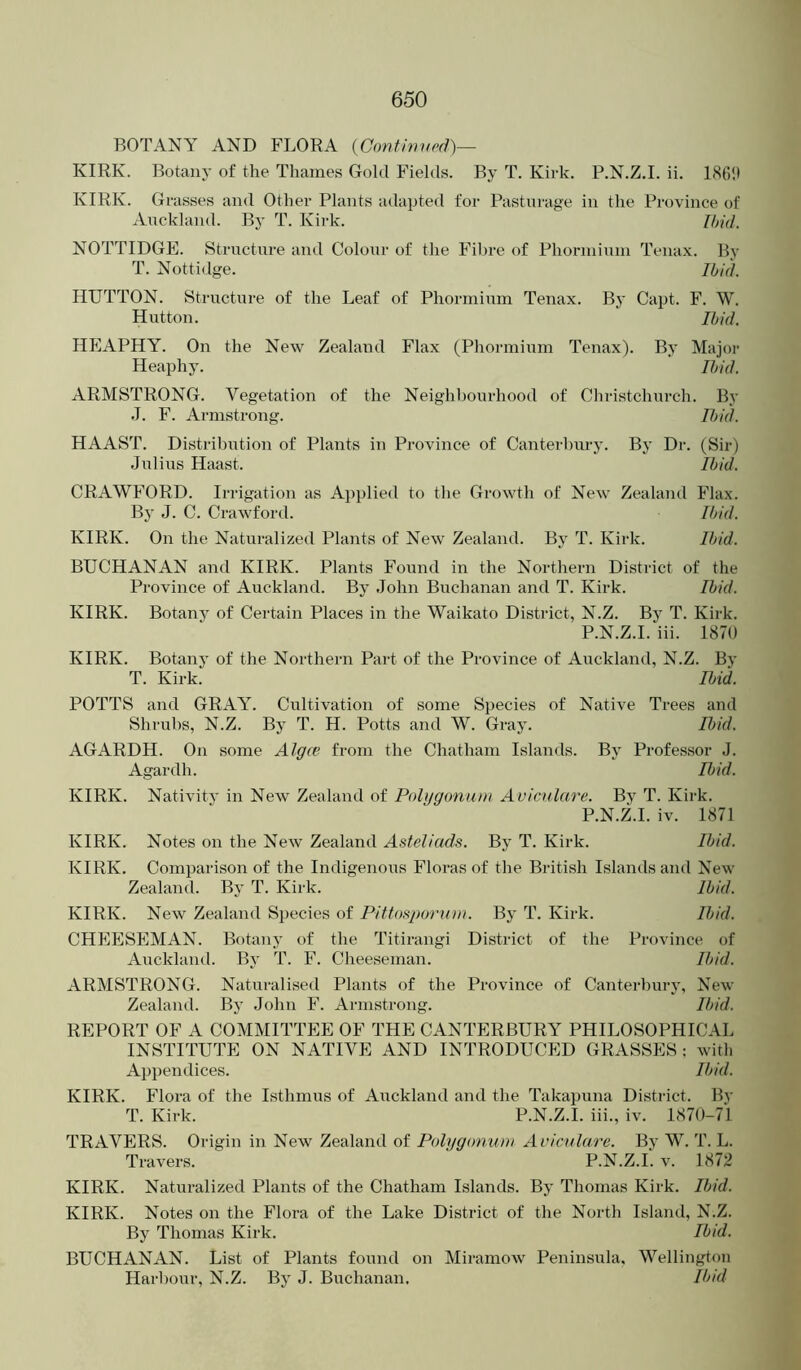 BOTANY AND FLORA (Confinupd)— KIRK. Botany of the Thames Gold Fields. By T. Kirk. P.N.Z.I. ii. 1(S6!) KIRK. Grasses and Other Plants adapted for Pasturage in the Province of Anckland. By T. Kirk. [fml. NOTTIDGE. Structure and Colour of the Fibre of Phorniium Tenax. By T. Nottidge. Ibid. HUTTON. Structure of the Leaf of Phorniium Tenax. By Capt. F. W. Hutton. Ibid. HPIAPHY. On the New Zealand Flax (Phormium Tenax). By Major Heaphy. Ibid. ARMSTRONG. Vegetation of the Neighbourhood of Christchurch. By .1. F. Armstrong. Fbid. HAAST. Distribution of Plants in Province of Canterbury. By Dr. (Sir) Julius Haast. Ibid. CRAWF'ORD. Irrigation as Apjilied to the Growth of New Zealand P'lax. By J. C. Crawford. Ibid. KIRK. On the Naturalized Plants of New Zealand. By T. Kirk. Ibid. BUCHANAN and KIRK. Plants Found in the Northern District of the Province of Auckland. By John Buchanan and T. Kirk. Ibid. KIRK. Botany of Certain Places in the Waikato District, N.Z. By T. Kirk. P.N.Z.I. iii. 1870 KIRK. Botany of the Northern Part of the Province of Auckland, N.Z. By T. Kirk. Ibid. POTTS and GRAY. Cultivation of some Species of Native Trees and Shrubs, N.Z. By T. H. Potts and W. Gray. Ibid. AGARDH. On some Algce from the Chatham Islands. By Professor J. Agardh. Ibid. KIRK. Nativity in New Zealand of Poli/gonutn Avicnlare. By T. Kirk. P.N.Z.I. iv. 1871 KIRK. Notes on the New Zealand Asteliads. By T. Kirk. Ibid. KIRK. Comparison of the Indigenous Floras of the British Islands and New Zealand. By T. Kirk. Ibid. KIRK. New Zealand Species of Pittof^porum. By T. Kirk. Ibid. CHEESEMAN. Botany of the Titirangi District of the Province of Auckland. By T. F. Cheeseman. Ibid. ARMSTRONG. Naturalised Plants of the Province of Canterbury, New Zealand. By John P'. Armstrong. Ibid. REPORT OF A COMMITTEE OF THE CANTERBURY PHILOSOPHICAL INSTITUTE ON NATIVE AND INTRODUCED GRASSES : with Appendices. Ibid. KIRK. Flora of the Isthmus of Auckland and the Takapuna District. By T. Kirk. P.N.Z.I. iii., iv. 1870-71 TRAVERS. Origin in New Zealand of Polygonum Avicnlare. By W. T. L. Travers. P.N.Z.I. v. 1872 KIRK. Naturalized Plants of the Chatham Islands. By Thomas Kirk. Ibid. KIRK. Notes on the Flora of the Lake District of the North Island, N.Z. By Thomas Kirk. Ibid. BUCHANAN. List of Plants found on Miramow Peninsula, Wellington Harl)our, N.Z. By J. Buchanan, Ibid