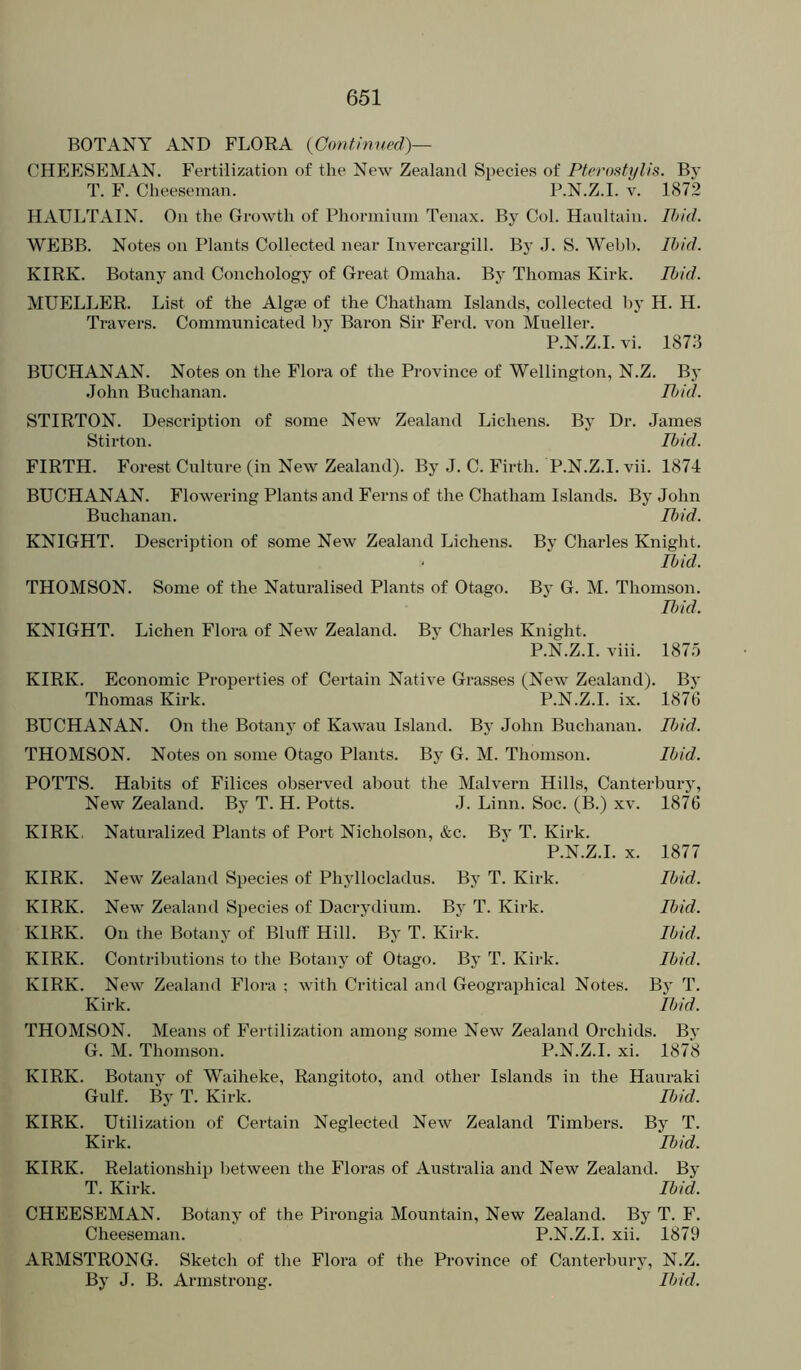 BOTANY AND FLORA {Gontinved)— CHEESEMAN. Fertilization of the New Zealand Species of Ptcrosfylis. By T. F. Cheeseman. P.N.Z.I. v. 1872 HAULTAIN. On the Growth of Phorniiuni Tenax. By Col. Haultain. 77;/V7. WEBB. Notes on Plants Collected near Invercargill. By J. S. Webb. Ibid. KIRK. Botany and Conchology of Great Omaha. By Thomas Kirk. Ibid. MUELLER. List of the Algae of the Chatham Islands, collected by H. H. Travers. Communicated l:>y Baron Sir Ferd. von Mueller. P.N.Z.I. vi. 1873 BUCHANAN. Notes on tlie Flora of the Province of Wellington, N.Z. By John Buchanan. Ii)id. STIRTON. Description of some New Zealand Lichens. By Dr. James Stir ton. Ibid. FIRTH. Forest Culture (in New Zealand). By J. C. Firth. P.N.Z.I. vii. 1874 BUCHANAN. Flowering Plants and Ferns of the Chatham Islands. By John Buchanan. Ibid. KNIGHT. Description of some New Zealand Lichens. By Charles Knight. Ibid. THOMSON. Some of the Naturalised Plants of Otago. By G. M. Thomson. lijid. KNIGHT. Lichen Flora of New Zealand. By Charles Knight. P.N.Z.I. viii. 187.5 KIRK. Economic Properties of Certain Native Grasses (New Zealand). By Thomas Kirk. P.N.Z.I. ix. 1876 BUCHANAN. On the Botany of Kawau Island. By John Buchanan. Iljid. THOMSON. Notes on some Otago Plants. By G. M. Thomson. Ibid. POTTS. Habits of Filices observed about the Malvern Hills, Canterbury, New Zealand. By T. H. Potts. J. Linn. Soc. (B.) xv. 1876 KIRK. Naturalized Plants of Port Nicholson, &c. By T. Kirk. P.N.Z.I. X. 1877 KIRK. New Zealand Species of Pliyllocladus. By T. Kirk. Ibid. KIRK. New Zealand Species of Dacrydium. By T. Kirk. Ibid. KIRK. On the Botany of Bluff Hill. By T. Kirk. Ibid. KIRK. Contributions to the Botany of Otago. By T. Kirk. Ibid. KIRK. New Zealand Flora : with Critical and Geographical Notes. By T. Kirk. Ibid. THOMSON. Means of Fertilization among some New Zealand Orchids. By G. M. Thomson. P.N.Z.I. xi. 1878 KIRK. Botany of Waiheke, Rangitoto, and other Islands in the Hauraki Gulf. By T. Kirk. IJ)id. KIRK. Utilization of Certain Neglected New Zealand Timbers. By T. Kirk. Ibid. KIRK. Relationship between the Floras of Australia and New Zealand. By T. Kirk. Ibid. CHEESEMAN. Botany of the Pirongia Mountain, New Zealand. By T. F. Cheeseman. P.N.Z.I. xii. 1879 ARMSTRONG. Sketch of the Flora of the Province of Canterbury, N.Z. By J. B. Armstrong. Ibid.
