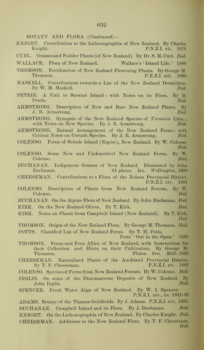 BOTANY AND FLORA {Cimtinned)— KNIGHT. Contribution to the Lichenographia of New Zealand. By Charles Knight. P.N.Z.I. xii. 1879 CURL. Grasses and Fodder Plants (of New Zealand). By Dr. S. M. Curl. Ibid. WALLACE. Flora of New Zealand. Wallace’s ‘ Island Life.’ 1880 THOMSON. Fertilization of New Zealand Flowering Plants. By George M Thomson. P.N.Z.I. xiii. 1880 MASKELL. Contril)utions towards a List of the New Zealand Desmidiea'. By W. M. Maskell. Ibid. PETRIE. A Visit to Stewart Island ; with Notes on its Flora. By D. Petrie. Rid. ARMSTRONG. Description of New and Rare New Zealand Plants. By J. B. Armstrong. Ibid. ARMSTRONG. Synopsis of the New Zealand Species of Veronica Linn.; with Notes on New Species. By J. B. Armstrong. Ibid. ARMSTRONG. Natural Arrangement of the New Zealand Ferns; with Critical Notes on Certain Species. By J. B. Armstrong. IJ>id. COLENSO. Ferns of Scinde Island (Napier), New Zealand. By W. Colenso. Rid. COLENSO. Some New and Undescribed New Zealand Ferns. By W. Colenso. Rid. BUCHANAN. Indigenous Grasses of New Zealand. Illustrated by John Buchanan. G4 plates. 4to. Wellington, 1880 CHEESEMAN. Contributions to a Flora of the Nelson Provincial District. P.N.Z.I. xiv. 1881 COLENSO. Description of Plants from New Zealand Forests. By W. Colenso. Ibid. BUCHANAN. On the Alpine Flora of New Zealand. By John Buchanan. Rid. KIRK. On the New Zealand Olives. By T. Kirk. Ibid. KIRK. Notes on Plants from Campbell Island (New Zealand). By T. Kirk. Rid. THOMSON. Origin of the New Zealand Flora. By George M. Thomson. Rid. POTTS. Classified List of New Zealand Ferns. By T. H. Potts. Potts’ ‘ Out in the Open.’ 1882 THOMSON. Ferns and Fern Allies of New Zealand, with Instructions for their Collection and Hints on their Cultivation. By George M. Thomson. Plates. 8vo. Melb. 1882 CHEESEMAN. Naturalized Plants of the Auckland Provincial District. By T. F. Cheeseman. P.N.Z.I. xv. 1882 COLENSO. Species of Ferns from New Zealand Forests. By W. Colenso. Rid. INGLIS. On some of the Diatomaceous Deposits of New Zealand. By John Inglis. Rid. SPENCER. Fresh Water Algae of New Zealand. By W. I. Spencer. P.N.Z.I. xiv., XV. 1881-82 ADAMS. Botany of the Thames Goldfields. By J. Adams. P.N.Z.I. xvi. 188J. BUCHANAN. Campbell Island and its Flora. By J. Buchanan. Ibid. KNIGHT. On the Lichenographia of New Zealand. By Charles Knight. Ibid. CHEESEMAN. Additions to the New Zealand Flora. By T. F. Cheeseman. Rid.