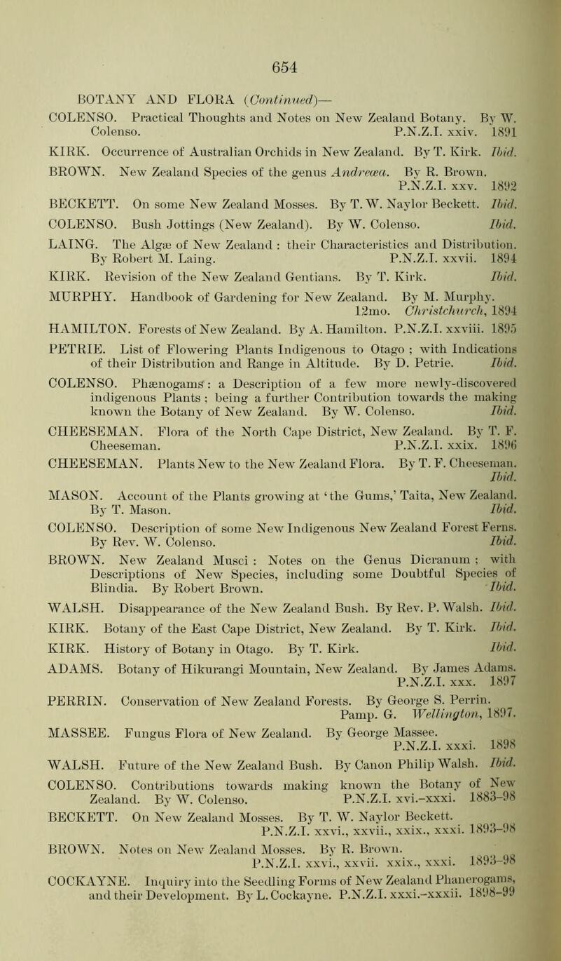 BOTANY AND FLORA (Continiu'd)— COLENSO. Practical Thoughts and Notes on New Zealand Botany. By W. Colenso. P.N.Z.I. xxiv. 1891 KIRK. Occurrence of Australian Orchids in New Zealaiul. By T. Kirk. Ibid. BROWN. New Zealand Species of the genus Andrecea. By R. Brown. P.N.Z.I. XXV. 1892 BECKETT. On some New Zealand Mosses. By T. W. Naylor Beckett. Ibid. COLENSO. Bush Jottings (New Zealand). By W. Colenso. Ibid. LAING. The Algae of New Zealand : their Characteristics and Distribution. By Robert M. Laing. P.N.Z.I. xxvii. 1891 KIRK. Revision of the New Zealand Gentians. By T. Kirk. IJ/id. MURPHY. Handbook of Gardening for New Zealand. By M. Murphy. 12mo. Christchurch, 1891 HAMILTON. Forests of New Zealand. By A. Hamilton. P.N.Z.I. xxviii. 189r) PETRIE. List of Flowering Plants Indigenous to Otago ; with Indications of their Distribution and Range in Altitude. By D. Petrie. Itjid. COLENSO. Phaenogams: a Description of a few more newly-discovered indigenous Plants ; being a further Contribution towards the making known the Botany of New Zealand. By W. Colenso. Itjid. CHEESEMAN. Flora of the North Cape District, New Zealand. By T. F. Cheeseman. P.N.Z.I. xxix. 189(! CHEESEMAN. Plants New to the New Zealand Flora. By T. F. Cheeseman. Ibid. MASON. Account of the Plants growing at ‘the Gums,’ Taita, New Zealand. By T. Mason. Ibid. COLENSO. Description of some New Indigenous New Zealand Forest Ferns. By Rev. W. Colenso. Ihid. BROWN. New Zealand Musci : Notes on the Genus Dicranum ; with Descriptions of New Species, including some Doubtful Species of Blindia. By Robert Brown. Ibid. WALSH. Disappearance of the New Zealand Bush. By Rev. P. Walsh. Ibid. KIRK. Botany of the East Cape District, New Zealand. By T. Kirk. Ibtd. KIRK. History of Botany in Otago. By T. Kirk. Ibid. ADAMS. Botany of Hikurangi Mountain, New Zealand. By Janies Adams. P.N.Z.I. XXX. 1897 PERRIN. Conservation of New Zealand Forests. By George S. Perrin. Pamp. G. Wellington, 1897. MASSEE. Fungus Flora of New Zealand. By George Massee. P.N.Z.I. xxxi. 1898 WALSH. Future of the New Zealaiul Bush. By Canon Philip Walsh. Ibid. COLENSO. Contributions towards making known the Botany of New Zealand. By W. Colenso. P.N.Z.I. xvi.-xxxi. 1883-98 BECKETT. On New Zealand Mosses. By T. W. Naylor Beckett. P.N.Z.I. xxvi., xxvii., xxix., xxxi. 1893-1)8 BROWN. Notes on New Zealand Mosses. By R. Brown. P.N.Z.I. xxvi., xxvii. xxix., xxxi. 1893-98 COCKAYNE. Inquiry into the Seedling Forms of New Zealaiul Phanerogams, and their Development. By L. Cockayne. P.N.Z.I. xxxi.-xxxii. 1898-99