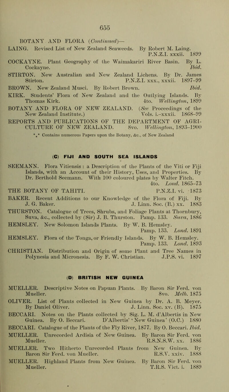 BOTANY AND FLORA {Continued)— LAING. Revised List of New Zealand Seaweeds. By Robert M. Laing. P.N.Z.I. xxxii. 1.S99 COCKAYNE. Plant Geography of the Wainiakariri River Basin. By L. Cockayne. Ibid. STIRTON. New Australian and New Zealand Lichens. By Dr. James Stirton. P.N.Z.I. xxx., xxxii. 1897-99 BROWN. New Zealand Musci. By Rt)bert Brown. Ibid. KIRK. Students’ Flora of New Zealand and the Outlying Islands. By Thomas Kirk. 4to. Wellington, 189!* BOTANY AND FLORA OF NEW ZEALAND. {See Proceedings of the New Zealand Institute.) Vols. i.-xxxii. 1868-99 REPORTS AND PUBLICATIONS OF THE DEPARTMENT OF AGRI- CULTURE OF NEW ZEALAND. 8vo. Wellington, 1893-1900 *** Contains numerous Papers upon the Botany, &c., of New Zealand (C) FIJI AND SOUTH SEA ISLANDS SEEMANN. Flora Vitiensis : a Description of the Plants of the Viti or Fiji Islands, with an Account of their History, Uses, and Properties. By Dr. Berthold Seemann. With 100 coloured plates l)y Walter Fitch. ■Ito. Loud. 1865-73 THE BOTANY OF TAHITI. P.N.Z.I. vi. 1873 BAKER. Recent Additions to our Knowledge of the Flora of Fiji. By J. G. Baker. J. Linn. Soc. (B.) xx. 1883 THURSTON. Catalogue of Trees, Shrubs, and Foliage Plants at Thornbury, Suva, &c., collected by (Sir) J. B. Thurston. Painp. 133. Suva, 1886 HEMSLEY. New Solomon Islands Plants. By W. B. Hemsley. Pamp. 133. Lond. 1891 HEMSLEY. Flora of the Tonga, or Friendly Islands. By W. B. Hemsley. Pamp. 133. Lond. 1893 CHRISTIAN. Distribution and Origin of some Plant and Tree Names in Polynesia and Micronesia. By F. W. Christian. J.P.S. vi. 1897 (D) BRITISH NEW GUINEA MUELLER. Descriptive Notes on Papuan Plants. By Baron Sir Ferd. von Mueller. ' 8vo. Melb. 1875 OLIVER. List of Plants collected in New Guinea by Dr. A. B. Meyer. By Daniel Oliver. J. Linn. Soc. xv. (B). 1875 BECCARI. Notes on the Plants collected by Sig. L. M. d’Albertis in New Guinea. By 0. Beccari. D’Albertis’‘ New Guinea’(O.C.) 1880 BECCARI. Catalogue of the Plants of the Fly River, 1877. By 0. Beccari. Ibid. MUELLER. Unrecorded Ardisia of New Guinea. By Baron Sir Ferd. von Mueller. R.S.N.S.W. xx. 1886 MUELLER. Two Hitherto Unrecorded Plants from New Guinea. By Baron Sir Ferd. von Mueller. R.S.V. xxiv. 1888 MUELLER. Highland Plants from New Guinea. By Baron Sir Feial. von Mueller. T.R.S. Viet. i. 1889