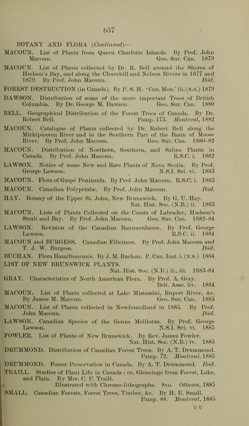 BOTANY AND FLORA {Continued)— MACOUN. List of Plants from Queen Charlotte Islands. By Prof. John Macoun. Geo. Sur. Can. 187‘J MACOUN. List of Plants collected by Dr. R. Bell around the Shores of Hudson’s .Bay, and along the Churchill and Nelson Rivers in 1877 and 1879. Bj’ Prof. John Macoun. Ihid. FOREST DESTRUCTION (in Canada). By P. S. H. ‘Can.Mon.’ iii.(N.S.) 1879 DAWSON. Distribution of some of the more important Trees of British Columbia. By Dr. George M. Dawson. Geo. Sur. Can. 1880 BELL. Geographical Distribution of the Forest Trees of Canada. By Dr. Robert Bell. Pamp. 173. Montreal, 1882 MACOUN. Catalogue of Plants collected by Dr. Robert Bell along the Michipicoten River and in the Southern Part of the Basin of Moose River. By Prof. .John Macoun. Geo. Sur. Can. 1880-82 MACOUN. Distribution of Northern, Southern, and Saline Plants in Canada. By Prof. John Macoun. R.S.C. i. 1882 LAWSON. Notice of some New and Rare Plants of Nova Scotia. By Prof. George Lawson. N.S.I. Sci. vi. 1883 IVIACOUN. Flora of Gaspe Peninsula. By Prof. John Macoun. R.S.C. i. 1883 MACOUN. Canadian Polypetalae. By Prof. John Macoun. Ibid. HAY. Botany of the Upper St. John, New Brunswick. By G. U. Hay. Nat. Hist. Soc. (N.B.) ii. 1883 MACOUN. Lists of Plants Collected on the Coasts of Labrador, Hudson’s Strait and Bay. By Prof. John Macoun. Geo. Sur. Can. 1882-84 LAWSON. Revision of the Canadian Ranunculace;e. By Prof. George Lawson. R.S.C. ii. 1884 MACOUN and BURGESS. Canadian Filicineie. By Prof. John Macoun and T. J. W. Burgess. Ibid. BUCHAN. Flora Hamiltonensis. By J. M. Buchan. P. Can. Inst. i. (N.S.) 1884 LIST OF NEW BRUNSWICK PLANTS. Nat. Hist. Soc. (N.B.) ii., iii. 1883-84 GRAY. Characteristics of North American Flora. By Prof. A. Gray. Brit. Asso. liv. 1884 MACOUN. List of Plants collected at Lake Mistassini, Rupert River, &c. By James M. Macoun. Geo. Sur. Can. 1885 MACOUN. List of Plants collected in Newfoundland in 1885. By Prof. John Macoun. Ibid. LAWSON. Canadian Species of the Genus Melilotus. By Prof. George Lawson. N.S.I. Sci. vi. 1885 FOWLER. List of Plants of New Brunswick. By Rev. James Fowler. Nat. Hist. Soc. (N.B.) iv. 1885 DRUMMOND. Distribution of Canadian Forest Ti-ees. By A. T. Drummond. Pamp. 72. Montreal, 1885 DRUMMOND. Forest Preservation in Canada. By A. T. Drummond. Ibid. TRAILL. Studies of Plant Life in Canada : or. Gleanings from Forest, Lake, and Plain. By Mrs. C. P. Traill. Illustrated with Chromo-lithographs. 8vo. Ottawa, 1885 SMALL. Canadian Forests, Forest Trees, Timl>er, &c. By H. B. Small. Pamp. 88. Montreal, 1885 u u