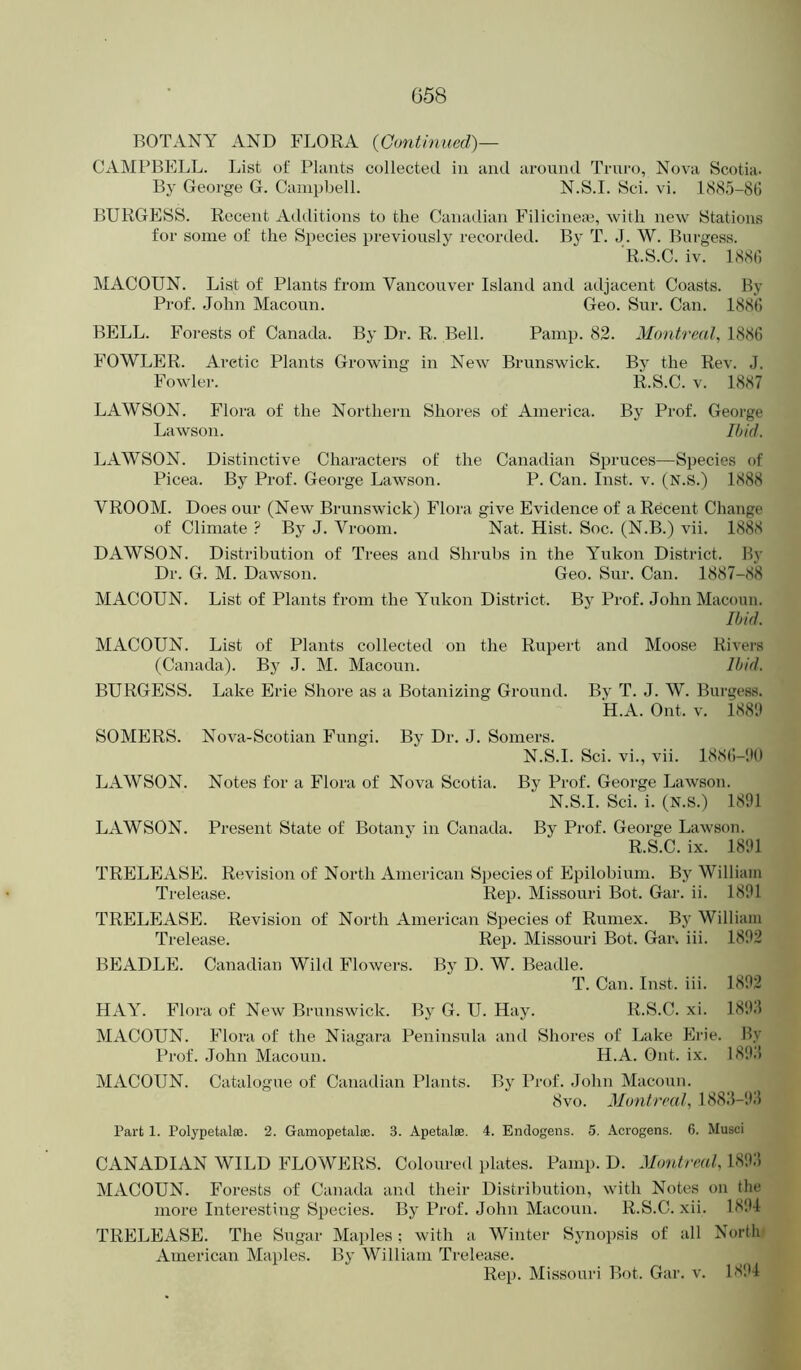 BOTANY AND FLORA {Gonthiued)— CAMl’BELL. List of Plants collected in and around Truro, Nova Scotia. By George G. Campbell. N.S.I. Sci. vi. l<S8.')-8t] BURGESS. Recent Additions to the Caiuulian Filicine*, with new Stations for some of the Species previously recorded. By T. J. W. Burgess. R.S.C. iv. l(S8t) MACOUN. List of Plants from Vancouver Island and adjacent Coasts. By Prof. .John Macoun. Geo. Sur. Can. 188() BELL. Forests of Canada. By Dr. R. Bell. Pamp. 82. Montreal, 1886 FOWLER. Arctic Plants Growing in New Brunswick. By the Rev. J. Fowlei-. R.S.C. V. 1887 LAWSON. Flora of the Northern Shores of America. By Prof. George Lawson. Ihid. LAWSON. Distinctive Characters of the Canadian Spruces—Species of Picea. By Prof. George Lawson. P. Can. Inst. v. (N.S.) 1888 VROOM. Does our (New Brunswick) Flora give Evidence of a Recent Change of Climate t By J. Vroom. Nat. Hist. Soc. (N.B.) vii. 1888 DAWSON. Distribution of Trees ami Shrubs in the Yukon District. By Dr. G. M. Dawson. Geo. Sur. Can. 1887-8*8 MACOUN. List of Plants from the Yukon District. By Prof. John Macoun. Ihid. MACOUN. List of Plants collected on the Rupert and Moose Rivers (Ca)iada). By J. M. Macoun. Ihid. BURGESS. Lake Erie Shore as a Botanizing Ground. By T. J. W. Burgess. *H.A. Out. V. 1881) SOMERS. Nova-Scotian Fungi. By Dr. J. Somers. N.S.I. Sci. vi., vii. 188(!-1)() LAWSON. Notes for a Flora of Nova Scotia. By Prof. George Lawson. N.S.I. Sci. i. (N.s.) 1891 LAWSON. Present State of Botany in Canada. By Prof. George Lawson. R.S.C. ix. 1891 TRELEASE. Revision of North American Species of Epilobium. By William Trelease. Rep. Missouri Bot. Gar. ii. 1891 TRELEASE. Revision of North American Species of Rumex. By William Trelease. Rep. Missouri Bot. Gar. iii. 1892 BEADLE. Canadian Wild Flowers. By D. W. Beadle. T. Can. Inst. iii. 1892 HAY. Flora of New Brunswick. By G. U. Hay. R.S.C. xi. 189J MACOUN. Flora of the Niagara Peninsula and Shores of Lake Erie. Hy Prof. John Macoun. H.A. Out. i.x. 189J MACOUN. Catalogue of Canadian Plants. By Prof. John Macoun. 8vo. Montreal, 188.‘5-9J Part 1. Polypetalffi. 2. Gamopetala;. 3. Apetalee. 4. Endogens. 5. Acrogens. 6. Musci CANADIAN WILD FLOWERS. Coloured plates. Pamp. D. Montreal, 189:5 MACOUN. Forests of Canatla and their Distribution, with Notes on the more Interesting Species. Bj^ Prof. John Macoun. R.S.C. xii. 1894 TRELEASE. The Sugar Mai)les ; with a Winter Synopsis of all North American Maples. By William Trelease. Rep. Missouri Bot. Gar. v. 18'.)4
