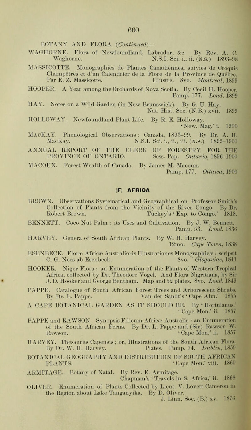 BOTANY AND FLORA {Continvcd)— WAGHORNE. Flora of Newfoundland, Labrador, &c. By Rev. A. C. Waghorne. N.S.I. Sci. i., ii. (N.S.) 18!18-'.)8 MASSICOTTE. Monogi-aphies de Plantes Canadiennes, suivies de Croquis Clianipetres et d’un Calendrier de la Flore de la Province de Quebec. Par E. Z. Massicotte. Illustre. 8vo. Montreal, 18111) HOOPER. A Year among the Orchards of Nova Scotia. By Cecil H. Hooper. l\iinp. 177. Land. 18119 HAY. Notes on a Wild Garden (in New Bi'unsAvick). By G. U. Hay. Nat. Hist. Soc. (N.B.) xvii. 1899 HOLLOWAY. Newfoundland Plant Life. By R. E. Holloway. ‘ New. Mag.’i. 19(»0 MacKAY. Phenological Observations : Canatla, 18113-99. By Dr. A. H. MacKay. N.S.I. Sci. i., ii., iii. (N.S.) 1895-1900 ANNUAL REPORT OF THE CLERK OF FORESTRY FOR THE PROVINCE OF ONTARIO. Sess. Pap. Ontario, 1890-1900 MACOUN. Forest Wealth of Canada. By Janies M. Macoun. Pam]). 177. Ottmca, 1900 (F) AFRICA BROWN. Observations Systematical and Geographical on Professor Smith's Collection of Plants from the Vicinity of the River Congo. By Dr. Robert Brown. Tuckey’s ‘ Exp. to Congo.’ 1818. BENNETT. Coco Nut Palm : its Uses and Cultivation. By J. W. Bennett. Panip. 53. Loud. 183(i HARVEY. Genera of South African Plants. By W. H. Harvey. 12nio. Cape Tou'n, 1838 ESENBECK. Florai Africai Australioris Illustrationes Monographicie : scrij)sit C. G. Nees ah Esenbeck. 8vo. Glogaviae, 1811 HOOKER. Niger Flora : an Enumeration of the Plants of Western Tropical Africa, collected by Dr. Theodore Vogel. And Flora Nigritiana, by Sir J. D. Hooker and George Bentham. Map and 52 plates. 8vo. Loud. 1819 PAPPE. Catalogue of South African Forest Trees and Arborescent Shrubs. By Dr. L. Pappe. Van tier Sandt’s ‘ Cape Aim.’ 1855 A CAPE BOTANICAL GARDEN AS IT SHOULD BE. By ‘ Hortulamis.' ‘ Cape Mon.’ ii. 1857 PAPPE and RxA.WSON. Synopsis Filicum Africa) Australis : an Enumeration of the South African Ferns. By Dr. L. Pap])e and (Sir) Rawsou W. Rawson. ‘ Cape Mon.’ ii. 18.)7 HARVEY. Th<‘saurus Capensis ; or. Illustrations of the St)uth African Flora. By Dr. W. H. Harvey. Plates. Pamp. 71. Dahlin, 185'.l BOTANICAL GEOGRAPHY AND DISTRIBUTION OF SOUTH AFRICAN PLANTS. ‘ Ca])e Mon.’viii. 18<’id ARMITAGE. Botany of Natal. By Rev. E. Armitage. Chapman’s ‘ Travels in S. Africa,’ ii. I8(’)8 OLIVER. Enumeration of Plants Collected by Lieut. V. Lovett Cameron in the Region about Lake Tanganyika. By D. Oliver. J. Linn. Soc. (B.) xv. 187(1