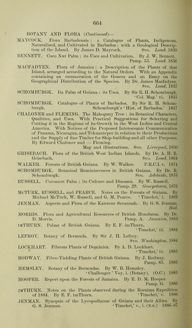 BOTANY AND FLORA (Continued)— MAYCOCK. Flora Barbadensis : a Catalogue of Plants, Indigenous, Naturalised, and Cultivated in Barbados : with a Geological Descrip- tion of the Island. By Janies D. Maycock. 8vo. Lund. I8J0 BENNETT. Coco Nut Palm : its Uses and Cultivation. Bj’ J. W. Bennett. Pamp. 58. Lund. 1881) MACFADYEN. Flora of Jamaica ; a Description of the Plants of that Island, arranged according to the Natural Orders. With an Appendi.x containing an enumeration of the Genera and an Essay on the Geographical Distriliution of the Species. By Dr. James Macfadyen. 8 VO. Lotid. 1887 SCHOMBURGK. Ita Palm of Guiana ; its Uses. Bj’ Sir R. H. Schomburgk. ‘ Col. Mag.’ vi. 1815 SCHOMBURGK. Catalogue of Plants of Barbados. By Sir R. H. Schoin- burgk. Schomburgk’s ‘ Hist, of Barbados.’ 1847 CHALONER and FLEMING. The Mahogany Tree : its Botanical Charactei-s, Qualities, and Uses. With Pi'actical Suggestions for Selecting and Cutting it in the Regions of its Growth in the West Indies and Centi'al America. With Notices of the Proposed Interoceanic Communication of Panama, Nicaragua, and Tehuantepec in relation to their Productions and the Supply of fine Timber for Ship-building and all other Purposes. By Edward Chaloner and — Fleming. Map and illustrations. 8vo. Lirerpool, 1850 GRISEBACH. Flora of the British West Indian Islands. By Dr. A. H. R. Grisebach. 8vo. Land. 18(J4 WALKER. Forests of British Guiana. By W. Walker. P.R.C.I. v. 1874 SCHOMBURGK. Botanical Reminiscences in British Guiana. By Dr. H. Schomlnirgk. 8vo. Adelaide, 187l5 RUSSELL. Cocoanut Palm : its Culture and Diseases. By W. Russell. Pamp. 21b CeovijeUmm, 187(1 McTURK, RUSSELL, and PEARCE. Notes on the Forests of Guiana. By Michael McTurk, W. Russell, and G. M. Pearce. ‘ Timehri,’ i. 1882 JENMAN. Aspects and Flora of the Kaieteur Savannah. Bv G. S. Jennian. Ibid. MORRIS. Flora and Agricultural Resources of British Honduras. By Dr. D. Morris. Pamp. A. Jamaica, 1888 IMTHURN. Palms of British Guiana. By E. F. iniThurn. ‘ Timehi-i,’iii. 1884 LEFROY. Botany of Bermuda. By Sir J. H. Lefroy. 8vo. Washmgton, 1884 LOCKHART. Fibrous Plants of Dominica. By A. D. Lockhart. ‘ Timehri,’ iv. 1885 RODWAY. Fil)re-Yielding Plants of British Guiana. By J. Rodwav. Pamp. 8.5. 1885 HEMSLEY. Botany of the Bermudas. By W. B. Hemsley. ‘ Challenger ’ Voy. i. (Botany). (O.C.) 1885 HOOPER. Report upon the Forests of Jamaica. By E. D. M. Hoo])er. Pami). G. 188(! ImTIIURN. Notes on the Plants observed during the Roraima Expedition of 1884. By E. F. imThurn. ‘ Timehi-i,’v. 188(! JENMAN. Synopsis of the Lycopodiaceas of Guiana and their Allies. By G. S. Jenman. ‘ Timehri,’ v., i. (N.S.) 1881J-87