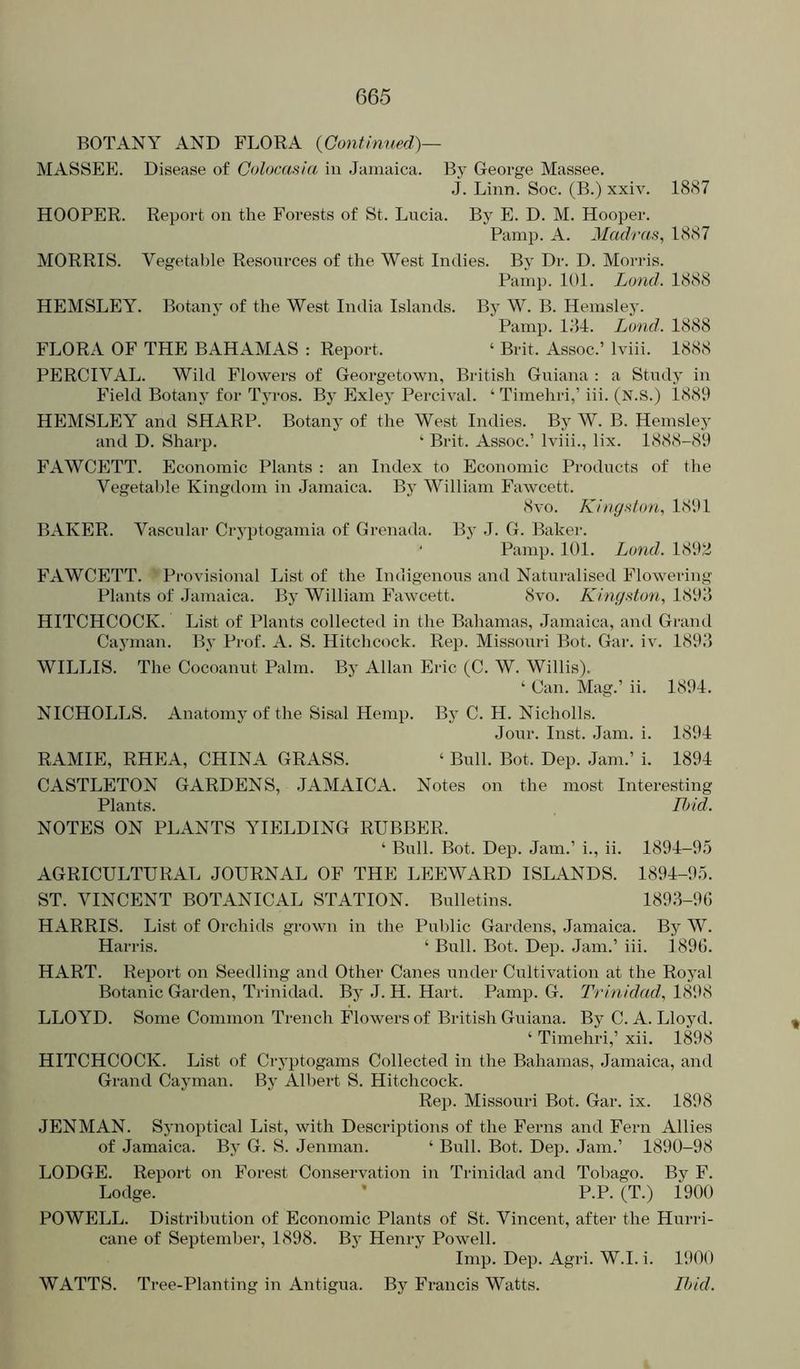 BOTANY AND FLORA {Continued)— MASSEE. Disease of Colocasia in Jamaica. By George Massee. j. Linn. Soc. (B.) xxiv. 1887 HOOPER. Report on the Forests of St. Lucia. By E. D. M. Hooper. Pamp. A. Madras, 1887 MORRIS. Vegetal)le Resources of the West Indies. By Dr. D. Morris. Painp. 101. Land. 1888 HEMSLEY. Botany of the West India Islands. By W. B. Heinsley. Pamp. 181. Lond. 1888 FLORA OF THE BAHAMAS : Report. ‘ Brit. Assoc.’ Iviii. 1888 PERCIVAL. Wild Flowers of Georgetown, British Guiana : a Study in Field Botany for Tyros. By Exley Percival. ‘ Timehri,’ iii. (N.S.) 1889 HEMSLEY and SHARP. Botany of the West Indies. By W. B. Hemsley and D. Sharp. ‘ Brit. Assoc.’ Iviii., lix. 1888-89 FAWCETT. Economic Plants : an Index to Economic Products of tlie Vegetable Kingdom in .Jamaica. By William Fawcett. 8vo. Kingston, 1891 BAKER. Vascular Cryptogamia of Grenada. Bj' J. G. Baker. ' Pamp. 101. Lond. 189Si FAWCETT. Provisional List of the Indigenous and Naturalised Flowering Plants of Jamaica. By William Fawcett. 8vo. Kingston, 1898 HITCHCOCK. List of Plants collected in the Bahamas, Jamaica, and Grand Cayman. By Prof. A. S. Hitchcock. Rep. Missouri Bot. Gar. iv. 1898 WILLIS. The Cocoanut Palm. By Allan Eric (C. W. Willis). ‘ Can. Mag.’ ii. 1891. NICHOLLS. Anatomy of the Sisal Hemp. By C. H. Nicholls. Jour. Inst. .lam. i. 1891 RAMIE, RHEA, CHINA GRASS. ‘ Bull. Bot. Dep. Jam.’ i. 1891 CASTLETON GARDENS, .JAMAICA. Notes on the most Interesting Plants. Ihid. NOTES ON PLANTS YIELDING RUBBER. ‘ Bull. Bot. Dep. Jam.’ i., ii. 1891-9.5 AGRICULTURAL JOURNAL OF THE LEEWARD ISLANDS. 1891-95. ST. VINCENT BOTANICAL STATION. Bulletins. 1898-96 HARRIS. List of Orchids grown in the Public Gardens, Jamaica. By W. Harris. ‘ Bull. Bot. Dep. Jam.’ iii. i896. HART. Repoi't on Seedling and Other Canes under Cultivation at the Royal Botanic Garden, Trinidad. By .1. H. Hart. Pamp. G. Trinidad, 1898 LLOYD. Some Common Trench Flowers of British Guiana. By C. A. Lloyd. ‘ Timehri,’ xii. 1898 HITCHCOCK. List of Cryptogams Collected in the Bahamas, Jamaica, and Grand Cayman. By Albert S. Hitchcock. Rep. Missouri Bot. Gar. ix. 1898 JENMAN. Synoptical List, with Descriptions of the Ferns and Fern Allies of Jamaica. By G. S. Jenman. ‘ Bull. Bot. Dep. Jam.’ 1890-98 LODGE. Report on Forest Conservation in Trinidad and Tobago. By F. Lodge. • P.P. (T.) 1900 POWELL. Distribirtion of Economic Plants of St. Vincent, after the Hurri- cane of September, 1898. By Henry Powell. Imp. Dep. Agri. W.I. i. 1900 WATTS. Tree-Planting in Antigua. By Francis Watts. Ihid.