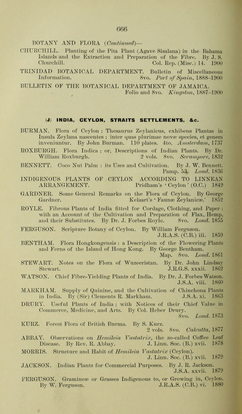 BOTANY AND FLORA {Confimird)— CHURCHILL. Planting of the Pita Plant (Agave Sisalana) in the Bahama Islands and the Extraction and Preparation of the Fibre. Bj' J. S. Chnrchill. Col. Rep. (Misc.) 14. I'.HK) TRINIDAD BOTANICAL DEPARTMENT. Bulletin of Miscellaneous Information. 8vo. Pori! o/1888-1900 BULLETIN OF THE BOTANICAL DEPARTMENT OF JAMAICA. Folio and 8vo. Kifigsfon, 1887-1900 (J) INDIA, CEYLON, STRAITS SETTLEMENTS, &c. BURMAN. Flora of Ceylon : Thesaurus Zeylanicus, exhihens Plantas in Insula Zeylana nascentes ; inter cjuas plurimae novse species, et genera inveniuntur. By John Burman. IK) plates. 4to. Amsterdam, 17J7 ROXBURGH. Flora Indica ; or. Descriptions of Indian Plants. By Dr. William Roxburgh. 2 vols. 8vo. Serampore, 18J2 BENNETT. Coco Nut Palm : its Uses and Cultivation. By J. W. Bennett. Pamp. 5J. Lund. 18J(“) INDIGENOUS PLANTS OF CEYLON ACCORDING TO LINNEAN ARRANGEMENT. Pridham’s ‘ Ceylon ’ (O.C.) 1849 GARDNER. Some General Remarks on the Flora of Ceylon. By George Gardner. Kelaart’s ‘ Faunae Zeylanicae.’ 18')'2 ROYLE. Fibrous Plants of India fitted for Cordage, Clothing, and Paper ; with an Account of the Cnltivation and Preparation of Flax, Hemp, and their Substitutes. By Dr. J. Forbes Royle. 8vo. Lund. 1855 FERGUSON. Scripture Botany of Ceylon. By William Ferguson. J.R.A.S. (C.B.) iii. 1859 BENTHAM. Flora Hongkongensis : a Description of the Flowering Plants aiid Ferns of the Island of Hong Kong. By George Bentham. Map. 8vo. Lund. 18(11 STEWART. Notes on the Flora of Wuzeeristan. By Dr. John Lindsay Stewart. J.R.G.S. xxxii. 18(12 WATSON. Chief Fibre-Yielding Plants of India. By Dr. J. Forbes Watson. J.S.A. viii. 18(50 MARKHAM. Supply of Quinine, and the Cultivation of Chinchona Plants in India. By (Sir) Clements R. Markham. J.S.A. xi. 18(IJ DRURY. Useful Plants of India ; with Notices of their Chief Value in Commerce, IMedicine, and Arts. By Col. Heber Drury. 8vo. Lund. 18 7.’5 KURZ. Forest Flora of Biatish Burma. By S. Kurz. 2 vols. 8vo. Calcutta, 1877 ABBAY. Observations on Hemileia Vastatri,r, the so-called Coffee Leaf Disease. By Rev. R. Abbay. J. Linn. Soc. (B.) xvii. 1878 MORRIS. Structure and Habit of Hemileia Vastatrix (Ceylon). J. Linn. Soc. (B.) xvii. 1879 JACKSON. Indian Plants for Commercial Purposes. By J. R. Jackson. J.S.A. xxvii. 1879 FERGUSON. Graminem or Grasses Indigenous to, or Gj-owing in, Ceylon. By W. Ferguson. J.R.A.S. (C.B.) vi. 1880