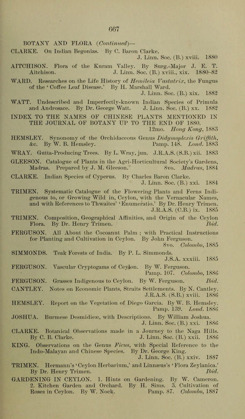 BOTANY AND FLORA {Continued)— CLARKE. On Indian Begonias. By C. Baron Clarke. J. Linn. Soc. (B.) xviii. 1880 AITCHISON. Flora of the Kuram Valley. By Surg.-Major J. E. T. Aitcliison. J. Linn. Soc. (B.) xviii., xix. 1880-82 WARD. Researches on the Life History of Hemileia Vastatrix, the Fungus of the ‘ Coffee Leaf Disease.’ By H. Marshall Ward. .1. Linn. Soc. (B.) xix. 1882 WATT. Undescribed and Imperfectly-known Indian Species of Primiila and Androsace. By Dr. George Watt. J. Linn. Soc. (B.) xx. 1882 INDEX TO THE NAMES OF CHINESE PLANTS MENTIONED IN THE JOURNAL OF BOTANY UP TO THE END OF 1880. 12mo. Hong Kong, 1883 HEMSLEY. Sjmononiy of the Orchidaceous Genus Didgnioplexis Oriffith, &c. By W. B. Hemsley. Pamp. 118. Lond. 1883 WRAY. Gutta-Producing Trees. By L. Wraj', jun. J.R.A.S. (S.B.) xii. 1883 GLEESON. Catalogue of Plants in the Agri-Horticultural Society’s Gardens, Madras. Prepared by J. M. Gleeson. ‘ 8vo. Madras, 1884 CLARKE. Indian Species of Cyperus. By Charles Baron Clarke. J. Linn. Soc. (B.) xxi. 1884 TRIMEN. Systematic Catalogue of the Flowering Plants and Ferns Indi- genous to, or Growing Wild in, Ceylon, with the Vernacular Names, and with References to Thwaites’ ‘Enumeratio.’ By Dr. Henry Trimen. J.R.A.S. (C.B.) ix. 188.5 TRIMEN. Composition, Geographical Affinities, and Origin of the Ceylon Flora. By Dr. Henry Trimen. Ibid. FERGUSON. All About the Cocoanut Palm ; with Practical Instructions for Planting and Cultivation in Ceylon. By John Ferguson. 8vo. Colombo, 1885 SIMMONDS. Teak Forests of India. By P. L. Simmonds. J.S.A. xxxiii. 1885 FERGUSON. Vascular Cryptogams of Ceylon. By W. Ferguson. Pamp. 107. Colombo, 188G FERGUSON. Grasses Indigenous to Ceylon. By W. Ferguson. Hid. CANTLEY. Notes on Economic Plants, Straits Settlements. By N. Cantley. J.R.A.S. (S.B.) xviii. 188G HEMSLEY. Report on the Vegetation of Diego Garcia. By W. B. Hemsley. Pamp. 139. Lond. 1883 JOSHUA. Burmese Desmidieas, with Descriptions. By William Joshua. J. Linn. Soc. (B.) xxi. 1883 CLARKE. Botanical Observations made in a Journey to the Naga Hills. By C. B. Clarke. J. Linn. Soc. (B.) xxii. 1883 KING. Observations on the Genus Ficus, with Special Reference to the Indo-Malayan and Chinese Species. By Dr. George King. J. Linn. Soc. (B.) xxiv. 1887 TRIMEN. Hei-mann’s ‘ Ceylon Herbarium,’ and Linnaeus’s ‘ Flora Zeylanica.’ By Dr. Henry Trimen. Ibid. GARDENING IN CEYLON. I. Hints on Gardening. By W. Cameron. 2. Kitchen Garden and Orchard. By H. Sims. 3. Cultivation of Roses in Ceylon. By W. Nock. Pamp. 87. Colombo, 1887
