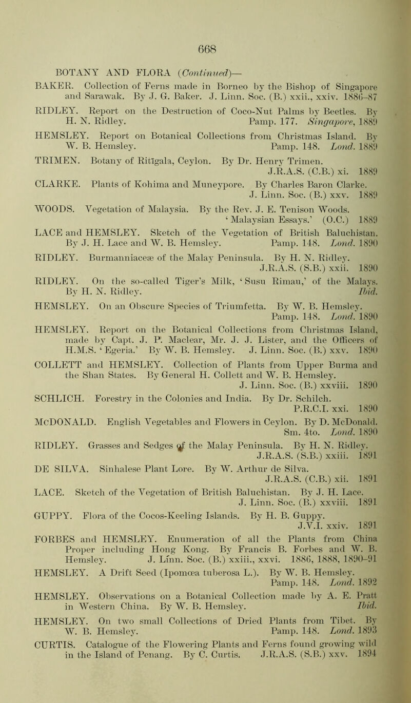 BOTANY AND FLORA {Continurd)— BAKER. Collection of Ferns made in Borneo by the Bishop of Singapore and Sarawak. By J. G. Baker. J. Linn. Soc. (B.) xxii., xxiv. l(S8(!-87 RIDLEY. Report on the Destruction of Coco-Nut Palms by Beetles. By H. N. Ridley. Panip. 177. Singapore^ 188‘.i HEMSLEY. Report on Botanical Collections from Christmas Island. By W. B. Hemsley. Pamp. 148. Loud. 188!) TRIMEN. Botany of Ritlgala, Ceylon. By Dr. Henry Trimen. J.R.A.S. (C.B.) xi. 188'.) CLARKE. Plants of Kohima and Mnneypore. By Charles Baron Clarke. J. Linn. Soc. (B.) xxv. 188'.) WOODS. Vegetation of Malaysia. By the Rev. J. E. Tenison Woods. ‘ Malaysian Essays.’ (O.C.) 1889 LACE and HEMSLEY. Sketch of the Vegetation of British Baluchistan. By J. H. Lace and W. B. Hemsley. Pamp. 148. Loud. 18'.)0 RIDLEY. Burmanniaceae of the Malay Peninsula. By H. N. Ridley. •J.R.A.S. (S.B.) xxii. 1890 RIDLEY. On the so-called Tiger’s Milk, ‘ Susu Rimau,’ of the Malays. By H. N. Ridley.  Ilnd. HEMSLEY. On an 01)scnre Species of Triumfetta. By W. B. Hemsley. Pamp. 148. Loud. 1890 HEMSLEY. Report on the Botanical Collections from Christmas Island, made by Capt. J. P. Maclear, Mr. J. ,1. Lister, and the Officei's of H.M.S. ‘ Egeria.’ By W. B. Hemsley. J. Linn. Soc. (B.) xxv. 18'.)0 COLLETT and HEMSLEY. Collection of Plants from Upper Burma and the Shan States. By General H. Collett and W. B. Hemsley. J. Linn. Soc. (B.) xxviii. 1890 SCHLICH. Forestry in the Colonies and India. By Dr. Schilch. P.R.C.I. xxi. 1890 McDonald. English Vegetables and Flowers in Ceylon. By D. McDonald. Sm. 4to. Lo»d. 1890 RIDLEY. Grasses and Sedges the Malay Peninsula. Bj^ H. N. Ridlev. J.R.A.S. (S.B.) xxiii. i891 DE SILVA. Sinhalese Plant Lore. By W. Arthur de Silva. J.R.A.S. (C.B.) xii. 1891 LACE. Sketch of the Vegetation of British Baluchistan. By J. H. Lace. J. Linn. Soc. (B.) xxviii. 1891 GUPPY. Flora of the Cocos-Keeling Islands. Bv H. B. Guppy. J.V.i. xxiv. 1891 FORBES and HEMSLEY. Enumeration of all the Plants from Cliina Proper including Hong Kong. By Francis B. Forbes and W. B. Hemsley. J. Linn. Soc. (B.) xxiii., xxvi. 1880, 1888, 1890-91 HEMSLEY. A Drift Seed (Ipomoea tuberosa L.). By W. B. Hemsley. Pamp. 148. Lond. 1892 HEMSLEY. Observations on a Botanical Collection made by A. E. Pratt in Western China. By W. B. Hemsley. Ibid. HEMSLEY. On two small Collections of Dried Plants from Tibet. By W. B. Hemsley. Pamp. 148. Lond. 189:5 CURTIS. Catalogue of the Flowering Plants and Ferns found growing wild in the Island of Penang. By C. Curtis. J.R.A.S. (S.B.) xxv. 1894