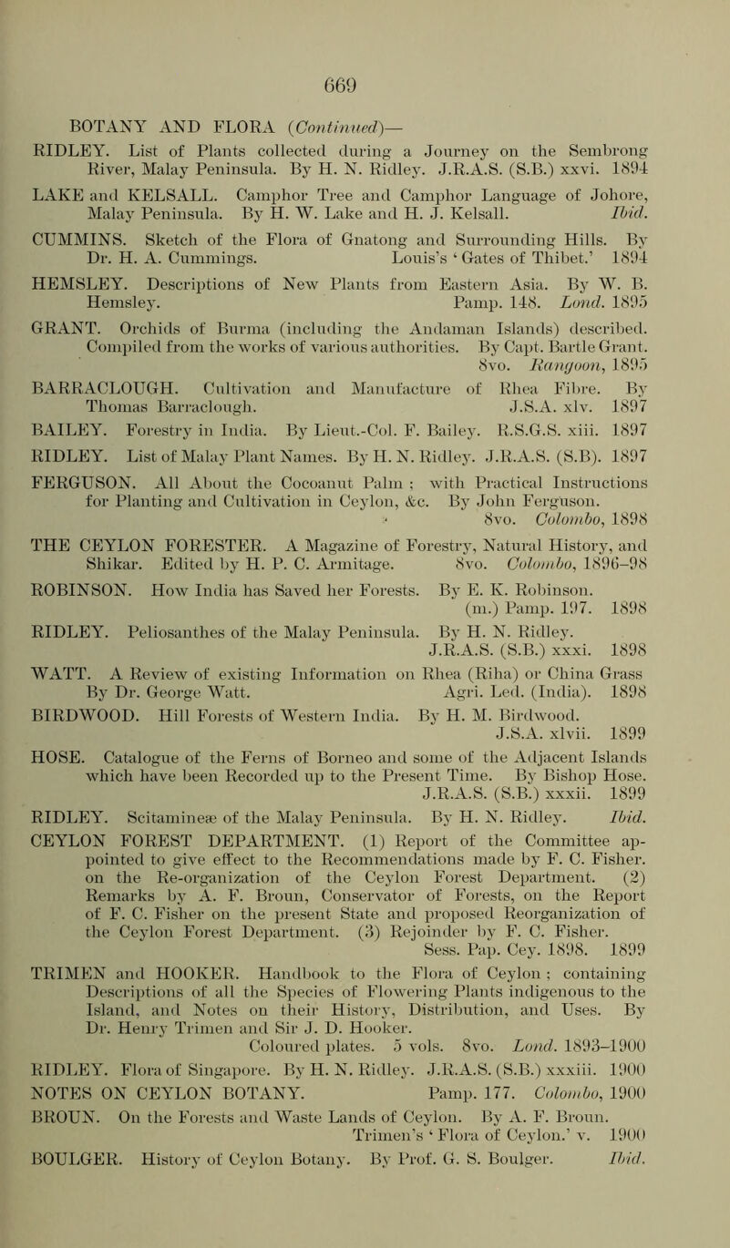 BOTANY AND FLORA {Continued)— RIDLEY. List of Plants collected during a Journey on the Sembrong River, Malay Peninsula. By H. N. Ridley. J.R.A.S. (S.B.) xxvi. 1894 LAKE and KELSALL. Camphor Tree and Camphor Language of Johore, Malay Peninsula. By H. W. Lake and H. J. Kelsall. Ihid. CUMMINS. Sketch of the Flora of Gnatong and Surrounding Hills. By Dr. H. A. Cummings. Louis’s ‘ Gates of Thibet.’ 1894 HEMSLEY. Descriptions of New Plants from Eastern Asia. By W. B. Hemsley. Pamp. 148. Land. 1895 GRANT. Orchids of Burma (including the Andaman Islands) descril)ed. Compiled from the works of various authorities. By Capt. Bartle Grant. 8vo. Rangoon, 1895 BARRACLOUGH. Cultivation and Manufacture of Rhea Fibre. By Thomas Barraclough. J.S.A. xlv. 1897 BAILEY. Forestry in India. By Lieut.-Col. F. Bailey. R.S.G.S. xiii. 1897 RIDLEY. List of Malay Plant Names. By H. N. Ridley. J.R.A.S. (S.B). 1897 FERGUSON. All Aboiat the Cocoanut Palm ; with Practical Instructions for Planting and Cultivation in Ceylon, &c. By John Ferguson. ' 8vo. Colombo, 1898 THE CEYLON FORESTER. A Magazine of Forestry, Natural Histoi-y, and Shikar. Edited by H. P. C. Arniitage. 8vo. Colomho, 1896-98 ROBINSON. How India has Saved her Forests. By E. K. Robinson. (ni.) Pamp. 197. 1898 RIDLEY. Peliosanthes of the Malay Peninsula. By H. N. Ridley. J.R.A.S. (S.B.) xxxi. 1898 WATT. A Review of existing Information on Rhea (Riha) or China Grass By Dr. George Watt. Agri. Led. (India). 1898 BIRDWOOD. Hill Forests of Western India. By H. M. Birdwood. J.S.A. xlvii. 1899 HOSE. Catalogue of the Ferns of Borneo and some of the Adjacent Islands which have been Recorded up to the Present Time. By Bishop Hose. J.R.A.S. (S.B.) xxxii. 1899 RIDLEY. Scitamineae of the Malay Peninsula. By H. N. Ridley. Ibid. CEYLON FOREST DEPARTMENT. (1) Report of the Committee ap- pointed to give effect to the Recommendations made by F. C. Fisher, on the Re-organization of the Ceylon Forest Department. (2) Remarks by A. F. Broun, Conservator of Forests, on the Report of F. C. Fisher on the present State and proposed Reorganization of the Ceylon Forest Department. (J) Rejoinder by F. C. Fisher. Sess. Pap. Cey. 1898. 1899 TRIMEN and HOOKER. Handbook to the Flora of Ceylon ; containing Descriptions of all the Species of Flowering Plants indigenous to the Island, and Notes on their History, Distribution, and Uses. By Dr. Henry Trinien and Sir J. D. Hooker. Coloured plates. 5 vols. 8vo. Lond. 1893-190U RIDLEY. Flora of Singapore. By H. N. Ridley. J.R.A.S. (S.B.) xxxiii. 1900 NOTES ON CEYLON BOTANY. Pamp. 177. Colombo, 1900 BROUN. On the Forests and Waste Lands of Ceylon. By A. F. Broun. Trimen’s ‘ Flora of Ceylon.’ v. 1900 BOULGER. History of Ceylon Botany. By Prof. G. S. Boulger. Ibid.