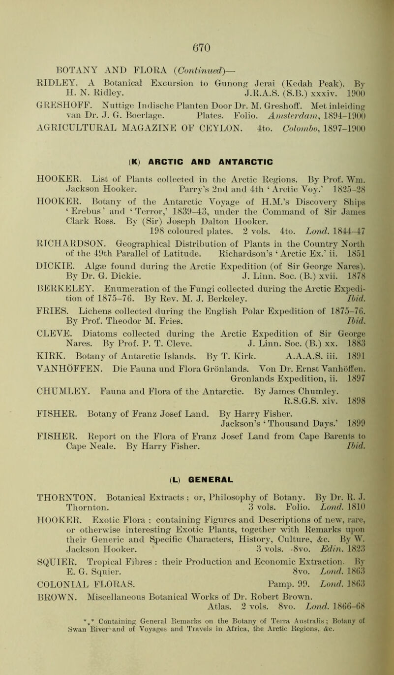 BOTANY AND FLORA {Continued)— RIDLEY. A Botanical Excursion to Gunong Jerai (Kedah Peak). By H. N. Ritlley. J.R.A.S. (S.B.) xxxiv. 190() GRESHOFF. Nuttige Indische Planten Door Dr. M. Greshoff. Met inleiding van Dr. J. G. Boerlage. Plates. Folio. AwslerdaDt^ 1804-111OO AGRICULTURAL MAGAZINE OF CEYLON. Ito. Colombo, 18'.17-1H(H) (K) ARCTIC AND ANTARCTIC HOOKER, List of Plants collected in the Arctic Regions. By Prof. Win. Jackson Hooker. Parry’s 2nd and 4th ‘ Arctic Voy.’ 1820-28 HOOKER. Botany of the Antarctic Voyage of H.M.’s Discovery Ships ‘ Erebus ’ and ‘ Terror,’ 183'.)-43, under the Command of Sir James Clark Ross. By (Sir) Joseph Dalton Hooker. 198 coloured plates. 2 vols. 4to. Land. 1844-47 RICHARDSON. Geographical Distribution of Plants in the Country North of the 49th Parallel of Latitude. Richardson’s ‘ Arctic Ex.’ ii. 1851 DICKIE. Algae found during the Arctic Expedition (of Sir George Nares). Bj' Dr. G. Dickie. J. Linn. Soc. (B.) xvii. 1878 BERKELEY. Enumeration of the Fungi collected during the Arctic Expedi- tion of 1875-76. By Rev. M. J. Berkeley. Ibid. FRIES. Lichens collected during the English Polar Expedition of 1875-76. By Prof. Theodor M. Fries. Ibid. CLEVE. Diatoms collected during the Arctic Expedition of Sir George Nares. By Prof. P. T. Cleve. J. Linn. Soc. (B.) xx. 1883 KIRK. Botany of Antarctic Islands. By T. Kirk. A.A.A.S. iii. 18*91 VANHOFFEN. Die Fauna und Flora Gronlands. Von Dr. Ernst Vanhoffen. Gronlands Expedition, ii. 1897 CHUMLEY. Fauna and Flora of the Antarctic. By James Chumley. R.S.G.S. xiv. 1898 FISHER. Botany of Franz Josef Land. By Harry Fisher. Jackson’s ‘ Thousand Days.’ 1899 FISHER. Report on the Flora of Franz Josef Land from Cape Barents to Cape Neale. By Harry Fisher. Ibid. (L) GENERAL THORNTON. Botanical Extracts ; or. Philosophy of Botany. By Dr. R. J. Thornton. 3 vols. Folio. Loud. 1810 HOOKER. Exotic Flora ; containing Figures and Descriptions of new, rare, or otherwise interesting Exotic Plants, together with Remarks upon their Generic and Specific Characters, History, Culture, &c. By W. Jackson Hooker. 3 vols. -8vo. Edin.\?>'2,'^ SQUIER. Trojhcal Fibres : their Production and Economic Extraction. By E. G. Squier. 8vo. Loud. 18(!3 COLONIAL FLORAS. Pamp. 99. Loud. 1863 BROWN. Miscellaneous Botanical Works of Dr. Robert Brown. Atlas. 2 vols. 8vo. Lond. 1866-t)8 *** Containing General Itemarks on the Botany of Terra Australis; Botany of Swan lliver and of Voyages and Travels in Africa, the Arctic Kegions, &c.