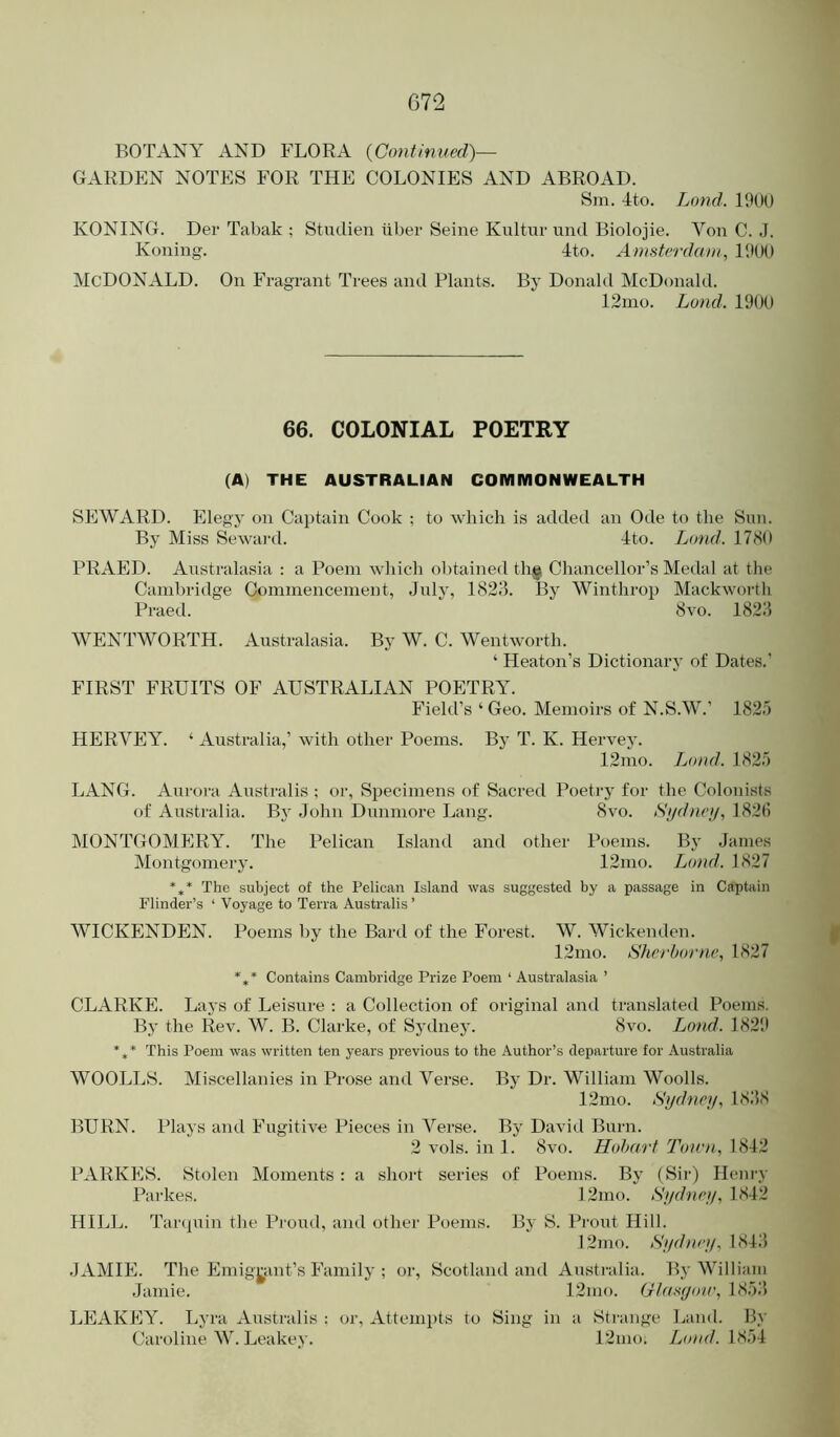 BOTANY AND FLORA {Continued)— GARDEN NOTES FOR THE COLONIES AND ABROAD. Sm. 4to. Land. 1900 KONING. Der Tabak ; Stiuiien liber Seine Kiiltur und Biolojie. Von C. J. Koning. 4to. Amsterdam, 1900 McDonald. On Fragrant Trees and Plants. By Donald McDonald. 12mo. Land. 1900 66. COLONIAL POETRY (A) THE AUSTRALIAN COMMONWEALTH SEWARD. Elegy on Captain Cook ; to which is added an Ode to the Sun. By Miss Sewai'd. Ito. Land. 1780 PRAED. Australasia : a Poem which obtained thg; Chancellor’s Medal at the Cambridge Commencement, July, 1823. By Winthrop Mackwoi’th Praed. 8vo. 1823 WENTWORTH. Australasia. By W. C. Wentworth. ‘ Heaton’s Dictionary of Dates.’ FIRST FRUITS OF AUSTRALIAN POETRY. Field’s ‘ Geo. Memoirs of N.S.W.’ 1825 HERVEY. ‘ Australia,’ with other Poems. By T. K. Hervey. 12mo. Load. 1825 LANG. Aurora Australis ; or, Specimens of Sacred Poeti-y for the Colonists of Australia. By John Dunmore Lang. Svo. Sydney, 182(i MONTGOMERY. The Pelican Island and other I’oems. By .James Montgomery. 12mo. Land. 1827 *,* The subject of the Pelican Island was suggested by a passage in Captain Flinder’s ‘ Voyage to Terra Australis ’ WICKENDEN. Poems by the Bard of the Forest. W. Wickenden. 12nio. Sherborne, 1827 *** Contains Cambridge Prize Poem ‘ Australasia ’ CLARKE. Lays of Leisure : a Collection of original and translated Poems. By the Rev. W. B. Clarke, of Sydney. Svo. Land. 1821* *** This Poem was written ten years previous to the Author’s departure for Australia WOOLLS. Miscellanies in Prose and Verse. Bj” Dr. William Woods. 12mo. Sydney, 1838 BURN. Plays and Fugitive Pieces in Verse. By David Burn. 2 vols. in 1. Svo. Hotmrt Toien, 1842 PARKES. Stolen Moments : a short series of Poems. By (Sir) Hem-y Parkes. 12mo. Sydney, 1842 HILL. Tarcpiin the Proud, and other Poems. By S. Prout Hill. ]2mo. Sydney, 1843 JAMIE. The Emigj^ant’s Family ; or, Scotland and Ansti-alia. By William Jamie. 12nio. Ctasyoir, 1853 LEAKEY. Lyra Australis ; or, Attemi)ts to Sing in a Sti-ange Land. By Caroline W. Leakev. 12nio. Land. 1854