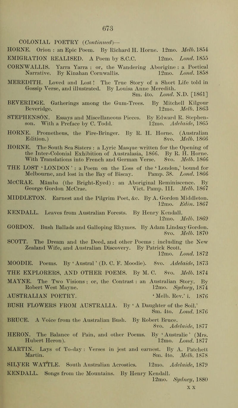 COLONIAL POETRY {Continued)— HORNE. Orion : an Epic Poem. By Richard H. Horne. 12mo. Melh. 1854 EMIGRATION REALISED. A Poem by S.C.C. 12mo. Loud. 1855 CORNWALLIS. Yarra Yarra ; or, the Wandering Aborigine : a Poetical Narrative. By Kinahan Cornwallis. 12mo. Land. 1858 MEREDITH. Lovetl and Lost! The True Story of a Short Life told in Gossip Verse, and illustrated. By Louisa Anne Meredith. Sm. 4to. Lund. N.D. [1861] BEVERIDGE. Gatherings among the Gum-Trees. By Mitchell Kilgour Beveridge. 12mo. Melh. 1863 STEPHENSON. Essays and Miscellaneous Pieces. By Etlward R. Stephen- son. With a Preface by C. Todd. 12nio. Adelaide, 1865 HORNE. Prometheus, the Fire-Bringer. By R. H. Horne. (Australian Edition.) 8vo. Melh. 1866 HORNE. The South Sea Sisters : a Lyric Masque written for the Opening of the Inter-Colonial Exhibition of Australasia, 1866. By R. H. Horne. With Translations into French and German Verse. 8vo. Melh. 1866 THE LOST ‘ LONDON ’ : a Poem on the Loss of the ‘ London,’ bound for Melbourne, and lost in the Bay of Biscay. Pamp. 38. Lund. 1866 McCRAE. Mamba (the Bright-Eyed) : an Ahoi-iginal Reminiscence. By George Gordon McCrae. Viet. Pamp. III. Melh. 1867 MIDDLETON. Earnest and the Pilgrim Poet, &c. By A. Gordon Middleton. 12nio. Edin. 1867 KENDALL. Leaves from Australian Forests. By Henry Kendall. 12mo. Melh. 1869 GORDON. Bush Ballads and Galloping Rhymes. By Adam Lindsay Gordon. 8vo. Melh. 1870 SCOTT. The Dream and the Deed, and other Poems ; including the New Zealand Wife, and Australian Discovery. By Patrick Scott. 12mo. Lund. 1872 MOODIE. Poems. By ‘Austral ’ (D. C. F. Moodie). 8vo. Adelaide, 1873 THE EXPLORERS, AND OTHER POEMS. By M. C. 8vo. Melh. 1874 MAYNE. The Two Visions ; or, the Contrast; an Australian Story. By Robert West Mayne. 12mo. Sydney, 1874 AUSTRALIAN POETRY. ‘ Melh. Rev.’ i. 1876 BUSH FLOWERS FROM AUSTRALIA. By ‘ A Daughter of the Soil.’ Sm. 4to. Lund. 1876 BRUCE. A Voice from the Australian Bush. By Robert Bruce. 8 VO. Adelaide, 1877 HERON. The Balance of Pain, and other Poems. By ‘ Australie ’ (Mrs. Hul)ert Heron). 12mo. Land. 1877 MARTIN. Lays of To-day : Verses in jest and earnest. By A. Patchett Martin. Sm. 4to. Melh. 1878 SILyER WATTLE. South Australian Acrostics. 12mo. Adelaide, 1879 KENDALL. Songs from the Mountains. By Henry Kendall. 12mo. Sydney, 1880 X X
