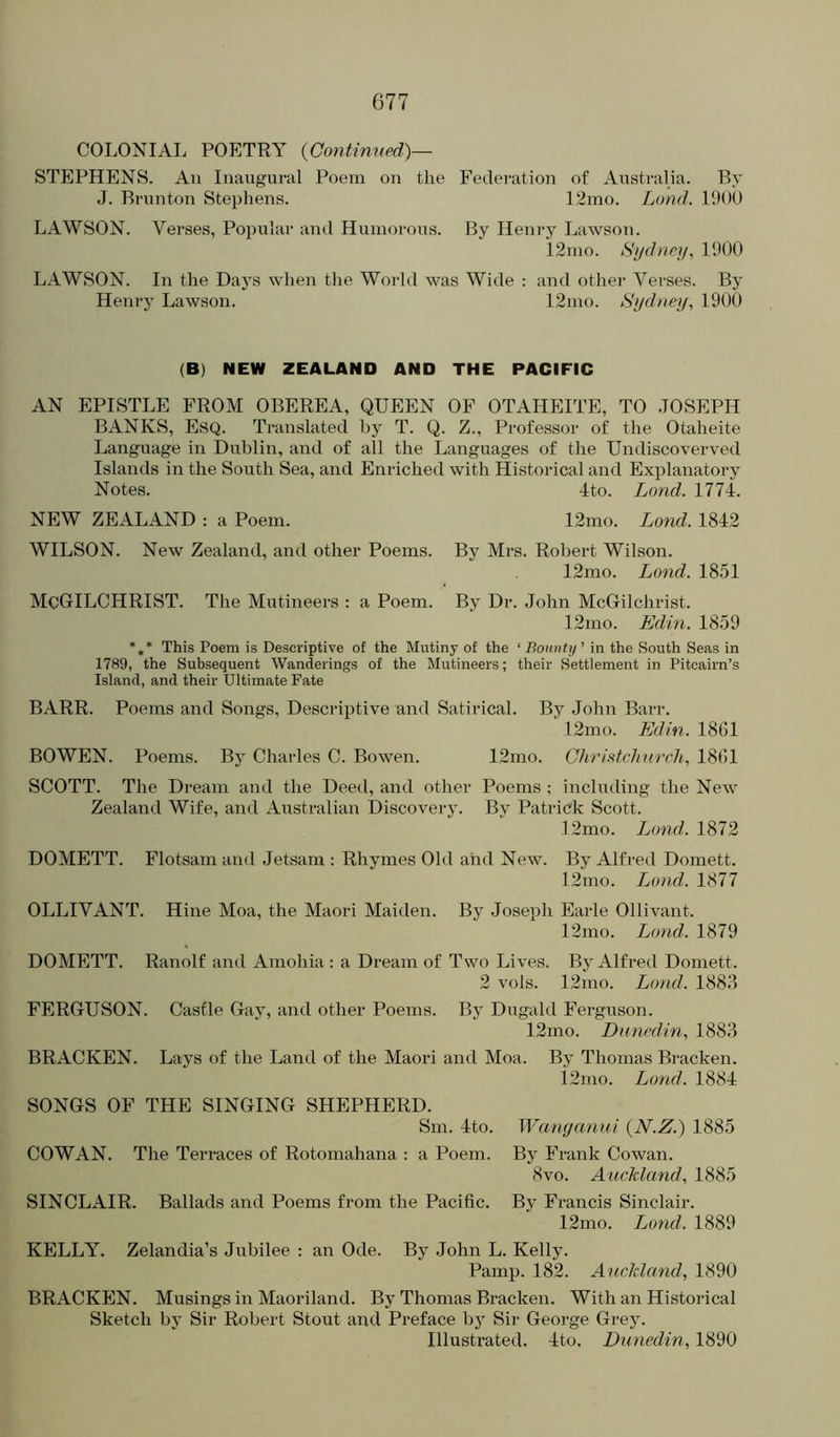 COLONIAL POETRY {Continved)— STEPHENS. An Inaugural Poem on the Federation of Australia. By J. Brunton Stephens. 12mo. Land. 190U LAWSON. Verses, Popular and Humorous. By Henry Lawson. 12mo. Si/dtiq/, 1900 LAWSON. In the Days when the World was Wide ; and other Verses. By Henry Lawson. 12mo. Sydney, 1900 (B) NEW ZEALAND AND THE PACIFIC AN EPISTLE FROM OBEREA, QUEEN OF OTAHEITE, TO .TOSEPH BANKS, Esq. Translated by T. Q. Z., Professor of the Otaheite Language in Dublin, and of all the Languages of the Undiscoverved Islands in the South Sea, and Enriched with Historical and Exjilanatory Notes. 4to. Land. 1774. NEW ZEALAND : a Poem. 12mo. Lond. 1842 WILSON. New Zealand, and other Poems. By Mrs. Robert Wilson. 12mo. Lond. 1851 MqGILCHRIST. The Mutineers : a Poem. By Dr. John McGilchrist. 12mo. Edin. 1859 *,* This Poem is Descriptive of the Mutiny of the ‘ Boinity' in the South Seas in 1789, the Subsequent Wanderings of the Mutineers; their Settlement in Pitcairn’s Island, and their Ultimate Fate BARR. Poems and Songs, Descriptive and Satirical. By .John Barr. 12mo. Edin. 1861 BOWEN. Poems. By Charles C. Bowen. 12mo. Ghrifitch nrch, 1861 SCOTT. The Dream and the Deed, and other Poems ; including the New Zealand Wife, and Australian Discovery. By Patrick Scott. I2mo. Lond. 1872 DOMETT. Flotsam and Jetsam : Rhymes Old and New. By Alfred Domett. 12mo. Lond. 1877 OLLIVANT. Hine Moa, the Maori Maiden. By Joseph Earle Ollivant. 12mo. Lond. 1879 DOMETT. Ranolf and Amohia : a Dream of Two Lives. By Alfred Domett. 2 vols. 12mo. Lond. 1883 FERGUSON. Casfle Gay, and other Poems. By Dugald Ferguson. 12mo. Dunexlin, 1883 BRACKEN. Lays of the Land of the Maori and Moa. By Thomas Bi-acken. i2mo. Lond. 1884 SONGS OF THE SINGING SHEPHERD. Sm. 4to. Wanganui {N.Z.) 1885 COWAN. The Terraces of Rotomahana : a Poem. By Frank Cowan. 8vo. Auckland, 1885 SINCLAIR. Ballads and Poems from the Pacific. By Francis Sinclair. 12mo. Lond. 1889 KELLY. Zelandia’s Jubilee : an Ode. By John L. Kelly. Pamp. 182. Auckland, 1890 BRACKEN. Musings in Maoriland. By Thomas Bracken. With an Historical Sketch by Sir Robert Stout and Preface bj Sir George Grey. Illustrated. 4to. Dunedin, 1890