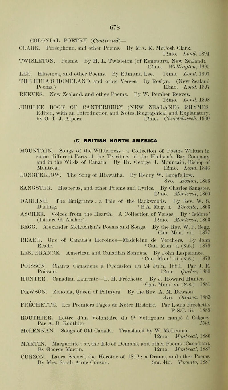 COLONIAL POETRY (Contmued)— CLARK. Perseplione, and other Poems. P>y Mrs. K. McCosh Clark. 12mo. Lund. 1894 TWISLETON. Poems. By H. L. Twisleton (of Kenepuru, New Zealand). 12mo. Wellington, LS'.l.I LEE. Hineinoa, and other Poems. By Edmund Lee. 12nio. Lund. 1897 THE HUIA’S HOMELAND, and other Verses. By Roslyn. (New Zealand Poems.) 12ino. Land. 1897 REEVES. New Zealand, and other Poems. By W. Pemher Reeves. 12mo. Lund. 1898 JUBILEE BOOK OF CANTERBURY (NEW ZEALAND) RHYMES. Edited, with an Introduction and Notes Biographical and Explanatoi-y, by 0. T. J. Alpers. 12mo. Chri.^tchnrcli, 19(10 (C) BRITISH NORTH AMERICA MOUNTAIN. Songs of the Wilderness : a Collection of Poems Written in some different Parts of the Territorj' of the Hudson’s Bay Comi)any and in the Wilds of Canada. By Dr. George J. Mountain, Bishop of Montreal. 12mo. Lund. 184(! LONGFELLOW. The Song of Hiawatha. By Henry W. Longfellow. 8 VO. Boston, 18.1(1 SANGSTER. Hesperus, and other Poems and Lyrics. By Charles Sangster. 12mo. Montreal, 18()() DARLING. The Emigrants : a Tale of the Backwoods. By Rev. W. S. Darling. ‘ B.A. Mag.’ i. Toronto, 18().‘l ASCHER. Voices from the Hearth. A Collection of Verses. By‘Isidore’ (Isidore G. Ascher). 12mo. Montreal, 18(;j BEGG. Alexander McLachlan’s Poems and Songs. By the Rev. W. P. Begg. ‘Can. Mon.’ .xii. 1877 READE. One of Canada’s Heroines—Madeleine de Verchers. By John Reade. ‘ Can. Mon.’i. (N.S.) 1878 LESPERANCE. American and Canadian Sonnets. By John Lesi)erance. ‘ Can. Mon.’ iii. (N.S.) 1879 POISSON. Chants Canadiens a I’Occasion du 24 Juin, 1880. Par .1. U. Poisson. 12mo. Quebec, 1880 HUNTER. Canadian Laureate—L. H. Frechette. By J. Howard Hunter. ‘ Can. Mom’ vi. (N.S.) 1881 DAWSON. Zenobia, Queen of Palmyra. By the Rev. A. M. Dawson. 8 VO. Ottawa, 188J FRECHETTE. Les Premiers Pages de Notre Histoire. Par Louis Fi’echette. R.S.C. iii. 1887) ROUTHIER. Lettre d’un Volontaire du 9® Voltigeurs campe a Calgary Par A. B. Routhier Ibid. McLennan. Songs of Old Canada. Translated by W. McLennan. 12mo. Montreal, 188(! MARTIN. Marguerite ; or, the Isle of Demons, and other Poems (Canadian). By George Martin. 12mo. Montreal, 1S87 CURZON. Laura Secord, the Hei'oine of 1812 : a Drama, and other Poems. By Ml’S. Sarah Anne Curzon. Sm. 4to. Toronto, 18S7