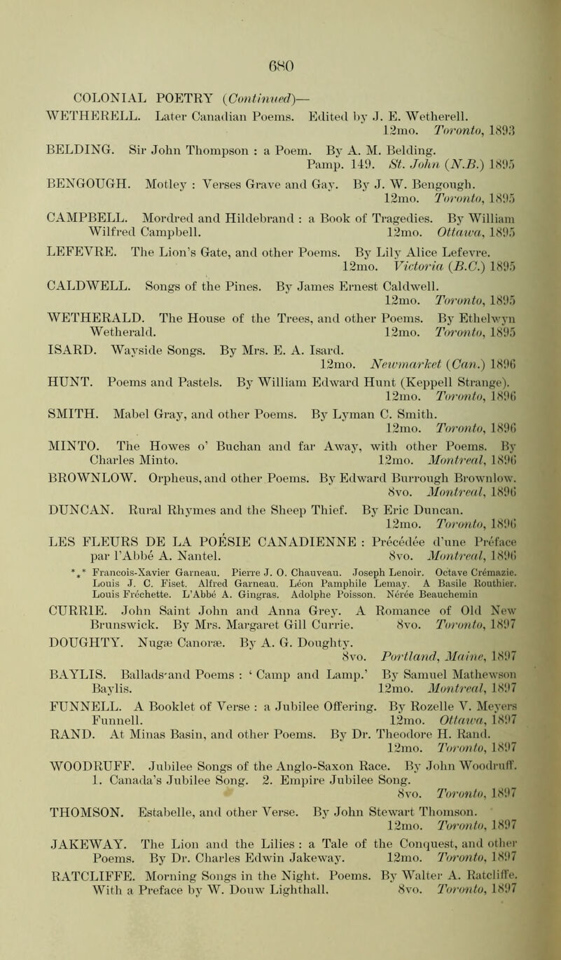 COLONIAL POETRY {Confinved)— WETHERELL. Later Canadian Poems. Pidited by J. PI. Wetherell. 12mo. Toronto, ISIKI BELDING. Sir John Thompson ; a Poem. Bj’ A. M. Belding. Pamp. 149. St. John (N.B.) LS9.5 BENGOUGH. Motley : Verses Grave and Gay. By J. W. Bengongh. 12mo. Toronto, LS'.);) CAMPBELL. Mordred and Hildebrand ; a Book of Tragedies. By William Wilfred Campbell. 12mo. Ottaiva, 189.5 LEFEYRPh The Lion’s Gate, and other Poems. By Lily Alice Lefevre. 12mo. Victoria (B.G.) 1895 CALDWELL. Songs of the Pines. By James Ernest Caldwell. 12mo. Toronto, 1895 WETHERALD. The House of the Trees, and other Poems. By Ethelwyn Wetherald. 12mo. Toronto, 1895 ISARD. Wayside Songs. By Mrs. E. A. Isard. 12mo. Neivmar'ket {Can.) 189fi HUNT. Poems and Pastels. By William Edward Hunt (Keppell Strange). 12mo. Toi'onto, 189(! SMITH. Mabel Gray, and other Poems. Bj Lyman C. Smith. 12mo. Toronto, 189(1 MINTO. The Howes o’ Buchan and far Away, with other Poems. By Charles Minto. 12mo. Montreal, 18!»t! BROWNLOW. Orpheus, and other Poems. By Edward Burrough Brownlow. 8vo. Montreal, 189l! DUNCAN. Rural Rhymes and the Sheep Thief. By Eric Duncan. 12mo. Toronto, 181((! LES FLEURS DE LA POESIE CANADIENNE : Precedee d’une Preface par I’Abbe A. Nantel. 8vo. Montreal, 189(1 Fnincois-Xavier Garneau. Pierre J. O. Chauveau. .Joseph Lenoir. Octave Cr^mazie. Louis J. C. Fiset. Alfred Garneau. Leon Pamphile Lemay. A Basile liouthier. Louis Frechette. L’Abbe A. Gingras. Adolphe Poisson. Neree Beaucheniin CURRIE. John Saint John and Anna Grey. A Romance of Old New Brunswick. B} Mrs. Margaret Gill Currie. 8vo. Toronto, 1897 DOUGHTY. Nugas Canorte. By A. G. Doughty. 8vo. Portland, Maine, 1897 BAYLIS. Ballads'and Poems : ‘ Camp and Lamp.’ By Samuel Mathewson Baylis. 12ino. Montreal, 1897 FUNNELL. A Booklet of Verse : a Jubilee Offering. By Rozelle V. Meyers Funnell. 12mo. Ottaiva, 18117 RAND. At Minas Basin, and other Poems. By Dr. Theodore H. Rand. 12mo. Toronto, 1897 WOODRUFF. Jubilee Songs of the Anglo-Saxon Race. By John Woodruff. 1. Canada’s Jubilee Song. 2. Empire Jubilee Song. 8vo. Toronto, 1897 THOMSON. Estabelle, and other Verse. By John Stewart Thomson. 12mo. Toronto, 1897 JAKEWAY. The Lion and the Lilies : a Tale of the Conquest, and othei- Poems. By Dr. Charles Edwin Jakeway. 12mo. Toronto, 1897 RATCLIFFE. Morning Songs in the Night. Poems. Bj' Walter A. Ratcliffe. With a Preface liy W. Douw Lighthall. 8vo. Toronto, 1897