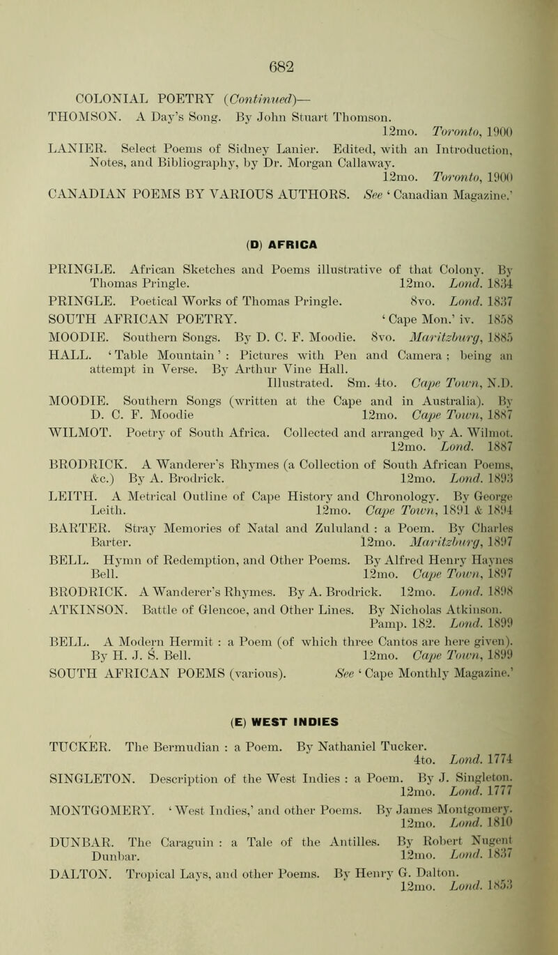 COLONIAL POETRY {Continnecl)— THOMSON. A Day’s Song. By John Stuart Thomson. 12mo. Toronto, 1900 LANIER. Select Poems of Sidney Lanier. Edited, with an Introduction, Notes, and Bibliography, by Dr. Morgan Callaway. 12mo. Toronto, 1900 CANADIAN POEMS BY VARIOUS AUTHORS. See ‘ Canadian Magazine.’ (D) AFRICA PRINGLE. African Sketches and Poems illustrative of that Colony. By Thomas Pringle. 12nio. Loncl. IcS.'H PRINGLE. Poetical Works of Thomas Pringle. 8vo. Lond. 18J7 SOUTH AFRICAN POETRY. ‘ Cape Mon.’ iv. 18')8 MOODIE. Southern Songs. By D. C. F. Moodie. 8vo. Maritzhurg, 188;') HALL. ‘ Table Mountain ’ : Pictui-es with Pen and Camera ; l)eing an attempt in Verse. By Arthur Vine Hall. Illustrated. Sm. 4to. Cape Town, N.D. MOODIE. Southern Songs (written at the Cape and in Australia). By D. C. F. Moodie 12mo. Ca^ie Town, 18cS7 WILMOT. Poeti'y of South Africa. Collected and arranged by A. Wilmot. 12mo. Lond. 1887 BRODRICK. A Wanderer’s Rhymes (a Collection of South African Poems, &c.) By A. Brodrick. 12mo. Lond. 189.'1 LEITH. A Metrical Outline of Cape History and Chronology. By George Leith. 12mo. Ca2>e Town, 1891 & 18'.)4 BARTER. Stray Memories of Natal and Zululand : a Poem. By Charles Barter. 12mo. Maritzhurg, 1897 BELL. Hymn of Redemption, and Other Poems. By Alfred Henry Haynes Bell. 12mo. Cajje Town, i897 BRODRICK. A Wanderer’s Rhymes. By A. Brodrick. 12mo. Lond. 18‘.)8 ATKINSON. Battle of Glencoe, and Other Lines. By Nicholas Atkinson. Pamp. 182. Lond. 1899 BELL. A Modern Hermit : a Poem (of which three Cantos are here given). By H. J. S. Bell. 12nio. Cape Town, 1899 SOUTH AFRICAN POEMS (various). See ‘ Cape Monthly Magazine.’ (E) WEST INDIES TUCKER. The Bermudian : a Poem. By Nathaniel Tucker. 4to. Lond. 1774 SINGLETON. Description of the West Indies : a Poem. By J. Singleton. 12mo. Lond. 1777 MONTGOMERY. ‘West Indies,’ and other Poems. By James Montgomery. 12mo. Jjond. 1810 DUNBAR. The Cai'aguin : a Tale of the Antilles. By Robeid Nugeid Dunbar. 12mo. Lond. 18J7 DALTON. Tropical Lays, and othei' Poems. By Hem-y G. Dalton. 12mo. Lond. LSJJ
