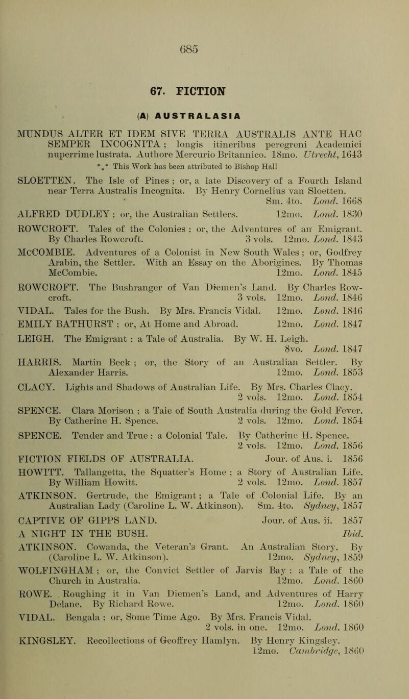 085 67. FICTION (A) AUSTRALASIA MUNDUS ALTER ET IDEM SIVE TERRA AUSTRALIS ANTE HAG SEMPER INCOGNITA ; longis itineribus peregreni Acatlemici nuperrime lustrata. Autliore Mercuric Britannico. I81110. Utrecht, 1643 *,* This Work has been attributed to Bishop Hall SLOETTEN. The Isle of Pines ; or, a late Discovery of a Fourth Island near Terra Atistralis Incognita. By Henry Cornelius van Sloetten. • Sin. 4to. Loud. 16G8 ALFRED DUDLEY ; or, the Australian Settlers. 12ino. Land. 1830 ROWCROFT. Tales of the Colonies ; or, the Adventures of air Emigrant. By Charles Rowcroft. 3 vols. 12ino. Land. 1843 McCOMBIE. Adventures of a Colonist in New South Wales ; or, Godfrey Arabin, the Settler. With an Essay on the Aborigines. By Thomas McCombie. 12mo. Land. 1845 ROWCROFT. The Bushranger of Van Diemen’s Land. By Charles Row- croft. 3 vols. 12mo. Loud. 184G VIDAL. Tales for the Bush. By Mrs. Francis Vidal. 12mo. Loud. I84G EMILY BATHURST ; or. At Home and Aliroad. 12mo. Lond. 1847 LEIGH. The Emigrant : a Tale of Australia. By W. H. Leigh. 8vo. Lund. 1847 HARRIS. Martin Beck ; or, the Story of an Australian Settler. By Alexander Harris. 12mo. Land.. 1853 CLACY. Lights and Shadows of Australian Life. By Mrs. Charles Clacy. 2 vols. 12nio. Lond. 1854 SPENCE. Clara Morison ; a Tale of South Australia during the Gold Fever. By Catherine H. Spence. 2 vols. 12mo. Land. 1854 SPENCE. Tender and True : a Colonial Tale. By Catherine H. Spence. 2 vols. 12mo. Land. 185 G FICTION FIELDS OF AUSTRALIA. Jour, of Aus. i. 1856 HOWITT. Tallangetta, the Squatter’s Home ; a Story of Australian Life. By William Howitt. 2 vols. 12mo. Lond. 1857 ATKINSON. Gertrude, the Emigrant; a Tale of Colonial Life. By an Australian Lady (Caroline L. W. Atkinson). Sm. 4to. Sydney, 1857 CAPTIVE OF GIPPS LAND. Jour, of Aus. ii. 1857 A NIGHT IN THE BUSH. Ibid. ATKINSON. Cowanda, the Veteran’s Grant. An Australian Story. By (Caroline L. W. Atkinson). 12mo. Sydney, 1859 WOLFINGHAM ; or, the Convict Settler of Jarvis Bay : a Tale of the Church in Australia. 12mo. Lond. I860 ROWE. Roughing it in Van Diemen’s Land, and Adventures of Harry Delane. By Richard Rowe. 12mo. Lond. 18G0 VIDAL. Bengala : or. Some Time Ago. By Mrs. Francis Vidal. 2 vols. in one. 12mo. Ijond. I860 KINGSLEY. Recollections of Geoffrey Hamlyn. By Henry Kingsley. 12mo. Cambridge, 18G(>