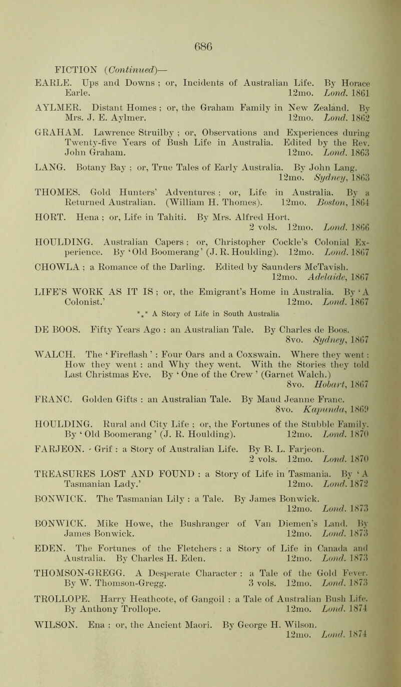 FICTION {Continued)— EARLE. Ups and Downs ; or, Incidents of Australian Life. Bj- Horace Earle. 12nio. Lund. LSGl AYLMER. Distant Homes ; or, the Graham Family in New Zealand. By Mrs. J. E. Aylmer. 12mo. Lund. 18(!2 GRAHAM. Lawrence Struilby ; or. Observations and Experiences during Twenty-five Y’ears of Bush Life in Australia. Edited by the Rev. John Graham. 12mo. Land. LSGJ LANG. Botany Bay : or. True Tales of Early Australia. By John Lang. 12mo. Sydney, LSGJ THOMES. Gold Hunters’ Adventures : or. Life in Australia. By a Returned Australian. (William H. Thonies). 12mo. Boston, LSG4 HORT. Hena ; or. Life in Tahiti. By Mrs. Alfred Hort. 2 vols. 12mo. Loud. LSGG HOULDING. Australian Capers; or, Christopher Cockle’s Colonial Ex- perience. By‘Old Boomerang’(J. R. Houlding). 12mo. Lond.\>>(u CHOWLA ; a Romance of the Darling. Edited by Saunders McTavish. 12mo. Adelaide, IS(>7 LIFE’S WORK AS IT IS; or, the Emigrant’s Home in Australia. By‘A Colonist.’ 12nio. Bond. 1SG7 *,* A Story of Life in South Australia DE BOOS. Fifty Y^ears Ago : an Australian Tale. By Charles de Boos. 8vo. Sydney, 1SG7 WALCH. The ‘ Firefiash ’ : Four Oars and a Coxswain. Where they went : How they went : and Why they went. With the Stories they told Last Christmas Eve. By ‘ One of the Crew ’ (Garnet Walch.) 8vo. Hobart, 1SG7 FRANC. Golden Gifts : an Australian Tale. By Maud Jeanne Franc. 8vo. Kajninda, ISG!* HOULDING. Rural and City Life : or, the Fortunes of the Stubble Family. By ‘Old Boomerang’ (.J. R. Houlding). 12mo. Loud. 187(1 FARJEON. ' Grif : a Story of Australian Life. By B. L. Farjeon. 2 vols. 12mo. Loud. 187(1 TREASURES LOST AND FOUND : a Story of Life in Tasmania. By ‘ A Tasmanian Lady.’ 12nio. Bond. 1872 BONWICK. The Tasmanian Lily : a Tale. By James Bonwick. 12mo. Bond. 187.3 BONWICK. Mike Howe, the Bushranger of Van Diemen’s Land. By James Bonwick. 12mo. Bond. 1873 EDEN. The Fortunes of the Fletchers : a Story of Life in Canada ami Australia. By Charles H. Eden. 12mo. J^ond. 1873 THOMSON-GREGG. A Des])erate Character : a Tale of the Gold Fever. By W. Thomson-Gregg. 3 vols. 12nio. Ltnal. 1873 TROLLOPE. Harry Heathcote, of Gangoil : a Tale of Australian Bush Life. By Anthony Trollope. 12mo. I^o)id. 187-1 WILSON. Ena : or, the Ancient Maori. By George H. Wilson. 12nio. Bond. 1874