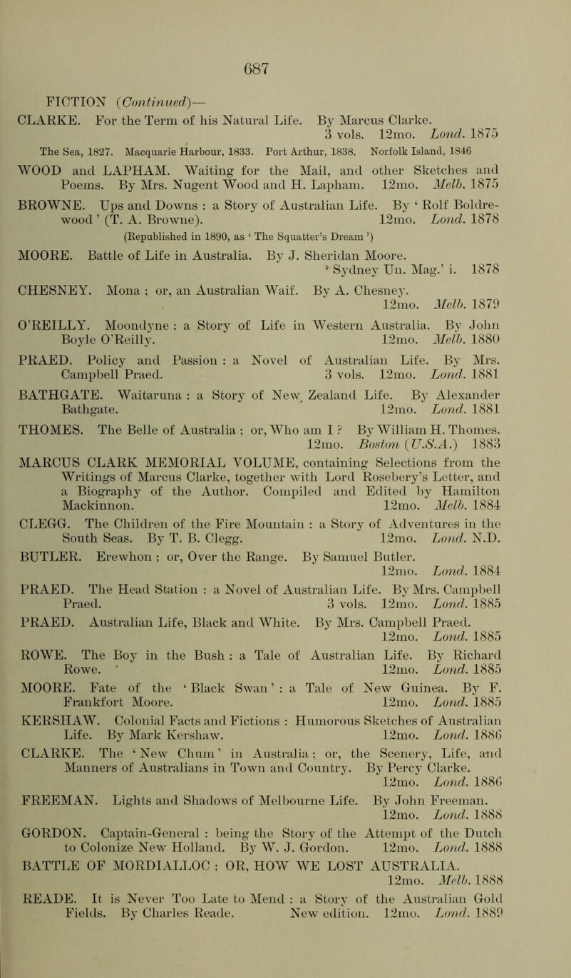 FICTION {Continued)— CLARKE. For the Term of his Natural Life. By Marcus Clarke. 3 vols. 12mo. Land. 1875 The Sea, 1827. Macquarie Harbour, 1833. Port Arthur, 1838. Norfolk Island, 1846 WOOD and LAPHAM. Waiting for the Mail, and other Sketches and Poems. By Mrs. Nugent Wood and H. Lapham. 12mo. Melb. 1875 BROWNE. Ups and Downs : a Story of Australian Life. By ‘ Rolf Boldre- wood ’ (T. A. Browne). 12nio. Lond. 1878 (Eepublished in 1890, as ‘ The Squatter’s Dream ’) MOORE. Battle of Life in Australia. By J. Sheridan Moore. Sydney Un. Mag.’ i. 1878 CHESNEY. Mona ; or, an Australian Waif. By A. Chesney. 12nio. Melb. 1879 O’REILLY. Moondyne : a Story of Life in Western Australia. By John Boyle O’Reilly. 12nio. Melt). 1880 PRAED. Policy and Passion : a Novel of Australian Life. By Mrs. Campbell Praed. 3 vols. 12mo. Land. 1881 BATHGATE. Waitaruna : a Story of Nevv Zealand Life. By Alexander Bathgate. 12mo. Loud. 1881 THOMES. The Belle of Australia ; or. Who am I ? By William H. Thornes. 12mo. Boston {U.S.A.) 1883 MARCUS CLARK MEMORIAL VOLUME, containing Selections from the Writings of Marcus Clarke, together with Lord Rosebery’s Letter, and a Biography of the Author. Compiled and Edited by Hamilton Mackinnon. 12mo. Melb. 1884 CLEGG. The Childreti of the Fire Mountain : a Story of Adventures in the South Seas. By T. B. Clegg. 12mo. Bond. N.D. BUTLER. Erewhon ; or. Over the Range. By Samuel Butler. 12mo. Lond. 1884 PRAED. The Head Station ; a Novel of Australian Life. By Mrs. Campbell Praed. 3 vols. 12mo. Lond. 1885 PRAED. Australian Life, Black and White. By Mrs. Campbell Praed. 12mo. Lond. 1885 ROWE. The Boy in the Bush : a Tale of Australian Life. By Richard Rowe. ■ 12mo. Lond. 1885 MOORE. Fate of the ‘ Black Swan ’ : a Tale of New Guinea. By F. Frankfort Moore. 12nio. Lond. 1885 KERSHAW. Colonial Facts and Fictions : Humorous Sketches of Australian Life. By Mark Kershaw. 12nio. Lond. 188(5 CLARKE. The ‘ New Chum ’ in Australia; or, the Scenery, Life, and INIanners of Australians in Town and Country. By Percy Clarke. 12nio. Lond. 188(5 FREEMAN. Lights and Shadows of Melbourne Life. By John Freeman. 12mo. Lond. 1888 GORDON. Captain-General : being the Story of the Attempt of the Dutch to Colonize New Holland. Bj W. J. Gordon. 12mo. Lond.. 1888 BATTLE OF MORDIALLOC ; OR, HOW WE LOST AUSTRALIA. 12mo. Melb. 1888 READE. It is Never Too Late to Mend : a Story of the Australian Gold Fields. By Charles Reatle. New etUGon. 12ino. Lond. 1889