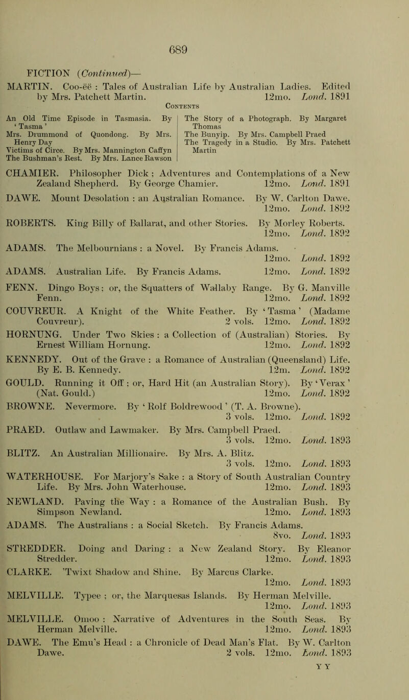 FICTION (Conthwed)— MARTIN. Coo-ee : Tales of Australian Life liy Australian Ladies. Edited by Mrs. Patchett Martin. 12mo. Lond. 1801 Contents An Old Time Episode in Tasmasia. By ‘ Tasma ’ Mrs. Drummond of Quondong. By Mrs. Henry Day Victims of Circe. By Mrs. Mannington Caffyn The Bushman’s Best. By Mrs. Lance Kawson The Story of a Photograph. By Margaret Thomas The Bunyip. By Mrs. Campbell Praed The Tragedy in a Studio. By Mrs. Patchett Martin CHAMIER. Philosopher Dick : Adventures and Contemplations of a New Zealand Shepherd. By George Chamier. 12mo. Lond. 1891 DAWE. Mount Desolation : an Australian Romance. By W. Carlton Dawe. 12mo. Land. 1802 ROBERTS. King Billy of Ballarat, and other Stories. By Morley Roberts. i2mo. Lond. 1802 ADAMS. The Melbournians : a Novel. By Francis Adams. 12mo. Lond. 1802 ADAMS. Australian Life. By Francis Adams. 12mo. Lond. 1802 FENN. Dingo Boys; or, the Squatters of Wallaby Range. By G. Manville Fenn. 12mo. Lond. 1802 COUVRETJR. A Knight of the White Feather. By ‘ Tasma ’ (Madame Couvreur). 2 vols. 12mo. Lond. 1892 HORNUNG. Under Two Skies : a Collection of (Australian) Stories. By Ernest William Hornung. 12mo. Lond. 1892 KENNEDY. Out of the Grave : a Romance of Australian (Queensland) Life. By E. B. Kennedy. 12m. Lond. 1802 GOULD. Running it Oft'; or. Hard Hit (an Australian Story). Bj'Werax’ (Nat. Gould.) 12mo. Lond. 1802 BROWNE. Nevermore. Bj* ‘ Rolf Boldrewood ’ (T. A. Browne). 3 vols. 12nio. Lond. 1802 PRAED. Outlaw and Lawmaker. By Mrs. Campbell Praed. 3 vols. 12mo. Land. 1893 BLITZ. An Australian Millionaire. By Mrs. A. Blitz. 3 vols. 12mo. Lond. 1803 WATERHOUSE. For Marjory’s Sake : a Story of South Australian Country Life. By Mrs. John Waterhouse. 12mo. Lond. 1893 NEWLAND. Paving the Way : a Romance of the Australian Bush. By Simpson Newland. 12mo. Lond. 1803 ADAMS. The Australians : a Social Sketch. By Francis Adams. 8vo. Lond. 1803 STREDDER. Doing anti Daring : a New Zealand Story. By Eleanor Stredder. 12mo. Lond. 1893 CLARKE. ’Twixt Shadow and Shine. By Marcus Clarke. 12mo. Lond. 1803 MELVILLE. Typee ; or, the Marquesas Islands. By Herman Melville. I2mo. Lond. 1803 MELVILLE. Omoo : Narrative of Adventures in the South Seas. By Herman Melville. 12mo. Lond. 1893 DAWE. The Emu’s Heatl : a Chronicle of Dead Man’s Flat. By W. Carlton Dawe. 2 vols. 12mo. Lond. 1803 Y Y