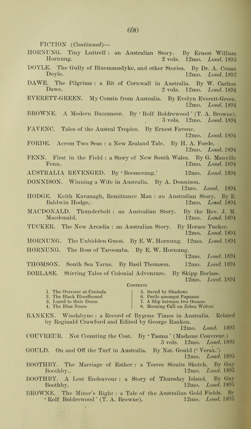 FICTION {Continued)— HORNUNG. Tiny Luttrell : an Australian Story. By Ernest William Hornung. 2 vols. I2ino. Lo)ul. I89;i DOYLE. The Gully of Bluemansdyke, and other Stories. By Dr. A. Conan Doyle. 12mo. Lond. I8T5 DAWE. The Pilgrims : a Bit of Cornwall in Australia. By W. Cai’lton Dawe. 2 vols. 12nio. Lond. 1894 EVERETT-GREEN. My Cousin from Australia. By Evelyn Everett-Green. 12mo. Land. 1894 BROWNE. A Modern Buccaneer. By ‘ Rolf Boldrewood ’ (T. A. Browne). 3 vols. 12mo. Lond. 1.S94 BhlVENC. Tales of the Austral Tropics. By Ernest Favenc. 12mo. Lond. 1894 FORDE. Across Two Seas : a New Zealand Tale. By H. A. Forde. 12mo. Lm}uI. 1894 i’ENN. Bhrst in the ihehl : a Story of New South Wales. By G. Manville I'enn. 12mo. iMud. 1894 AUSTRALIA REVENGED. By ‘ Boomerang.’ 12mo. Lond. 1894 DONNISON. Winning a Wife in Australia. By A. Donnison. 12mo. Lond. 1894 HODGE. Keith Kavanagh, Remittance Man : an Australian Story. Bj’ E. Baldwin Hodge. 12mo. Lond. 18'.'4 MACDONALD. Thunderbolt : an Australian Story. By the Rev. J. M. Macdonald. 12mo. I^ond. 1894 TUCKER. The New Arcadia : an Australian Story. By Hoi-ace Tucker. 12mo. Lond. 18!U HORNUNG. The Unbidden Guest. By E. W. Hornung. 12mo. Lonf/. 1894 HORNUNG. The Boss of Taroomba. By E. W. Hornung. 12mo. Lond. 1894 THOMSON. South Sea Yarns. By Basil Thomson. 12mo. Lond. 18!U BORLASE. Stirring Tales of Colonial Adventure. Bj’ Skipp Borlase. 12nio. Lond. 1894 Contents 1. The Overseer at Cooinda 2. The Black Bloodhound 3. Lured to their Doom 4. The Blue Noses 5. Saved by Shadows 0. Perils amongst Papuans 7. A Slip between two Oceans 8. Morning Call on Zebra Wolves RANKEN. Windabyne ; a Record of Bygone Times in Australia. Related l)y Reginald Crawford and Edited by George Ranken. 12mo. Lond. 189') COUVREUR. Not Counting the Cost. By ‘ Tasnia ’ (Madame Couvreur.) 3 vols. 12mo. Lond. 18!V) GOULD. On and Oft' the Turf in Australia. By Nat. Gould (‘ Verax.’) 12mo. Lond. I8115 BOOTHBY. The Marriage of Esther : a Torres Straits Sketch. By Guy Boothby. 12nio. Ijond. 18!!') BOOTHBY. A Lost Endeavour : a Story of Thursday Island. By Guy Boothby. 12nio. Lund. 18‘.V) BROWNE. The Miner's Right : a Tale of the Australian Gold Fields. By ‘ Rolf Boldrewood ’ (T. A. Browne). 12nio. Loml. 18!1')