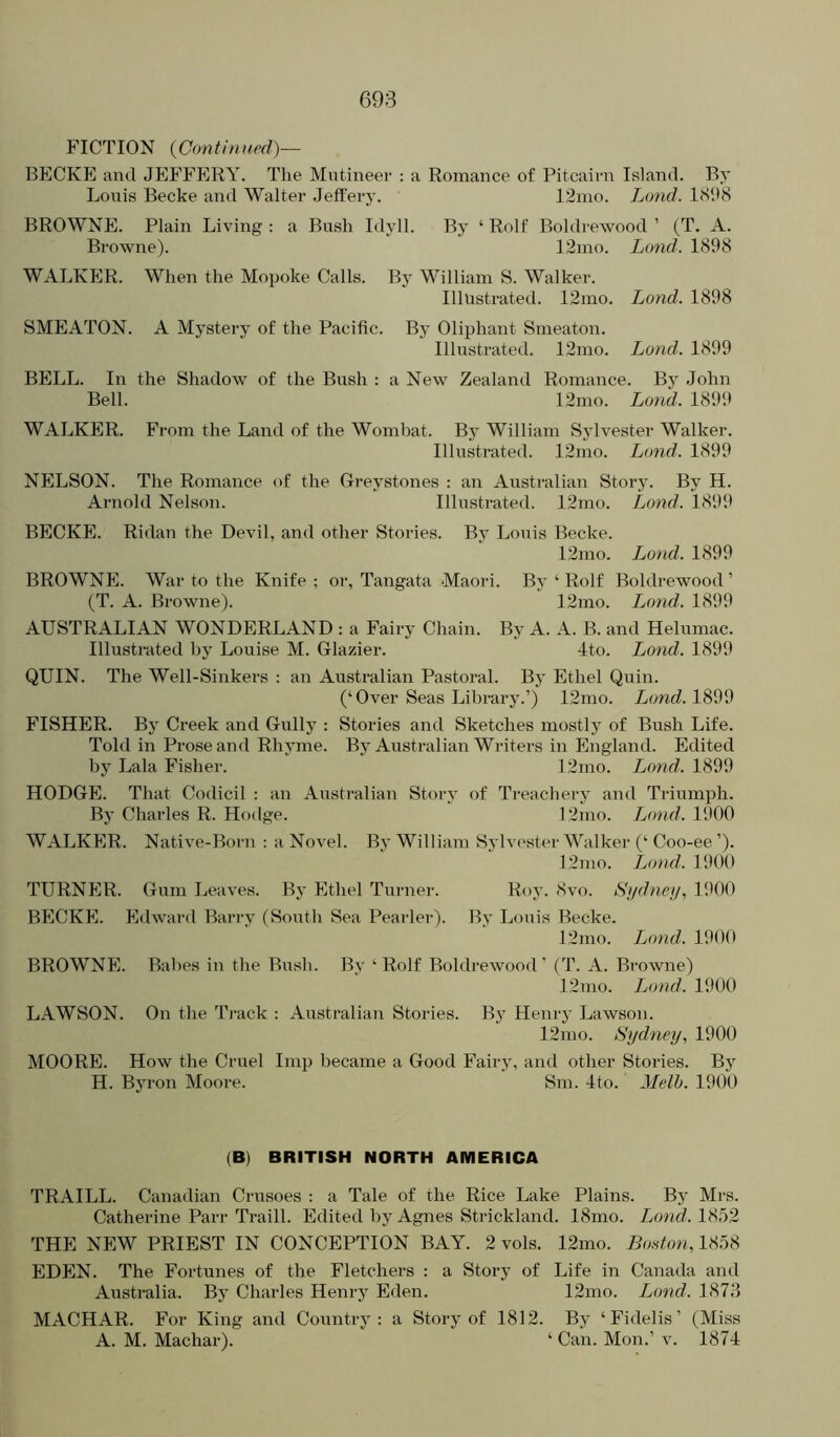 FICTION {Continued)— BECKE and JEFFERY. The Mutineer : a Romance of Pitcairn Island. By Louis Becke and Walter Jefferj’. 12mo. Land. 1(S‘.)8 BROWNE. Plain Living : a Bush Idyll. By ‘ Rolf Boldrewood ’ (T. A. Browne). 12ino. Lond. 1898 WALKER. When the Mopoke Calls. By William S. Walker. Illustrated. 12mo. Lond. 1898 SMEATON. A Mystery of the Pacific. By Oliphant Smeaton. Illustrated. 12mo. Lond. 1899 BELL. In the Shadow of the Bush : a New Zealand Romance. By John Bell. 12mo. Lond. 1899 WALKER. From the Land of the Wombat. By William Sylvester Walker. Illusti-ated. 12mo. Lond,. 1899 NELSON. The Romance of the Ci-eystones : an Austi-alian Story. By H. Arnold Nelson. Illustrated. 12mo. Lond. 1899 BECKE. Ridan the Devil, and other Stories. By Louis Becke. 12mo. Lond. 1899 BROWNE. War to the Knife ; or, Tangata Maori. By ‘ Rolf Boldrewood ’ (T. A. Browne). 12mo. Lond,. 1899 AUSTRALIAN WONDERLAND : a Fairy Chain. By A. A. B. and Helumac. Illustrated by Louise M. Glazier. 4to. Lond. 1899 QUIN. The Well-Sinkers : an Australian Pastoral. By Ethel Quin. (‘Over Seas Library.’) 12mo. Lond. 1899 FISHER. By Creek and Gully ; Stories anti Sketches mostly of Bush Life. Told in Prose and Rhyme. By Australian Writers in England. Edited by Lala Fisher. 12mo. T^ond. 1899 HODGE. That Codicil : an Austi-alian Story of Treachery and Triumph. By Charles R. Hodge. 12mo. Jjond. 1900 WALKER. Native-Born : a Novel. By William Syha'ster Walker (‘ Coo-ee ’). 12nio. Lond. 1900 TURNER. Gum Leaves. By Ethel Turner. Roy- 8vo. Hudney, 1900 BECKE. Edward Barry (South Sea Pearler). By Louis Becke. 12nio. T^ond. 1900 BROWNE. Babes in the Bush. Bv ‘ Rolf Boldrewood’ (T. A. Browne) 12nio. Lond. 1900 LAWSON. On the Track : Australian Stories. Bj' Henry Lawson. 12mo. Sydney, 1900 MOORE. How the Cruel Imp became a Good Fairy, and other Stories. By H. Byron Moore. Sm. 4to. Melh. 1900 (B) BRITISH NORTH AMERICA TRAILL. Canadian Crtisoes : a Tale of the Rice Lake Plains. By Mrs. Catherine Parr Traill. Edited by Agnes Strickland. 18mo. Ljond. 1852 THE NEW PRIEST IN CONCEPTION BAY. 2 vols. 12mo. BoHton,V^7)% EDEN. The Fortunes of the Fletchers : a Story of Life in Canada and Australia. By Charles Henry Eden. 12mo. Ijond. 1873 MACHAR. For King and Country: a Story of 1812. By ‘Fidelis’ (Miss A. M. Machar). ‘ Can. Mon.’ v. 1874