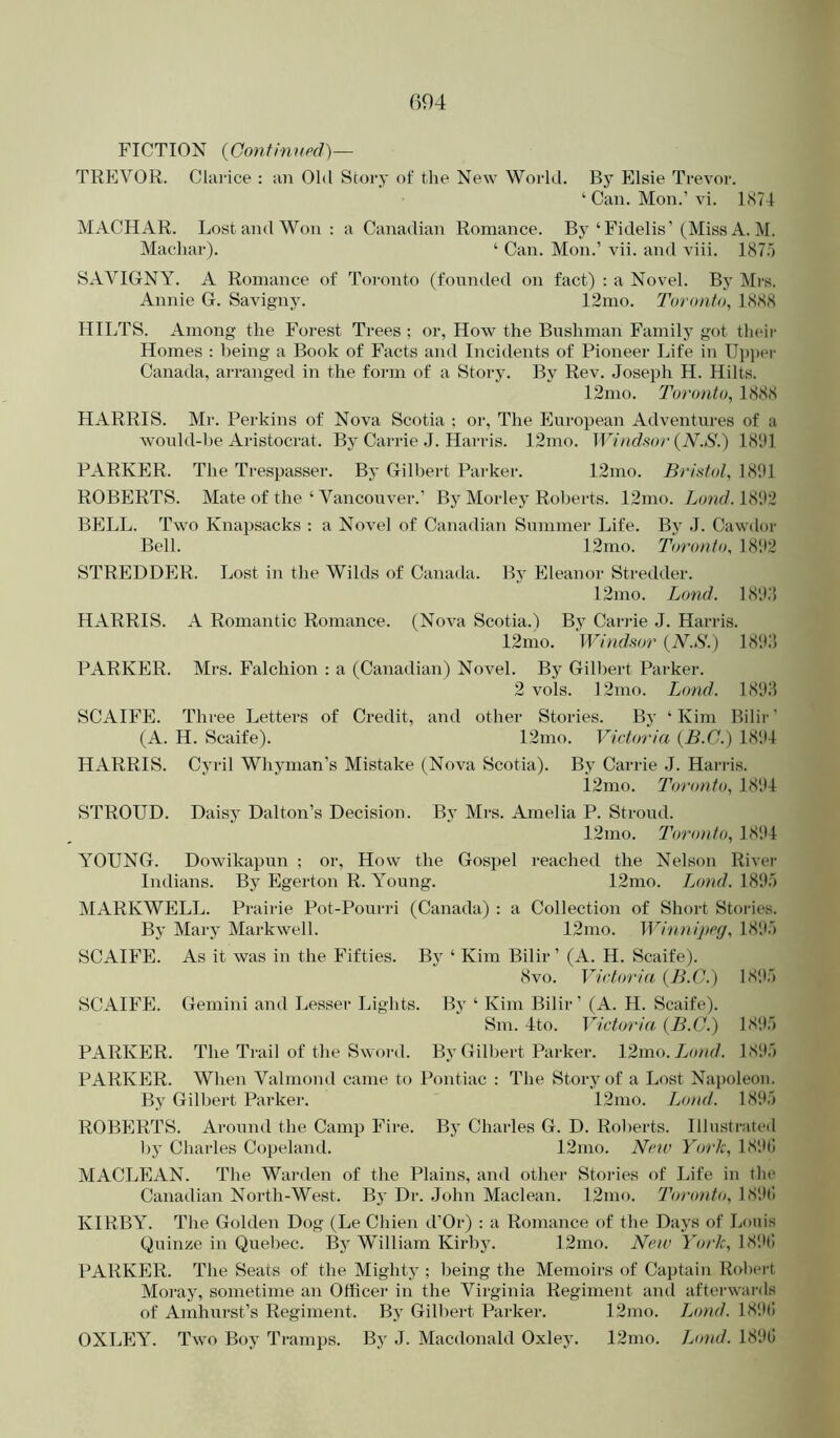 FICTION {Gontinupd)— TREVOR. Clarice : an Old Story of the New World. By Elsie Trevor. ‘ Can. Mon.’ vi. LS7I MACHAR. Lost and Won : a Canadian Romance. By‘Fidelis’(Miss A. M. Machar). ‘ Can. Mon.’ vii. and viii. 187o SAVIGNY. A Romance of Toronto (founded on fact) : a Novel. By Mi-s. Annie G. Savigny. 12mo. I'oronto, ](S88 HILTS. Among the Forest Trees ; or, How the Bushman Family got their Homes : being a Book of Facts and Incidents of Pioneer Life in Ui)i)ei' Canada, arranged in the form of a Story. By Rev. Joseph H. Hilts. 12mo. Toronto^ 1888 HARRIS. Mr. Perkins of Nova Scotia ; or. The European Adventures of a would-be Aristocrat. By Carrie J. Harris. 12mo. Windmr {N.S.) 18'.)1 PARKER. The Trespasser. By Gilbert Parker. 12mo. Bristol, 18S11 ROBERTS. Mate of the ‘ Vancouver.’ Bj' Morley Roberts. 12mo. Land. 18112 BELL. Two Knapsacks : a Novel of Canadian Summer Life. By J. Cawdor Bell. 12mo. Toronto, 18112 STREDDER. Lost in the Wilds of Canada. By Eleanor Stredder. 12mo. L(md. LSll.'i HARRIS. A Romantic Romance. (Nova Scotia.) By Carrie J. Harris. 12mo. Windsor {N.S.) 181U PARKER. Mrs. Falchion : a (Canadian) Novel. By Gilbert Parker. 2 vols. 12mo. Bond. 1811J SCAIFE. Three Letters of Credit, and other Stories. By ‘Kim Bilir’ (A. H. Scaife). 12mo. Victoria {B.C.) 1814 HARRIS. Cyril Whyman’s Mistake (Nova Scotia). By Carrie J. Harris. i2mo. Toronto, 1814 STROUD. Daisy Dalton’s Decision. By Mrs. Amelia P. Stroud. 12mo. Toronto, 1814 YOUNG. Dowikapun ; or. How the Gospel reached the Nelson River Indians. By Egerton R. Young. 12mo. Bond. 1811o IMARKWELL. Prairie Pot-Pourri (Canada) : a Collection of Short Stories. By Mary Markwell. 12mo. Wituiipcg, 1811') SCAIFE. As it was in the Fifties. By ‘ Kim Bilir’ (A. H. Scaife). 8vo. Victoria {B.C.) 1811;') SCAIFE. Gemini and Lesser Lights. By ‘ Kim Bilir ’ (A. H. Scaife). Sm. 4to. Victoria. {B.C.) 1811;') PARKER. The Trail of the Sword. By Gilbert Parker. 12mn.Ijond. 1811;') PARKER. When Valmond came to Pontiac : The Storj^of a Lost Napoleon. By Gilbert Parkei-. 12mo. Bond. 1811;') ROBERTS. Around the Camp Fire. By Charles G. D. Roberts. Illustrjited by Charles Copeland. 12nio. New York, 181K) MACLEAN. The Wai-den of the Plains, and other Stories of Life in the Canadian North-West. By Di-. John Maclean. 12mo. Toro)ito, 181H1 KIRBY. The Golden Dog (Le Chien tl’Or) : a Romance of the Days of Louis Quinze in Quebec. By William Kirby. 12mo. Wc/f l'o/7c, 181lt! PARKER. The Seats of the Mighty ; being the Memoirs of Ca()tain Robert Moi-ay, sometime an Office)’ in the Virginia Regiment and aftei'wai'ds of Amhurst’s Regiment. By Gilheid Pai-ker. 12mo. 7yf)/?c/. 1811(1 OXLEY. Two Boy Ti-amps. By J. Macdonald Oxley. 12tiio. Bond. 189G