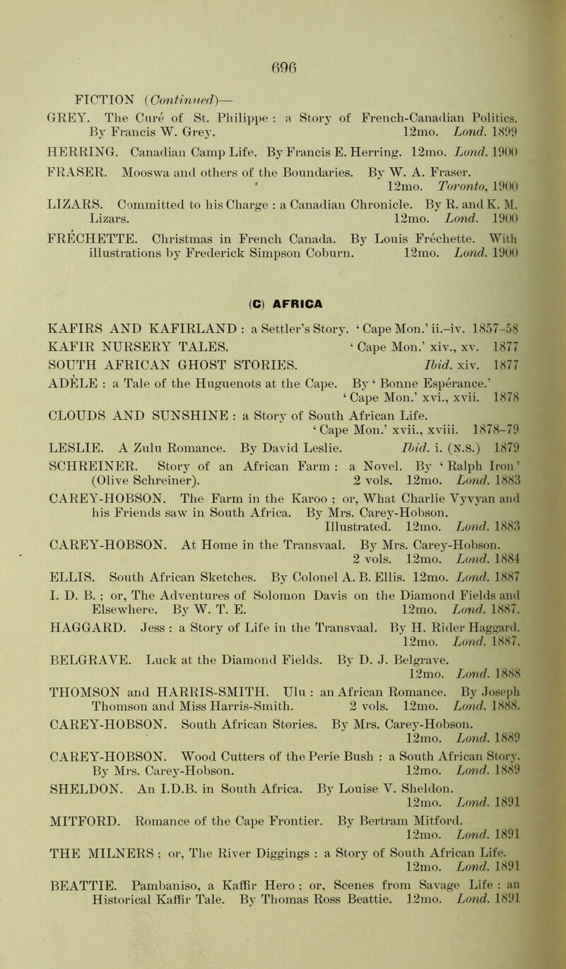FICTION {Gontinued)— GREY. The Care of St. Pliili])pe : a Story of French-Canadian Politics. By Francis W. Grej’. 12mo. Land. HERRING. Canadian Camp Life. By Francis E. Herring. 12mo. Lond.\%)() FRASER. Mooswa and others of the Boundaries. By W. A. Fraser. ' 12ino. Toronto^ P.UIO LIZARS. Committed to his Charge : a Canadian Chronicle. By R. andK. M. Lizars. 12mo. L(md. 1900 FRECHETTE. Christmas in French Canada. By Louis Frechette. With illustrations by Frederick Simpson Coburn. 12mo. Land. 1900 (C) AFRICA KAFIRS AND KAFIRLAND : a Settler’s Story. ‘ Cape Mon.’ ii.-iv. 18,')7-58 KAFIR NURSERY TALES. ‘ Cape Mon.’ xiv., xv. 1877 SOUTH AFRICAN GHOST STORIES. Ibid. xiv. 1877 ADELE : a Tale of the Huguenots at the Cape. By ‘ Bonne Esperance.’ ‘ Cape Mon.’ xvi., xvii. 1878 CLOUDS AND SUNSHINE : a Story of South African Life. ‘ Cape Mon.’ xvii., xviii. 1878-79 LESLIE. A Zulu Romance. By David Leslie. Ibid. i. (N.S.) 1879 SCHREINER. Story of an African Farm ; a Novel. By ‘ Ralph Iron ’ (Olive Schreiner). 2 vols. 12mo. Lond. 1883 CAREY-HOBSON. The Farm in the Karoo ; or, What Charlie Vyvyan and his Friends saw in South Africa. By Mrs. Carey-Hobson. Illustrated. 12mo. Lond. 1883 CAREY’^-HOBSON. At Home in the Transvaal. By Mrs. Carey-Hobson. 2 vols. 12mo. Lond. 1884 ELLIS. South African Sketches. By Colonel A. B. Ellis. 12mo. Jjond. 1887 I. D. B. ; or. The Adventures of Solomon Davis on the Diamond Fields and Elsewhere. By W. T. E. 12mo. Ijond. 1887. HAGGARD. Jess : a Story of Life in the Transvaal. By H. Rider Haggard. 12mo. Ijond. 1887. BELGRAVE. Luck at the Diamond Fields. By D. J. Belgrave. 12mo. Ijmd. 1888 THOMSON and HARRIS-SMITH. Ulu : an African Romance. By Josepii Thomson and Miss Harris-Smith. 2 vols. 12mo. iMnd. 1888. CAREY-HOBSON. South African Stories. Bj’ Mrs. Carej'-Hobson. 12mo. Lond. 1889 CAREY-HOBSON. Wood Cutters of the Perie Bush : a South Africa7i Story. By Mrs. Carey-Hobson. 12mo. Jjond. 1889 SHELDON. An I.D.B. in South Africa. By Louise V. Sheldon. 12mo. J^ond. 1891 MITFORD. Romance of the Cape Frontier. By Bertram Mitford. 12mo. Lond. 1891 THE MILNERS ; or. The River Diggings : a Story of South African Life. 12mo. Lond. 1891 BEATTIE. PamI>aniso, a Kaffir Hero ; or. Scenes from Savage Life : an Historical Kaffir Tale. By Thomas Ross Beattie. 12mo. Ijmd. 1891
