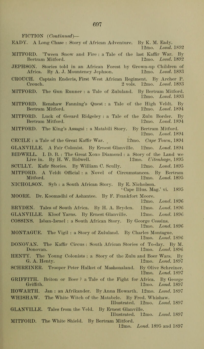 FICTION {Continned)— EADY. A Long Chase : Story of African Adventure. By K. M. Eady. 12hio. Land. 1S92 MITFORD. ’Tween Snow and Fire : a Tale of the last Kaffir War. By Bertram Mitford. 12mo. Land. 1892 JEPHSON. Stories told in an African Forest by Grown-up Children of Africa. By A. J. Monnteney Jephson. 12uio. Loud. 18!K5 CROUCH. Captain Enderis, First West African Regiment. By Archer P. Crouch. 2 vols. 12mo. Land. 1898 MITFORD. The Gun Runner : a Tale of Zululand. By Bertram Mitford. 12mo. Loud. 1898 MITFORD. Renshaw Fanning’s Quest : a Tale of the High Veldt. By Bertram Mitford. 12mo. Loud. 1894 MITFORD. Luck of Gerard Ridgeley : a Tale of the Zulu Border. By Bei'tram Mitford. 12mo. Lund. 1894 MITFORD. The King’s Assagai : a Matahili Story. By Bertram Mitford. 12mo. Lond. 1894 CECILE : a Tale of the Great Kaffir War. 12mo. Cape T<nun, 1894 GLANVILLE. A Fair Colonist. By Ernest Glanville. 12mo. Land. 18il4 BIDWELL. I. D. B. ; The Great Xoxo Diamond : a Story of the Land we Live in. By H. W. Bidwell. 12mo. Uitenhage, 1895 SCULLY. Kafir Stories. By William C. Scully. 12mo. Lond. 1895 MITFORD. A Veldt Official : a Novel of Circumstances. By Bertram Mitfoi-d. 12mo. Land. 1895 NICHOLSON. Syb : a South African Story. By E. Nicholson. ‘ Cape Ulus. Mag.’ vi. 1895 MOORE. Dr. Koomadhi of Ashantee. By F. Frankfort Moore. 12mo. Lond. 1896 BRYDEN. Tales of South Africa. By H. A. Bryden. 12mo. Lond. 1896 GLANVILLE. Kloof Yarns. By Ernest Glanville. 12mo. Lond. 1896 COSSINS. Isban-Israel : a South African Story. By George Cossins. 12mo. Lond. 1896 MONTAGUE. The Vigil ; a Story of Zululand. By Charles Montague. 12mo. Lond. 1896 DONOVAN. The Kaffir Circus : South African Stories of To-day. By M. Donovan. 12mo. iMnd. 1896 HENTY. The Young Colonists : a Story of the Zulu and Boer Wars. By G. A. Henty. 12nio. Lond. 1897 SCHREINER. Trooper Peter Halket of Mashonaland. By Olive Schreiner. 12mo. Lond. 1897 GRIFFITH. Briton or Boer ? a Tale of the Fight for Africa. By George Griffith. 12mo. Lond. 1897 HOWARTH. Jan : an Afrikander. By Anna Howarth. 12mo. Zowf/. 1897 WHISHAW. The White Witch of the Matabele. By Fred. Whishaw. Illustrated. 12mo. Lond. 1897 GLANVILLE. Tales from the Veld. By Ernest Glanville. Illustrated. 12mo. I^ond. 1897 MITFORD. The White Shield. By Bertram Mitford. 12mo. Lond. 1895 and 1897
