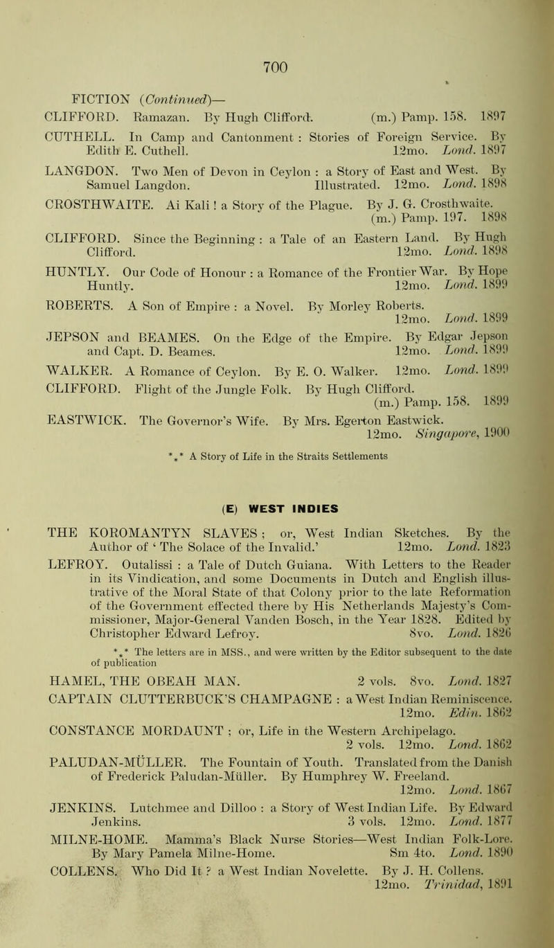 FICTION {Continued)— CLIFFORD. Ramazan. By Hugh Clifford. (™-) 1<^97 CUTHELL. In Camp and Cantonment : Stories of Foreign Service. By Edith E. Cuthell. 12mo. Loud. lSil7 LANGDON. Two Men of Devon in Cejdon : a Storj’ of East and West. By Samuel Langdon. Illustrated. 12mo. Land. 1898 CROSTHWAITE. Ai Kali ! a Story of the Plague. By J. G. Crosthwaite. (m.) Pamp. 197. 1898 CLIFFORD. Since the Beginning : a Tale of an Eastern Land. By Hugh Clifford. 12mo. Lond. 1898 HUNTLY. Our Code of Honour : a Romance of the Frontier War. By Hope Huntly. 12mo. Land. 1899 ROBERTS. A Son of Empire : a Novel. By Morley Roberts. I2mo. Loud. 1899 JEPSON and BEAMES. On the Edge of the Empire. By Edgar Jepson and Capt. D. Beanies. 12mo. Lond. 1891' WALKER. A Romance of Ceylon. By E. 0. Walker. 12mo. Lond. 1891* CLIFFORD. Flight of the Jungle Folk. Bj* Hugh Clifford. (m.) Pamp. 158. 1899 EASTWICK. The Governor’s Wife. By Mrs. EgeHon Eastwick. 12mo. Singapore, 1900 A Story of Life in the Straits Settlements (E) WEST INDIES THE KOROMANTYN SLAVES ; or, West Indian Sketches. By the Author of ‘ The Solace of the Invalid.’ 12mo. Lond. 1828 LEEROY. Outalissi : a Tale of Dutch Guiana. With Letters to the Reader in its Vindication, and some Documents in Dutch and English illus- trative of the Moral State of that Colony pi-ior to the late Reformation of the Government effected there by His Netherlands Majesty’s Com- missioner, Major-General Vanden Bosch, in the Year 1828. Edited by Christopher Edward Lefroy. 8vo. Lond. 182(! *** The letters are in MSS., and were written by the Editor subsequent to the date of publication HAMEL, THE OBEAH MAN. 2 vols. 8vo. Lond. 1827 CAPTAIN CLUTTERBUCK’S CHAMPAGNE : a West Indian Reminiscence. 12mo. Edin. 18<;2 CONSTANCE MORDAUNT ; or. Life in the Western Archipelago. 2 vols. 12mo. Lond. 1862 PALUDAN-MULLER. The Fountain of Youth. Translated from the Danish of Frederick Paludan-Miiller. By Humphrey W. Freeland. 12mo. Lond. 1867 JENKINS. Lutchmee and Dilloo ; a Story of West Indian Life. By Edward Jenkins. 3 vols. 12mo. Lond. 1877 MILNE-HOME. Mamma’s Black Nurse Stories—West Indian Folk-Lore. By Mary Pamela Milne-Home. Sm 4to. Land. 1890 COLLENS. Who Did It ? a West Indian Novelette. By J. H. Collens. 12mo. Trinidad, 1891
