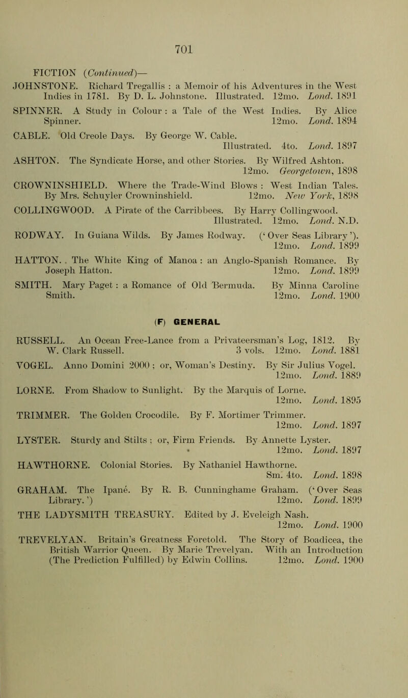 FICTION {Contblued)— JOHNSTONE. Richard Tregallis : a Memoir of his Adventures in the West Indies in 1781. By D. L. Johnstone. Illustrated. 12mo. Loud. 18J1 SPINNER. A Study in Colour : a Tale of the West Indies. By Alice Spinner. 12mo. Land. 1804 CABLE. Old Creole Days. By George W. Cable. Illustrated. 4to. Lund. 1807 ASHTON. The Syndicate Horse, and other Stories. By Wilfred Ashton. 12mo. Georgctoxvn., 1808 CROWNINSHIELD. Where the Trade-Wind Blows : West Indian Tales. By Mrs. Schuyler Crowninshield. 12mo. Neiu York., 1808 COLLINGWOOD. A Pirate of the Carribbees. By Harry Collingwood. Illustrated. 12mo. Land. N.D. RODWAY. In Guiana Wilds. By James Rodway. (‘ Over Seas Library ’). 12mo. Land. 1800 HATTON. . The White King of Manoa : an Anglo-Spanish Romance. By Joseph Hatton. 12mo. Lund. 1800 SMITH. Mary Paget : a Romance of Old Bermuda. By Minna Caroline Smith. 12mo. Lund. 1000 (F) GENERAL RUSSELL. An Ocean Free-Lance from a Privateersman’s Log, 1812. By W. Clark Russell. 3 vols. 12mo. Land. 1881 VOGEL. Anno Domini 2000 ; or. Woman’s Destiny. By Sir Julius Vogel. 12nio. Lund. 1880 LORNE. From Shadow to Sunlight. By the Marquis of Lome. 12mo. Lund. 1805 TRIMMER. The Golden Crocodile. By F. Mortimer Trimmer. 12mo. Lund. 1807 LYSTER. Sturdy and Stilts ; or. Firm Friends. By Annette Lyster. • 12mo. Lund. 1807 HAWTHORNE. Colonial Stories. By Nathaniel Hawthorne. Sm. 4to. Lund. 1808 GRAHAM. The Ipane. By R. B. Cunninghame Graham. (‘ Over Seas Library. ’) 12mo. Lund. 1800 THE LADYSMITH TREASURY. Edited by J. Eveleigh Nash. 12mo. Lund. 1000 TREVELYAN. Britain’s Greatness Foretold. The Story of Boadicea, the British Warrior Queen. By Marie Trevelyan. With an Introduction (The Prediction Fulfilled) l)y Edwin Collins. 12mo. Lund. 1000