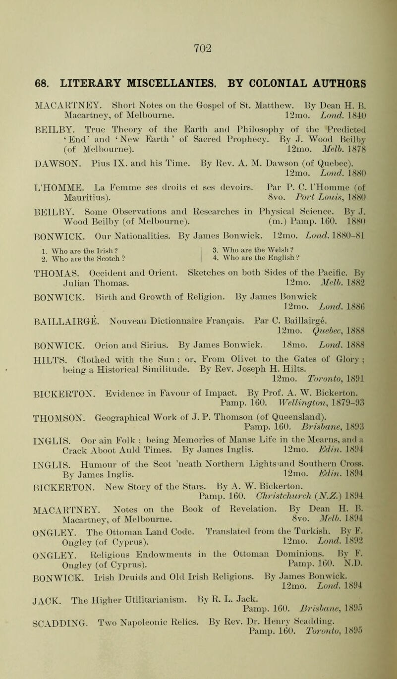 68. LITERARY MISCELLANIES. BY COLONIAL AUTHORS MACARTNEY, yiiort Notes on the Gospel of St. Matthew. By Dean H. B. Macartney, of Melbourne. 12ino. Loud. 1840 BEILBY. True Theory of the Earth and Philosophy of the Predicted ‘End’ and ‘New Earth’ of Sacred Prophecy. By J. Wood Beilhy (of Melbourne). 12mo. Melh. 1878 DAWSON. Pius IX. and his Time. By Rev. A. M. Dawson (of Quebec). 12mo. Lund. 1880 L’HOMME. La Femme ses droits et ses devoirs. Par P. C. rHonime (of Mauritius). 8vo. Port Lota's, 1880 BEILBY. Some Ol)servations and Researches in Phj'sical Science. By .1. Wood Beilhy (of Melbourne). (in.) Pamp. 160. 1880 BONWICK. Our Nationalities. By .James Bonwick. 12mo. Load. 1880-81 1. Who are the Irish? I 3. Who are the Welsh? 2. Who are the Scotch ? | 4. Who are the English ? THOMAS. Occident and Orient. Sketches on both Sides of the Pacific. By Julian Thomas. 12mo. Mtdh. 1882 BONWICK. Birth and Growth of Religion. By James Bonwick 12mo. Load. 1886 BAILLAIRGIL Nouveau Dictionnaire Franyais. Par C. Baillairge. 12mo. Quebec, 1888 BONWICK. Orion and Sirius. By James Bonwick. 18nio. I^ond. 1888 HILTS. Clothed with the Sun : or, From Olivet to the Gates of Glory ; being a Historical Similitude. By Rev. Joseph H. Hilts. 12mo. Toronto, 18!11 BICKERTON. Evidence in Favour of Impact. By Prof. A. W. Bickerton. Pamp. 160. Wellington, 187‘J-'J3 THOMSON. Geographical Work of J. P. Thomson (of Queensland). Pamp. 160. Brisbane, 18!h'5 INGLIS. Oor ain Folk ; being Memories of Manse Life in the Mearns, and a Crack Aboot Auld Times. By James Inglis. 12mo. Edin. 18!t4 INGLIS. Humour of the Scot ‘neath Northern Lightsland Southern Cross. By James Inglis. 12mo. Edin. 1804 BICKERTON. New Story of the Stars. By A. W. Bickerton. Pamp. 160. Christchurch {N.Z.) 1804 MACARTNEY. Notes on the Book of Revelation. By Dean H. B. Macartney, of Melbourne. 8vo. Melb. LS'.H ONGLEY. The Ottoman Laml Code. Translated from the Turkish. By F. Ongley (of Cyprus). 12mo. Load. 1802 ONGLEY. Religious Endowments in the Ottoman Dominions. By F. Ongley (of Cyprus). Pamp. 160. N.D. BONWICK. Irish Druids and Old Irish Religions. By Janies Bonwick. 12mo. Load. 1804 JACK. The Higher Utilitarianism. By R. L. Jack. Pamp. 160. Brisbane, LSOJ SCADDING. Two Napoleonic Relics. By Rev. Dr. Hein-y Scadding. Pamp. 160. Toronto, 1805
