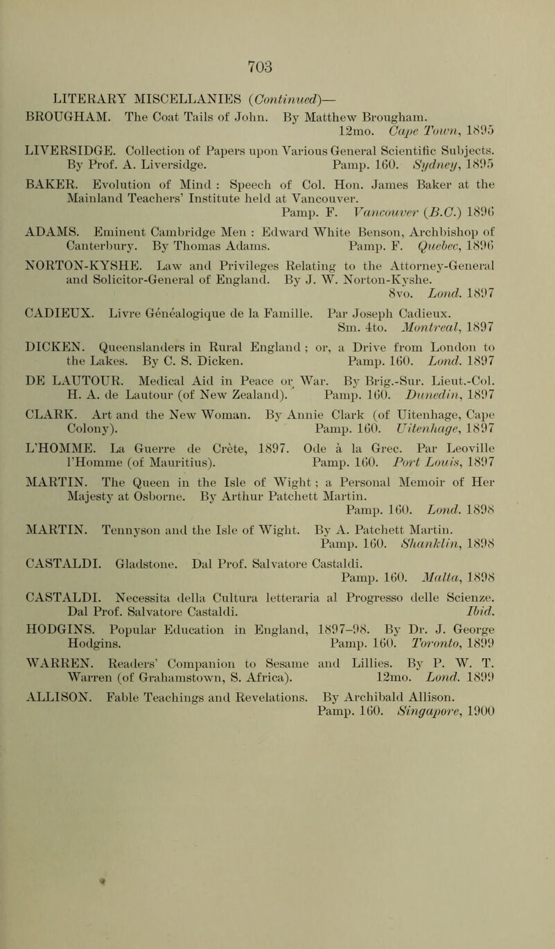 LITERARY MISCELLANIES {Continued)— BROUGHAM. The Coat Tails of John. By Matthew Brougham. 12mo. Gape Toivn, 1<S95 LIVERSIDGE. Collection of Papers upon Various General Scientific Subjects. By Prof. A. Liversidge. Pamp. IGO. Sydney, l<Slb> BAKER. Evolution of Mind : Speech of Col. Hon. James Baker at the Mainland Teachers’ Institute held at Vancouver. Pamp. F. Vancon,ver {B.C.) 189(! ADAMS. Eminent Cambridge Men : Edward White Benson, Archbishop of Canterbury. By Thomas Adams. Pamp. F. Quebec, 1<S9(! NORTON-KYSHE. Law and Privileges Relating to the Attorney-General and Solicitor-General of England. By J. W. Norton-Kyshe. 8vo. Land. 1897 CADIEUX. Livre Genealogique de la Famille. Par Joseph Cadieux. Sin. -ito. Montreal, 1897 DICKEN. Queenslanders in Rural England ; or, a Drive from London to the Lakes. By C. S. Dicken. Pamij. lOO. Lond. 1897 DE LAUTOUR. Medical Aid in Peace or War. By Brig.-Sur. Lieut.-Col. H. A. tie Lautour (of New Zealand). Pamii. IGO. Dunedin, 1897 CLARK. Art and the New Woman. By Annie Clark (of Uitenhage, Cape Colony). Pamp. IGO. Uitenhage, 1897 L’HOMME. La Guerre de Crete, 1897. Ode a la Grec. Par Leoville rHomme (of Mauritius). Pamp. 1(!0. Port Louis, 1897 MARTIN. The Queen in the Isle of Wight; a Personal Memoir of Her Majesty at Osborne. By Arthur Patchett Martin. Pamp. IGO. Lond. 1898 MARTIN. Tennyson and the Isle of Wight. By A. Patchett Martin. Pamp. IGO. Shanklin, 1898 CASTALDI. Gladstone. Dal Prof. Salvatore Castaldi. Pamp. IGO. Malta, 1898 CASTALDI. Necessita della Cultura letteraria al Progresso delle Scienze. Dal Prof. Salvatore Castaldi. Ibid. HODGINS. Popular Education in England, 1897-98. By Dr. J. George Hodgins. Pamp. IGO. Toronto, 1899 WARREN. Readers’ Companion to Sesame and Lillies. By P. W. T. Warren (of Grahamstown, S. Africa). 12ino. Lond. 1899 ALLISON. Fable Teachings and Revelations. By Archibald Allison. Pamp. IGO. Singapore, 1900